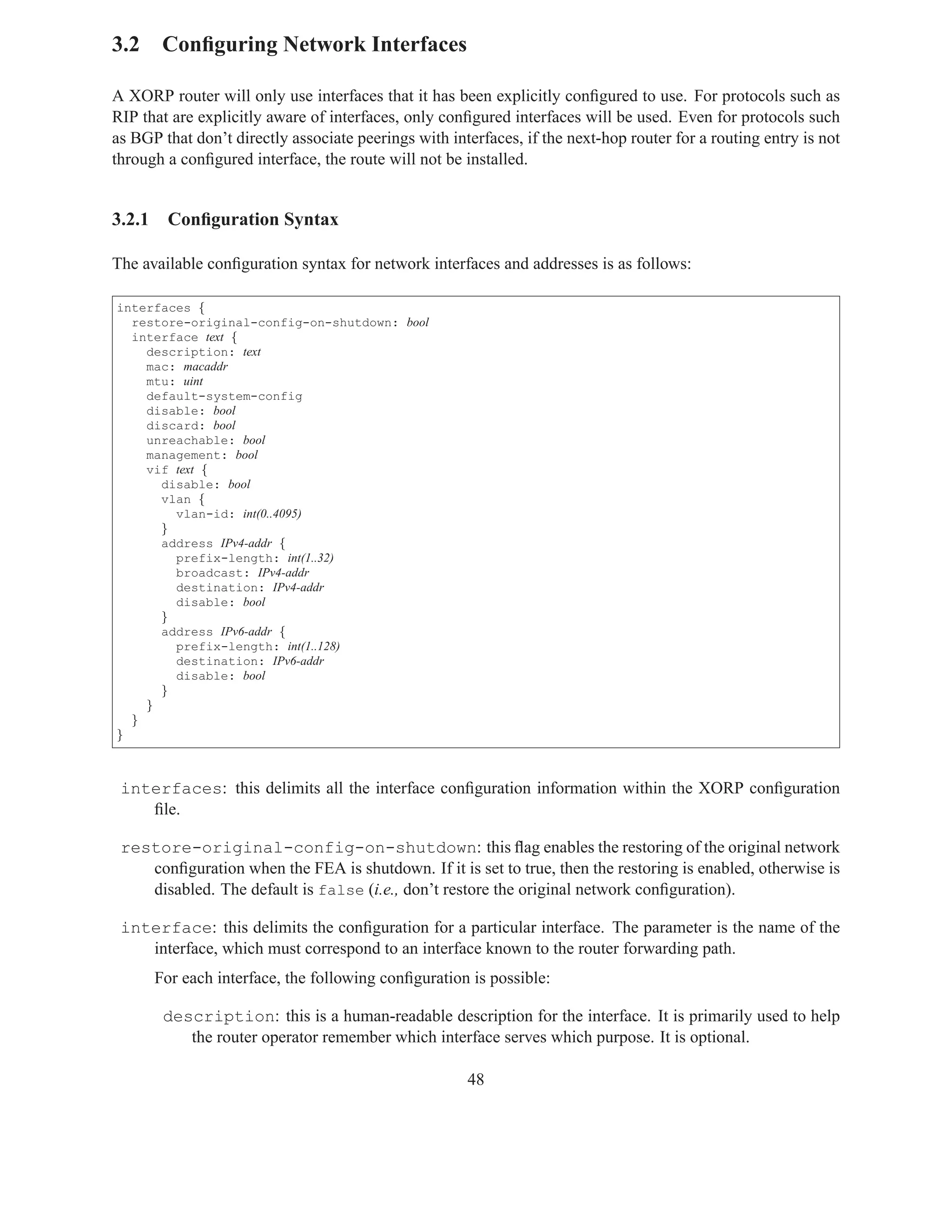 3.2 Conﬁguring Network Interfaces

A XORP router will only use interfaces that it has been explicitly conﬁgured to use. For protocols such as
RIP that are explicitly aware of interfaces, only conﬁgured interfaces will be used. Even for protocols such
as BGP that don’t directly associate peerings with interfaces, if the next-hop router for a routing entry is not
through a conﬁgured interface, the route will not be installed.


3.2.1    Conﬁguration Syntax

The available conﬁguration syntax for network interfaces and addresses is as follows:

interfaces {
  restore-original-config-on-shutdown: bool
  interface text {
    description: text
    mac: macaddr
    mtu: uint
    default-system-config
    disable: bool
    discard: bool
    unreachable: bool
    management: bool
    vif text {
      disable: bool
      vlan {
        vlan-id: int(0..4095)
      }
      address IPv4-addr {
        prefix-length: int(1..32)
        broadcast: IPv4-addr
        destination: IPv4-addr
        disable: bool
      }
      address IPv6-addr {
        prefix-length: int(1..128)
        destination: IPv6-addr
        disable: bool
      }
    }
  }
}



 interfaces: this delimits all the interface conﬁguration information within the XORP conﬁguration
    ﬁle.

 restore-original-config-on-shutdown: this ﬂag enables the restoring of the original network
    conﬁguration when the FEA is shutdown. If it is set to true, then the restoring is enabled, otherwise is
    disabled. The default is false (i.e., don’t restore the original network conﬁguration).

 interface: this delimits the conﬁguration for a particular interface. The parameter is the name of the
    interface, which must correspond to an interface known to the router forwarding path.
        For each interface, the following conﬁguration is possible:

         description: this is a human-readable description for the interface. It is primarily used to help
            the router operator remember which interface serves which purpose. It is optional.

                                                      48
 