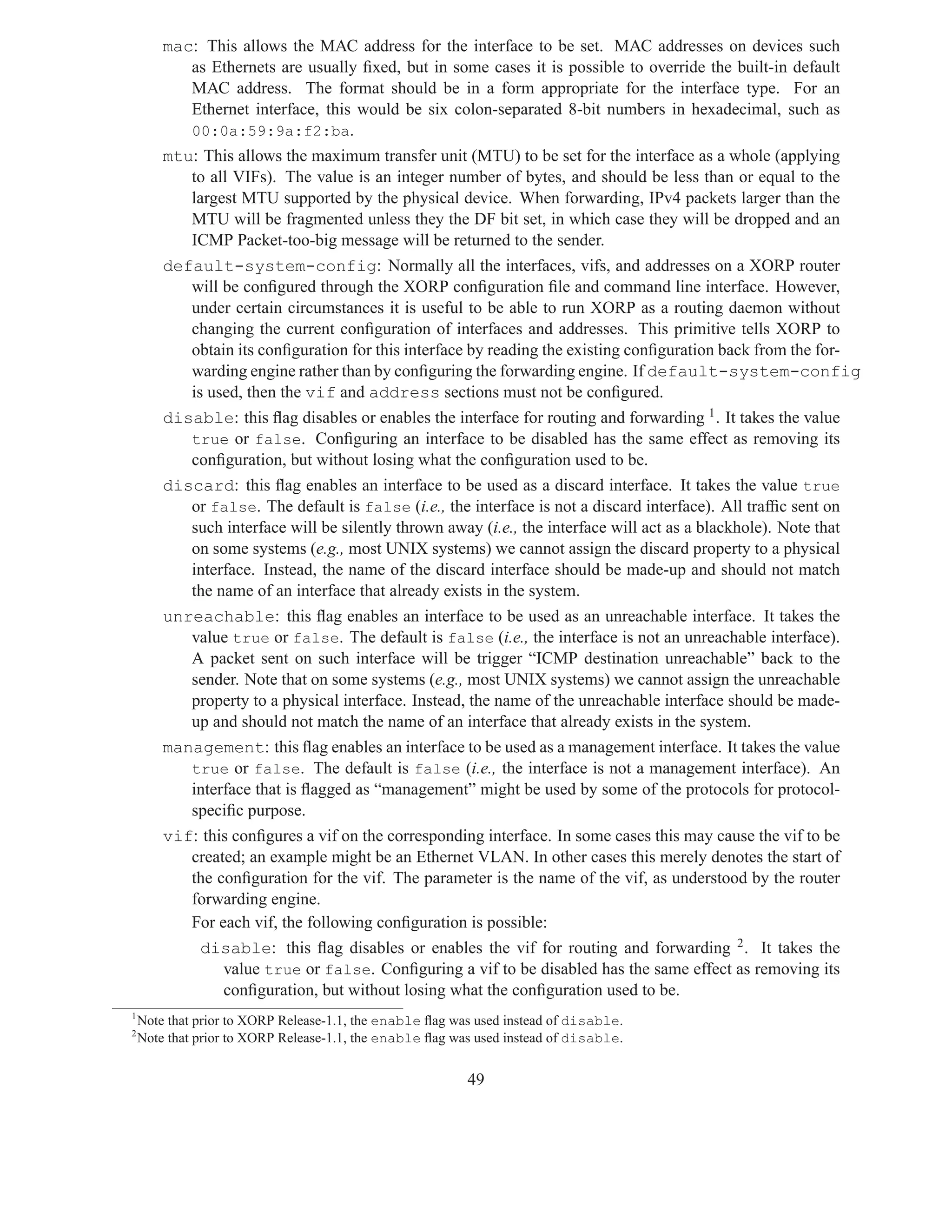 mac: This allows the MAC address for the interface to be set. MAC addresses on devices such
           as Ethernets are usually ﬁxed, but in some cases it is possible to override the built-in default
           MAC address. The format should be in a form appropriate for the interface type. For an
           Ethernet interface, this would be six colon-separated 8-bit numbers in hexadecimal, such as
           00:0a:59:9a:f2:ba.
        mtu: This allows the maximum transfer unit (MTU) to be set for the interface as a whole (applying
           to all VIFs). The value is an integer number of bytes, and should be less than or equal to the
           largest MTU supported by the physical device. When forwarding, IPv4 packets larger than the
           MTU will be fragmented unless they the DF bit set, in which case they will be dropped and an
           ICMP Packet-too-big message will be returned to the sender.
        default-system-config: Normally all the interfaces, vifs, and addresses on a XORP router
           will be conﬁgured through the XORP conﬁguration ﬁle and command line interface. However,
           under certain circumstances it is useful to be able to run XORP as a routing daemon without
           changing the current conﬁguration of interfaces and addresses. This primitive tells XORP to
           obtain its conﬁguration for this interface by reading the existing conﬁguration back from the for-
           warding engine rather than by conﬁguring the forwarding engine. If default-system-config
           is used, then the vif and address sections must not be conﬁgured.
        disable: this ﬂag disables or enables the interface for routing and forwarding 1 . It takes the value
           true or false. Conﬁguring an interface to be disabled has the same effect as removing its
           conﬁguration, but without losing what the conﬁguration used to be.
        discard: this ﬂag enables an interface to be used as a discard interface. It takes the value true
           or false. The default is false (i.e., the interface is not a discard interface). All trafﬁc sent on
           such interface will be silently thrown away (i.e., the interface will act as a blackhole). Note that
           on some systems (e.g., most UNIX systems) we cannot assign the discard property to a physical
           interface. Instead, the name of the discard interface should be made-up and should not match
           the name of an interface that already exists in the system.
        unreachable: this ﬂag enables an interface to be used as an unreachable interface. It takes the
           value true or false. The default is false (i.e., the interface is not an unreachable interface).
           A packet sent on such interface will be trigger “ICMP destination unreachable” back to the
           sender. Note that on some systems (e.g., most UNIX systems) we cannot assign the unreachable
           property to a physical interface. Instead, the name of the unreachable interface should be made-
           up and should not match the name of an interface that already exists in the system.
        management: this ﬂag enables an interface to be used as a management interface. It takes the value
           true or false. The default is false (i.e., the interface is not a management interface). An
           interface that is ﬂagged as “management” might be used by some of the protocols for protocol-
           speciﬁc purpose.
        vif: this conﬁgures a vif on the corresponding interface. In some cases this may cause the vif to be
           created; an example might be an Ethernet VLAN. In other cases this merely denotes the start of
           the conﬁguration for the vif. The parameter is the name of the vif, as understood by the router
           forwarding engine.
           For each vif, the following conﬁguration is possible:
              disable: this ﬂag disables or enables the vif for routing and forwarding 2 . It takes the
                value true or false. Conﬁguring a vif to be disabled has the same effect as removing its
                conﬁguration, but without losing what the conﬁguration used to be.
1
    Note that prior to XORP Release-1.1, the enable ﬂag was used instead of disable.
2
    Note that prior to XORP Release-1.1, the enable ﬂag was used instead of disable.


                                                          49
 