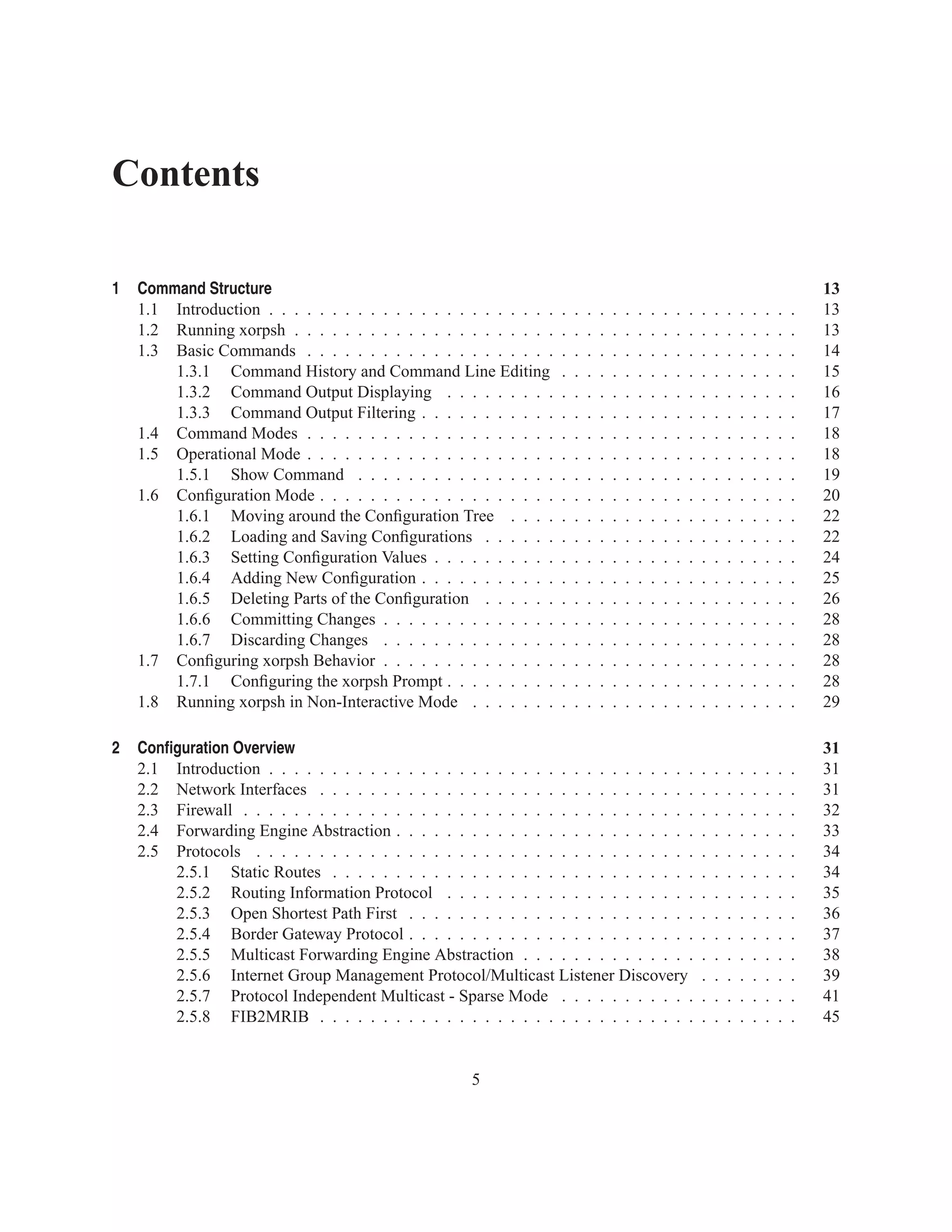 Contents

1   Command Structure                                                                                                                            13
    1.1 Introduction . . . . . . . . . . . . . . . . . . . . . . .   .   .   .   .   .   .   .   .   .   .   .   .   .   .   .   .   .   .   .   13
    1.2 Running xorpsh . . . . . . . . . . . . . . . . . . . . .     .   .   .   .   .   .   .   .   .   .   .   .   .   .   .   .   .   .   .   13
    1.3 Basic Commands . . . . . . . . . . . . . . . . . . . .       .   .   .   .   .   .   .   .   .   .   .   .   .   .   .   .   .   .   .   14
        1.3.1 Command History and Command Line Editing               .   .   .   .   .   .   .   .   .   .   .   .   .   .   .   .   .   .   .   15
        1.3.2 Command Output Displaying . . . . . . . . .            .   .   .   .   .   .   .   .   .   .   .   .   .   .   .   .   .   .   .   16
        1.3.3 Command Output Filtering . . . . . . . . . . .         .   .   .   .   .   .   .   .   .   .   .   .   .   .   .   .   .   .   .   17
    1.4 Command Modes . . . . . . . . . . . . . . . . . . . .        .   .   .   .   .   .   .   .   .   .   .   .   .   .   .   .   .   .   .   18
    1.5 Operational Mode . . . . . . . . . . . . . . . . . . . .     .   .   .   .   .   .   .   .   .   .   .   .   .   .   .   .   .   .   .   18
        1.5.1 Show Command . . . . . . . . . . . . . . . .           .   .   .   .   .   .   .   .   .   .   .   .   .   .   .   .   .   .   .   19
    1.6 Conﬁguration Mode . . . . . . . . . . . . . . . . . . .      .   .   .   .   .   .   .   .   .   .   .   .   .   .   .   .   .   .   .   20
        1.6.1 Moving around the Conﬁguration Tree . . . .            .   .   .   .   .   .   .   .   .   .   .   .   .   .   .   .   .   .   .   22
        1.6.2 Loading and Saving Conﬁgurations . . . . . .           .   .   .   .   .   .   .   .   .   .   .   .   .   .   .   .   .   .   .   22
        1.6.3 Setting Conﬁguration Values . . . . . . . . . .        .   .   .   .   .   .   .   .   .   .   .   .   .   .   .   .   .   .   .   24
        1.6.4 Adding New Conﬁguration . . . . . . . . . . .          .   .   .   .   .   .   .   .   .   .   .   .   .   .   .   .   .   .   .   25
        1.6.5 Deleting Parts of the Conﬁguration . . . . . .         .   .   .   .   .   .   .   .   .   .   .   .   .   .   .   .   .   .   .   26
        1.6.6 Committing Changes . . . . . . . . . . . . . .         .   .   .   .   .   .   .   .   .   .   .   .   .   .   .   .   .   .   .   28
        1.6.7 Discarding Changes . . . . . . . . . . . . . .         .   .   .   .   .   .   .   .   .   .   .   .   .   .   .   .   .   .   .   28
    1.7 Conﬁguring xorpsh Behavior . . . . . . . . . . . . . .       .   .   .   .   .   .   .   .   .   .   .   .   .   .   .   .   .   .   .   28
        1.7.1 Conﬁguring the xorpsh Prompt . . . . . . . . .         .   .   .   .   .   .   .   .   .   .   .   .   .   .   .   .   .   .   .   28
    1.8 Running xorpsh in Non-Interactive Mode . . . . . . .         .   .   .   .   .   .   .   .   .   .   .   .   .   .   .   .   .   .   .   29

2   Conﬁguration Overview                                                                                                                        31
    2.1 Introduction . . . . . . . . . . . . . . . . . . . . . . . . . . . . . . . . . .                         .   .   .   .   .   .   .   .   31
    2.2 Network Interfaces . . . . . . . . . . . . . . . . . . . . . . . . . . . . . .                           .   .   .   .   .   .   .   .   31
    2.3 Firewall . . . . . . . . . . . . . . . . . . . . . . . . . . . . . . . . . . . .                         .   .   .   .   .   .   .   .   32
    2.4 Forwarding Engine Abstraction . . . . . . . . . . . . . . . . . . . . . . . .                            .   .   .   .   .   .   .   .   33
    2.5 Protocols . . . . . . . . . . . . . . . . . . . . . . . . . . . . . . . . . . .                          .   .   .   .   .   .   .   .   34
        2.5.1 Static Routes . . . . . . . . . . . . . . . . . . . . . . . . . . . . .                            .   .   .   .   .   .   .   .   34
        2.5.2 Routing Information Protocol . . . . . . . . . . . . . . . . . . . .                               .   .   .   .   .   .   .   .   35
        2.5.3 Open Shortest Path First . . . . . . . . . . . . . . . . . . . . . . .                             .   .   .   .   .   .   .   .   36
        2.5.4 Border Gateway Protocol . . . . . . . . . . . . . . . . . . . . . . .                              .   .   .   .   .   .   .   .   37
        2.5.5 Multicast Forwarding Engine Abstraction . . . . . . . . . . . . . .                                .   .   .   .   .   .   .   .   38
        2.5.6 Internet Group Management Protocol/Multicast Listener Discovery                                    .   .   .   .   .   .   .   .   39
        2.5.7 Protocol Independent Multicast - Sparse Mode . . . . . . . . . . .                                 .   .   .   .   .   .   .   .   41
        2.5.8 FIB2MRIB . . . . . . . . . . . . . . . . . . . . . . . . . . . . . .                               .   .   .   .   .   .   .   .   45


                                                      5
 