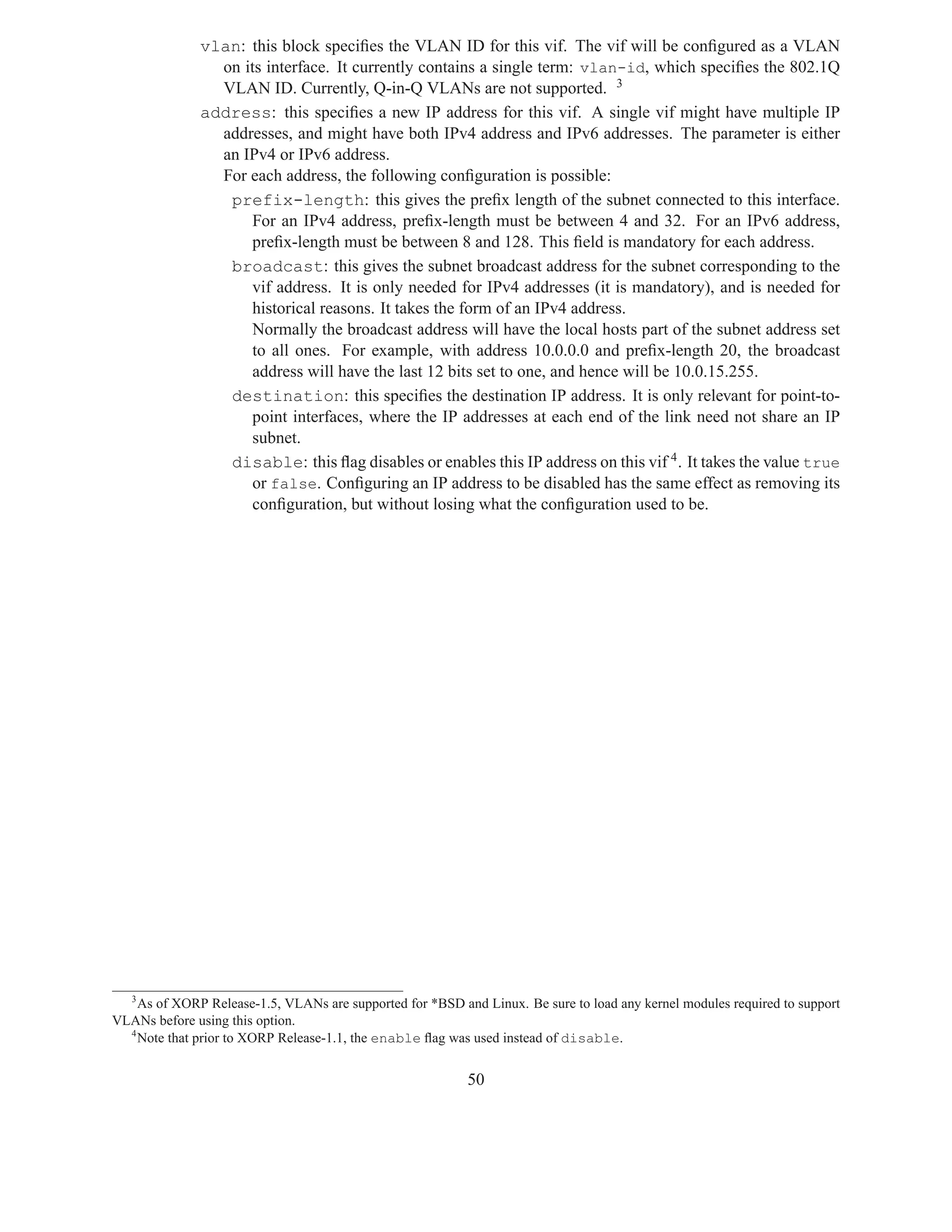 vlan: this block speciﬁes the VLAN ID for this vif. The vif will be conﬁgured as a VLAN
                on its interface. It currently contains a single term: vlan-id, which speciﬁes the 802.1Q
                VLAN ID. Currently, Q-in-Q VLANs are not supported. 3
              address: this speciﬁes a new IP address for this vif. A single vif might have multiple IP
                addresses, and might have both IPv4 address and IPv6 addresses. The parameter is either
                an IPv4 or IPv6 address.
                For each address, the following conﬁguration is possible:
                 prefix-length: this gives the preﬁx length of the subnet connected to this interface.
                    For an IPv4 address, preﬁx-length must be between 4 and 32. For an IPv6 address,
                    preﬁx-length must be between 8 and 128. This ﬁeld is mandatory for each address.
                 broadcast: this gives the subnet broadcast address for the subnet corresponding to the
                    vif address. It is only needed for IPv4 addresses (it is mandatory), and is needed for
                    historical reasons. It takes the form of an IPv4 address.
                    Normally the broadcast address will have the local hosts part of the subnet address set
                    to all ones. For example, with address 10.0.0.0 and preﬁx-length 20, the broadcast
                    address will have the last 12 bits set to one, and hence will be 10.0.15.255.
                 destination: this speciﬁes the destination IP address. It is only relevant for point-to-
                    point interfaces, where the IP addresses at each end of the link need not share an IP
                    subnet.
                 disable: this ﬂag disables or enables this IP address on this vif 4 . It takes the value true
                    or false. Conﬁguring an IP address to be disabled has the same effect as removing its
                    conﬁguration, but without losing what the conﬁguration used to be.




  3
    As of XORP Release-1.5, VLANs are supported for *BSD and Linux. Be sure to load any kernel modules required to support
VLANs before using this option.
  4
    Note that prior to XORP Release-1.1, the enable ﬂag was used instead of disable.


                                                           50
 