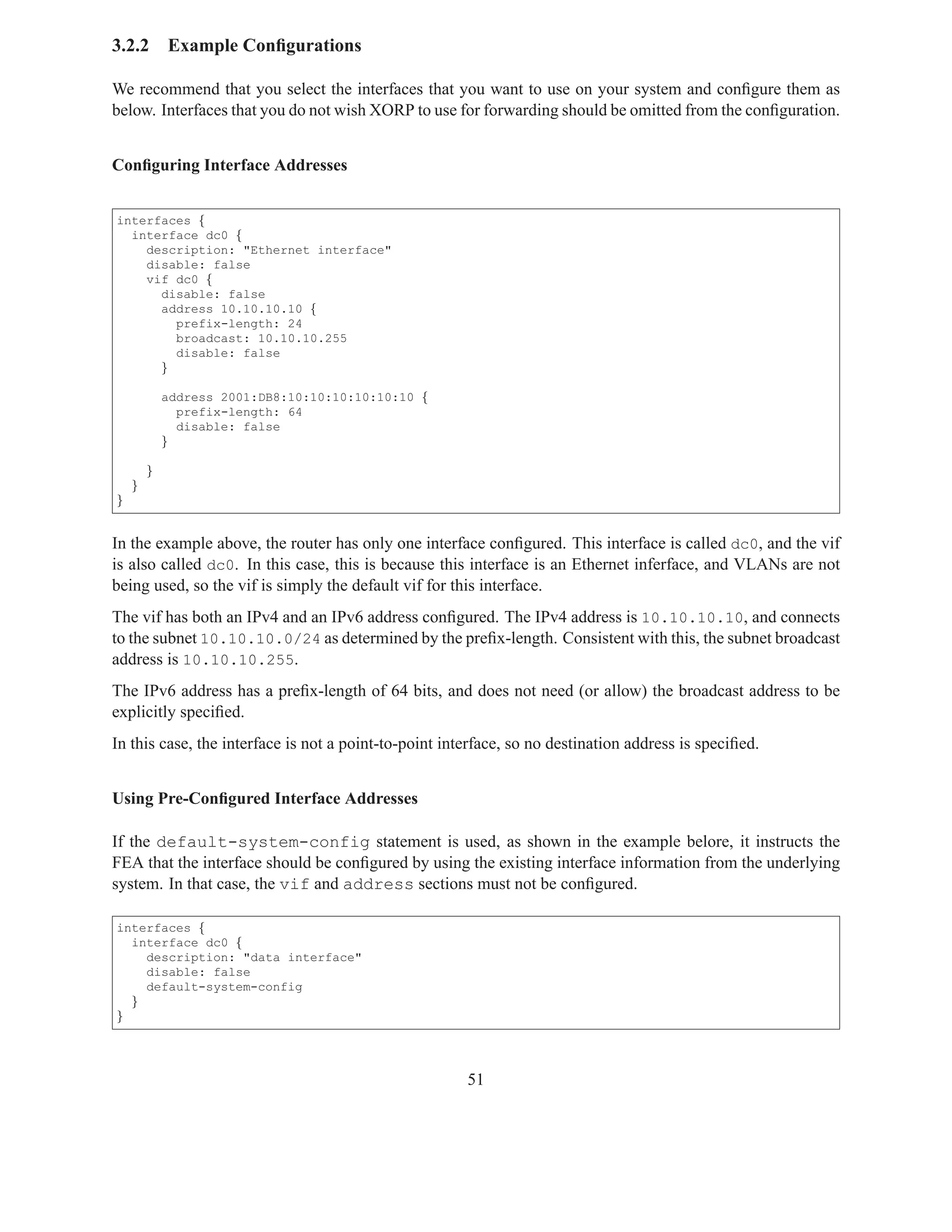3.2.2       Example Conﬁgurations

We recommend that you select the interfaces that you want to use on your system and conﬁgure them as
below. Interfaces that you do not wish XORP to use for forwarding should be omitted from the conﬁguration.


Conﬁguring Interface Addresses


interfaces {
  interface dc0 {
    description: "Ethernet interface"
    disable: false
    vif dc0 {
      disable: false
      address 10.10.10.10 {
        prefix-length: 24
        broadcast: 10.10.10.255
        disable: false
      }

            address 2001:DB8:10:10:10:10:10:10 {
              prefix-length: 64
              disable: false
            }

        }
    }
}


In the example above, the router has only one interface conﬁgured. This interface is called dc0, and the vif
is also called dc0. In this case, this is because this interface is an Ethernet inferface, and VLANs are not
being used, so the vif is simply the default vif for this interface.
The vif has both an IPv4 and an IPv6 address conﬁgured. The IPv4 address is 10.10.10.10, and connects
to the subnet 10.10.10.0/24 as determined by the preﬁx-length. Consistent with this, the subnet broadcast
address is 10.10.10.255.
The IPv6 address has a preﬁx-length of 64 bits, and does not need (or allow) the broadcast address to be
explicitly speciﬁed.
In this case, the interface is not a point-to-point interface, so no destination address is speciﬁed.


Using Pre-Conﬁgured Interface Addresses

If the default-system-config statement is used, as shown in the example belore, it instructs the
FEA that the interface should be conﬁgured by using the existing interface information from the underlying
system. In that case, the vif and address sections must not be conﬁgured.

interfaces {
  interface dc0 {
    description: "data interface"
    disable: false
    default-system-config
  }
}




                                                       51
 