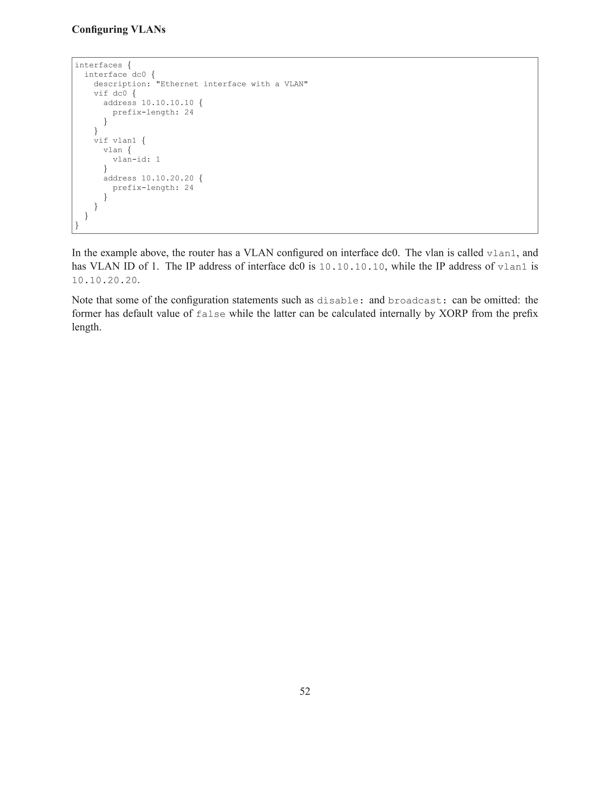 Conﬁguring VLANs


interfaces {
  interface dc0 {
    description: "Ethernet interface with a VLAN"
    vif dc0 {
      address 10.10.10.10 {
        prefix-length: 24
      }
    }
    vif vlan1 {
      vlan {
        vlan-id: 1
      }
      address 10.10.20.20 {
        prefix-length: 24
      }
    }
  }
}


In the example above, the router has a VLAN conﬁgured on interface dc0. The vlan is called vlan1, and
has VLAN ID of 1. The IP address of interface dc0 is 10.10.10.10, while the IP address of vlan1 is
10.10.20.20.

Note that some of the conﬁguration statements such as disable: and broadcast: can be omitted: the
former has default value of false while the latter can be calculated internally by XORP from the preﬁx
length.




                                                 52
 