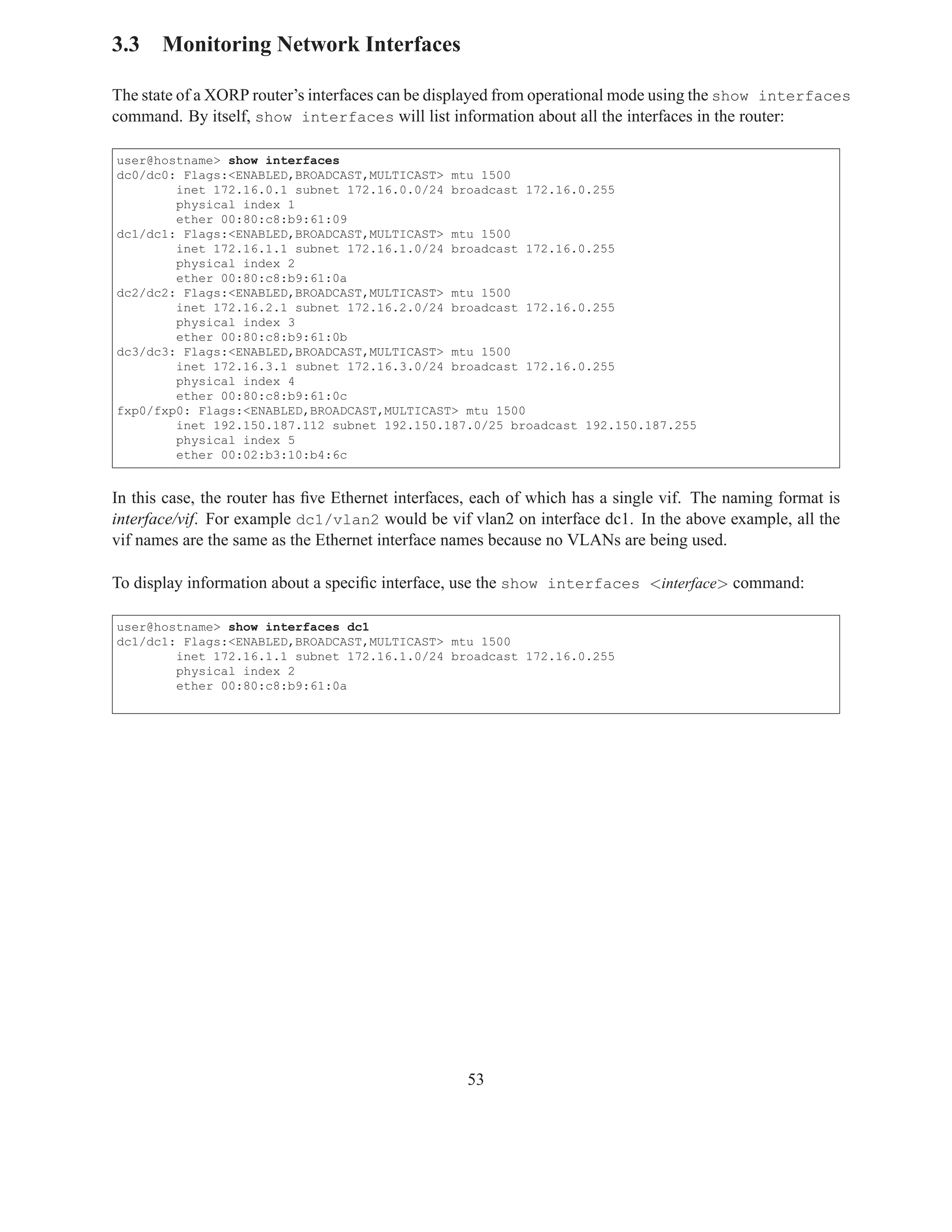 3.3 Monitoring Network Interfaces

The state of a XORP router’s interfaces can be displayed from operational mode using the show interfaces
command. By itself, show interfaces will list information about all the interfaces in the router:

user@hostname> show interfaces
dc0/dc0: Flags:<ENABLED,BROADCAST,MULTICAST> mtu 1500
        inet 172.16.0.1 subnet 172.16.0.0/24 broadcast 172.16.0.255
        physical index 1
        ether 00:80:c8:b9:61:09
dc1/dc1: Flags:<ENABLED,BROADCAST,MULTICAST> mtu 1500
        inet 172.16.1.1 subnet 172.16.1.0/24 broadcast 172.16.0.255
        physical index 2
        ether 00:80:c8:b9:61:0a
dc2/dc2: Flags:<ENABLED,BROADCAST,MULTICAST> mtu 1500
        inet 172.16.2.1 subnet 172.16.2.0/24 broadcast 172.16.0.255
        physical index 3
        ether 00:80:c8:b9:61:0b
dc3/dc3: Flags:<ENABLED,BROADCAST,MULTICAST> mtu 1500
        inet 172.16.3.1 subnet 172.16.3.0/24 broadcast 172.16.0.255
        physical index 4
        ether 00:80:c8:b9:61:0c
fxp0/fxp0: Flags:<ENABLED,BROADCAST,MULTICAST> mtu 1500
        inet 192.150.187.112 subnet 192.150.187.0/25 broadcast 192.150.187.255
        physical index 5
        ether 00:02:b3:10:b4:6c


In this case, the router has ﬁve Ethernet interfaces, each of which has a single vif. The naming format is
interface/vif. For example dc1/vlan2 would be vif vlan2 on interface dc1. In the above example, all the
vif names are the same as the Ethernet interface names because no VLANs are being used.

To display information about a speciﬁc interface, use the show interfaces <interface> command:

user@hostname> show interfaces dc1
dc1/dc1: Flags:<ENABLED,BROADCAST,MULTICAST> mtu 1500
        inet 172.16.1.1 subnet 172.16.1.0/24 broadcast 172.16.0.255
        physical index 2
        ether 00:80:c8:b9:61:0a




                                                   53
 