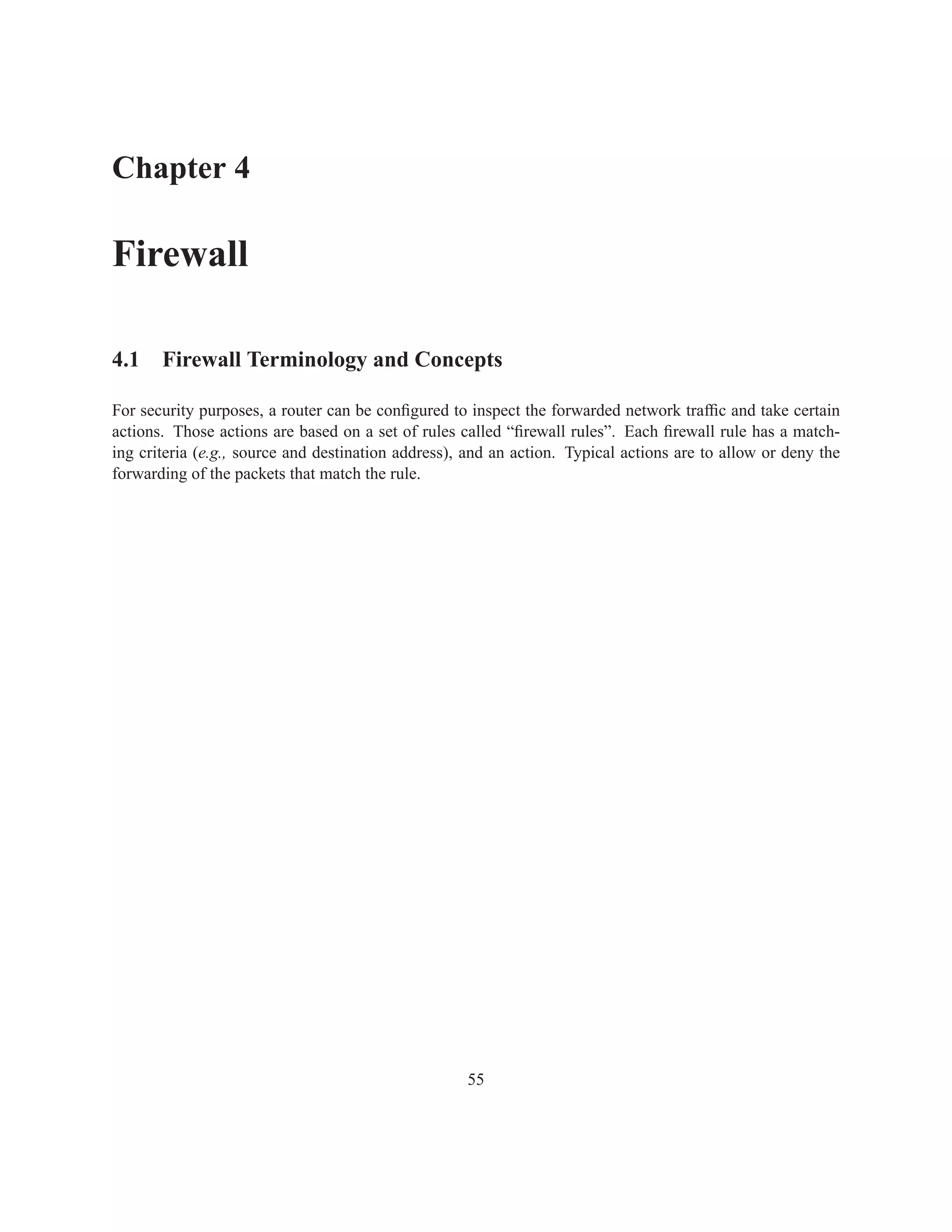 Chapter 4

Firewall

4.1 Firewall Terminology and Concepts

For security purposes, a router can be conﬁgured to inspect the forwarded network trafﬁc and take certain
actions. Those actions are based on a set of rules called “ﬁrewall rules”. Each ﬁrewall rule has a match-
ing criteria (e.g., source and destination address), and an action. Typical actions are to allow or deny the
forwarding of the packets that match the rule.




                                                    55
 