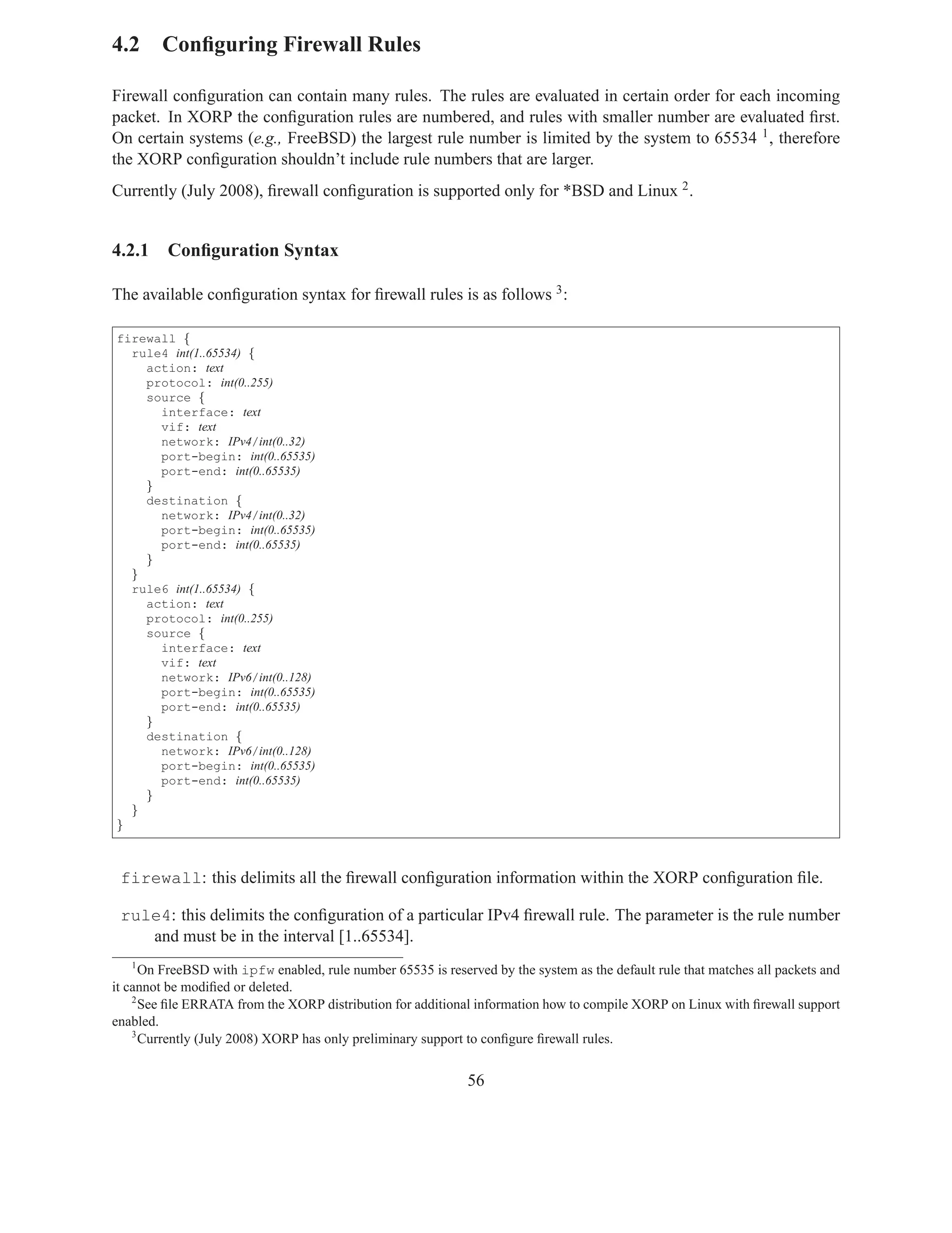 4.2 Conﬁguring Firewall Rules

Firewall conﬁguration can contain many rules. The rules are evaluated in certain order for each incoming
packet. In XORP the conﬁguration rules are numbered, and rules with smaller number are evaluated ﬁrst.
On certain systems (e.g., FreeBSD) the largest rule number is limited by the system to 65534 1 , therefore
the XORP conﬁguration shouldn’t include rule numbers that are larger.
Currently (July 2008), ﬁrewall conﬁguration is supported only for *BSD and Linux 2 .


4.2.1    Conﬁguration Syntax

The available conﬁguration syntax for ﬁrewall rules is as follows 3 :

firewall {
  rule4 int(1..65534) {
    action: text
    protocol: int(0..255)
    source {
      interface: text
      vif: text
      network: IPv4/int(0..32)
      port-begin: int(0..65535)
      port-end: int(0..65535)
    }
    destination {
      network: IPv4/int(0..32)
      port-begin: int(0..65535)
      port-end: int(0..65535)
    }
  }
  rule6 int(1..65534) {
    action: text
    protocol: int(0..255)
    source {
      interface: text
      vif: text
      network: IPv6/int(0..128)
      port-begin: int(0..65535)
      port-end: int(0..65535)
    }
    destination {
      network: IPv6/int(0..128)
      port-begin: int(0..65535)
      port-end: int(0..65535)
    }
  }
}



 firewall: this delimits all the ﬁrewall conﬁguration information within the XORP conﬁguration ﬁle.

 rule4: this delimits the conﬁguration of a particular IPv4 ﬁrewall rule. The parameter is the rule number
    and must be in the interval [1..65534].
   1
      On FreeBSD with ipfw enabled, rule number 65535 is reserved by the system as the default rule that matches all packets and
it cannot be modiﬁed or deleted.
    2
      See ﬁle ERRATA from the XORP distribution for additional information how to compile XORP on Linux with ﬁrewall support
enabled.
    3
      Currently (July 2008) XORP has only preliminary support to conﬁgure ﬁrewall rules.


                                                              56
 