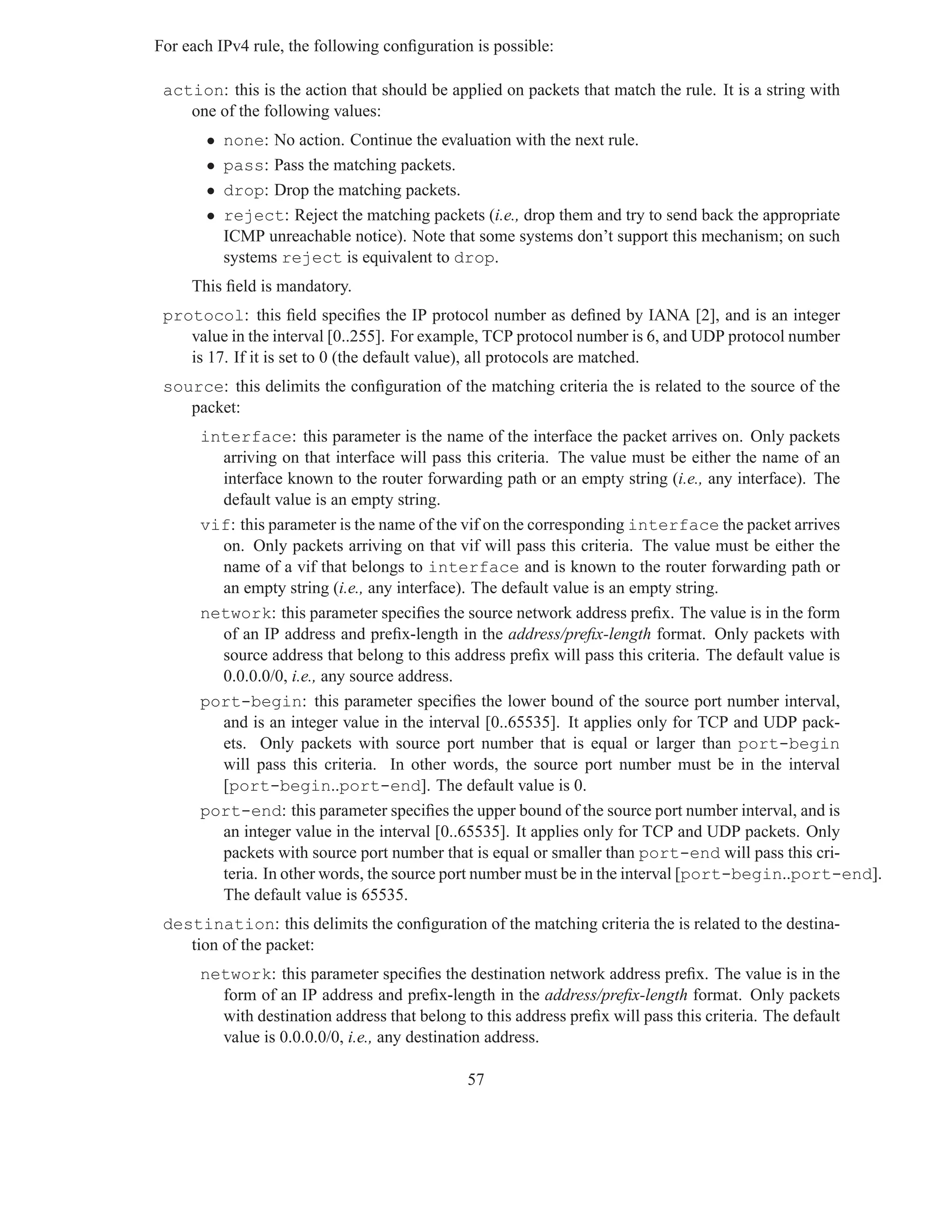 For each IPv4 rule, the following conﬁguration is possible:

 action: this is the action that should be applied on packets that match the rule. It is a string with
    one of the following values:
       •   none: No action. Continue the evaluation with the next rule.
       •   pass: Pass the matching packets.
       •   drop: Drop the matching packets.
       •   reject: Reject the matching packets (i.e., drop them and try to send back the appropriate
           ICMP unreachable notice). Note that some systems don’t support this mechanism; on such
           systems reject is equivalent to drop.
     This ﬁeld is mandatory.
 protocol: this ﬁeld speciﬁes the IP protocol number as deﬁned by IANA [2], and is an integer
    value in the interval [0..255]. For example, TCP protocol number is 6, and UDP protocol number
    is 17. If it is set to 0 (the default value), all protocols are matched.
 source: this delimits the conﬁguration of the matching criteria the is related to the source of the
    packet:
      interface: this parameter is the name of the interface the packet arrives on. Only packets
        arriving on that interface will pass this criteria. The value must be either the name of an
        interface known to the router forwarding path or an empty string (i.e., any interface). The
        default value is an empty string.
      vif: this parameter is the name of the vif on the corresponding interface the packet arrives
        on. Only packets arriving on that vif will pass this criteria. The value must be either the
        name of a vif that belongs to interface and is known to the router forwarding path or
        an empty string (i.e., any interface). The default value is an empty string.
      network: this parameter speciﬁes the source network address preﬁx. The value is in the form
        of an IP address and preﬁx-length in the address/preﬁx-length format. Only packets with
        source address that belong to this address preﬁx will pass this criteria. The default value is
        0.0.0.0/0, i.e., any source address.
      port-begin: this parameter speciﬁes the lower bound of the source port number interval,
        and is an integer value in the interval [0..65535]. It applies only for TCP and UDP pack-
        ets. Only packets with source port number that is equal or larger than port-begin
        will pass this criteria. In other words, the source port number must be in the interval
        [port-begin..port-end]. The default value is 0.
      port-end: this parameter speciﬁes the upper bound of the source port number interval, and is
        an integer value in the interval [0..65535]. It applies only for TCP and UDP packets. Only
        packets with source port number that is equal or smaller than port-end will pass this cri-
        teria. In other words, the source port number must be in the interval [port-begin..port-end].
        The default value is 65535.
 destination: this delimits the conﬁguration of the matching criteria the is related to the destina-
    tion of the packet:
      network: this parameter speciﬁes the destination network address preﬁx. The value is in the
        form of an IP address and preﬁx-length in the address/preﬁx-length format. Only packets
        with destination address that belong to this address preﬁx will pass this criteria. The default
        value is 0.0.0.0/0, i.e., any destination address.

                                              57
 