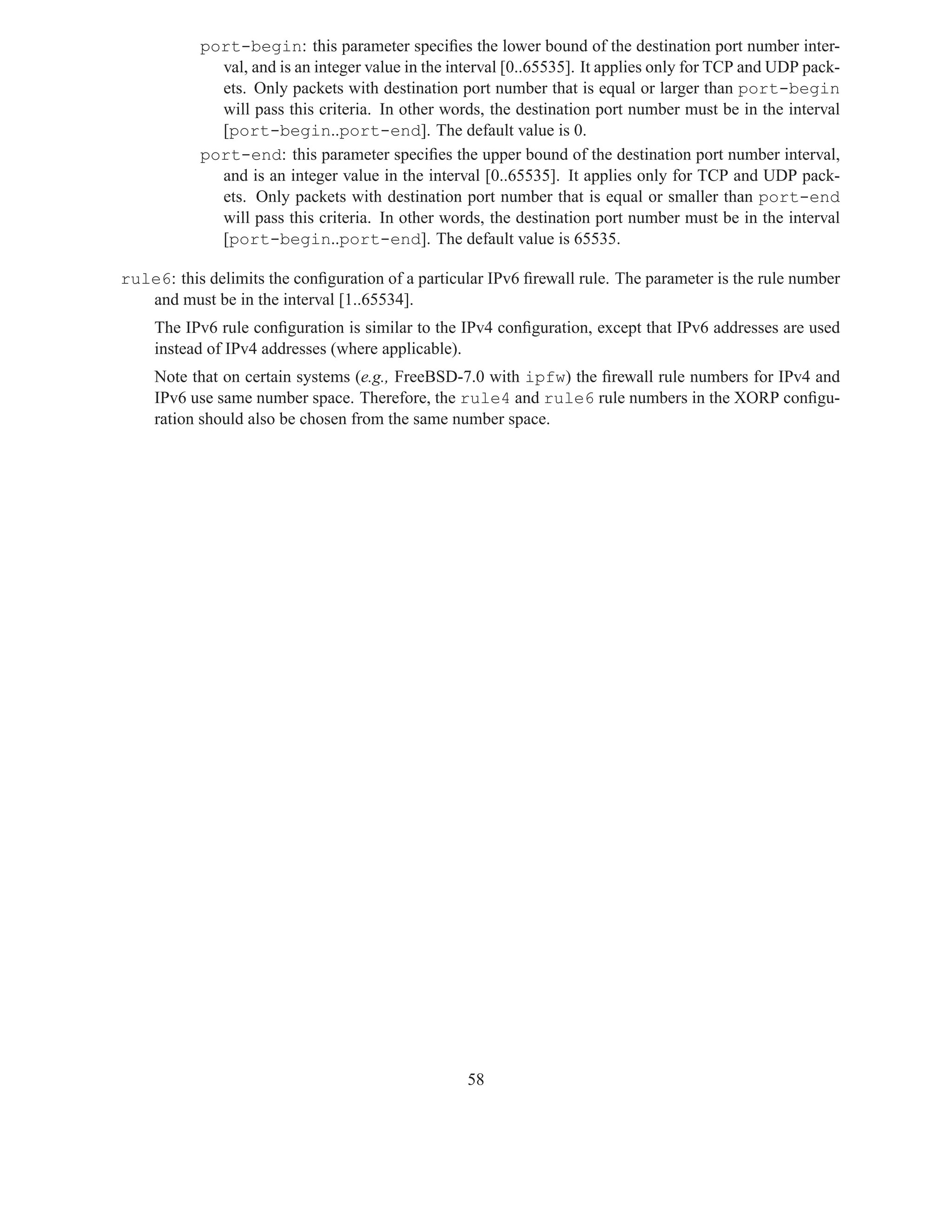 port-begin: this parameter speciﬁes the lower bound of the destination port number inter-
             val, and is an integer value in the interval [0..65535]. It applies only for TCP and UDP pack-
             ets. Only packets with destination port number that is equal or larger than port-begin
             will pass this criteria. In other words, the destination port number must be in the interval
             [port-begin..port-end]. The default value is 0.
           port-end: this parameter speciﬁes the upper bound of the destination port number interval,
             and is an integer value in the interval [0..65535]. It applies only for TCP and UDP pack-
             ets. Only packets with destination port number that is equal or smaller than port-end
             will pass this criteria. In other words, the destination port number must be in the interval
             [port-begin..port-end]. The default value is 65535.

rule6: this delimits the conﬁguration of a particular IPv6 ﬁrewall rule. The parameter is the rule number
   and must be in the interval [1..65534].
    The IPv6 rule conﬁguration is similar to the IPv4 conﬁguration, except that IPv6 addresses are used
    instead of IPv4 addresses (where applicable).
    Note that on certain systems (e.g., FreeBSD-7.0 with ipfw) the ﬁrewall rule numbers for IPv4 and
    IPv6 use same number space. Therefore, the rule4 and rule6 rule numbers in the XORP conﬁgu-
    ration should also be chosen from the same number space.




                                                   58
 