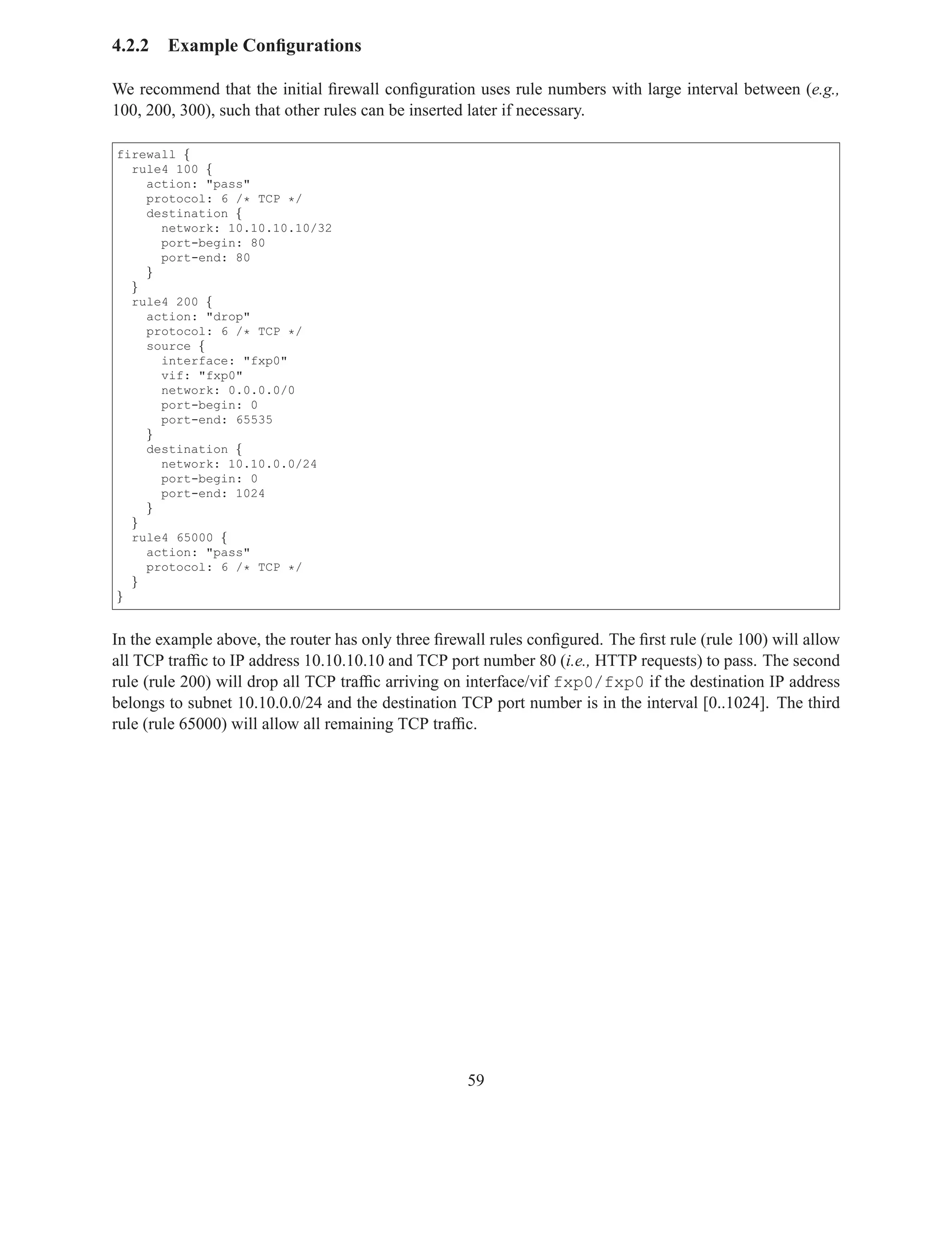 4.2.2   Example Conﬁgurations

We recommend that the initial ﬁrewall conﬁguration uses rule numbers with large interval between (e.g.,
100, 200, 300), such that other rules can be inserted later if necessary.

firewall {
  rule4 100 {
    action: "pass"
    protocol: 6 /* TCP */
    destination {
      network: 10.10.10.10/32
      port-begin: 80
      port-end: 80
    }
  }
  rule4 200 {
    action: "drop"
    protocol: 6 /* TCP */
    source {
      interface: "fxp0"
      vif: "fxp0"
      network: 0.0.0.0/0
      port-begin: 0
      port-end: 65535
    }
    destination {
      network: 10.10.0.0/24
      port-begin: 0
      port-end: 1024
    }
  }
  rule4 65000 {
    action: "pass"
    protocol: 6 /* TCP */
  }
}


In the example above, the router has only three ﬁrewall rules conﬁgured. The ﬁrst rule (rule 100) will allow
all TCP trafﬁc to IP address 10.10.10.10 and TCP port number 80 (i.e., HTTP requests) to pass. The second
rule (rule 200) will drop all TCP trafﬁc arriving on interface/vif fxp0/fxp0 if the destination IP address
belongs to subnet 10.10.0.0/24 and the destination TCP port number is in the interval [0..1024]. The third
rule (rule 65000) will allow all remaining TCP trafﬁc.




                                                    59
 