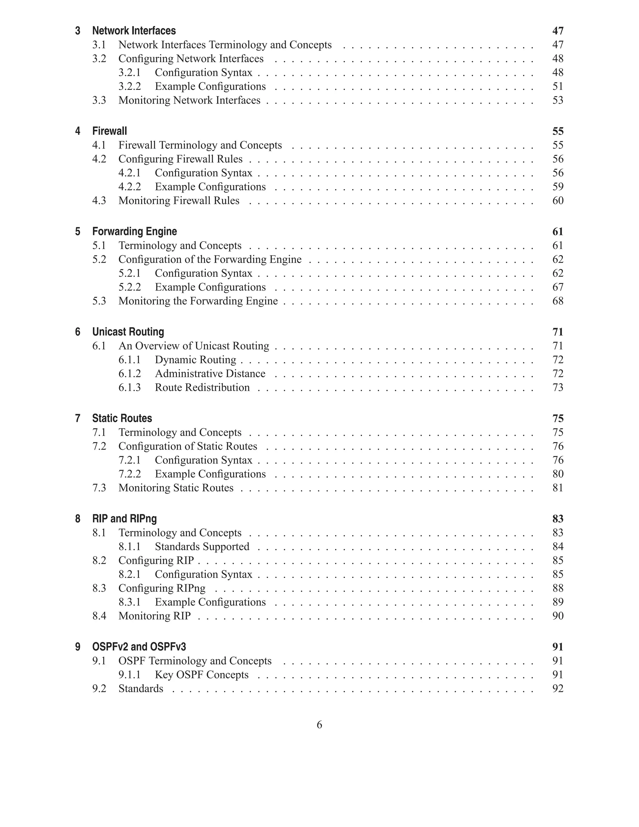 3   Network Interfaces                                                                                                                                                  47
    3.1 Network Interfaces Terminology and Concepts                         .   .   .   .   .   .   .   .   .   .   .   .   .   .   .   .   .   .   .   .   .   .   .   47
    3.2 Conﬁguring Network Interfaces . . . . . . . .                       .   .   .   .   .   .   .   .   .   .   .   .   .   .   .   .   .   .   .   .   .   .   .   48
         3.2.1 Conﬁguration Syntax . . . . . . . . . .                      .   .   .   .   .   .   .   .   .   .   .   .   .   .   .   .   .   .   .   .   .   .   .   48
         3.2.2 Example Conﬁgurations . . . . . . . .                        .   .   .   .   .   .   .   .   .   .   .   .   .   .   .   .   .   .   .   .   .   .   .   51
    3.3 Monitoring Network Interfaces . . . . . . . . .                     .   .   .   .   .   .   .   .   .   .   .   .   .   .   .   .   .   .   .   .   .   .   .   53

4   Firewall                                                                                                                                                            55
    4.1 Firewall Terminology and Concepts           .   .   .   .   .   .   .   .   .   .   .   .   .   .   .   .   .   .   .   .   .   .   .   .   .   .   .   .   .   55
    4.2 Conﬁguring Firewall Rules . . . . .         .   .   .   .   .   .   .   .   .   .   .   .   .   .   .   .   .   .   .   .   .   .   .   .   .   .   .   .   .   56
         4.2.1 Conﬁguration Syntax . . . .          .   .   .   .   .   .   .   .   .   .   .   .   .   .   .   .   .   .   .   .   .   .   .   .   .   .   .   .   .   56
         4.2.2 Example Conﬁgurations . .            .   .   .   .   .   .   .   .   .   .   .   .   .   .   .   .   .   .   .   .   .   .   .   .   .   .   .   .   .   59
    4.3 Monitoring Firewall Rules . . . . .         .   .   .   .   .   .   .   .   .   .   .   .   .   .   .   .   .   .   .   .   .   .   .   .   .   .   .   .   .   60

5   Forwarding Engine                                                                                                                                                   61
    5.1 Terminology and Concepts . . . . . . .              .   .   .   .   .   .   .   .   .   .   .   .   .   .   .   .   .   .   .   .   .   .   .   .   .   .   .   61
    5.2 Conﬁguration of the Forwarding Engine               .   .   .   .   .   .   .   .   .   .   .   .   .   .   .   .   .   .   .   .   .   .   .   .   .   .   .   62
         5.2.1 Conﬁguration Syntax . . . . . .              .   .   .   .   .   .   .   .   .   .   .   .   .   .   .   .   .   .   .   .   .   .   .   .   .   .   .   62
         5.2.2 Example Conﬁgurations . . . .                .   .   .   .   .   .   .   .   .   .   .   .   .   .   .   .   .   .   .   .   .   .   .   .   .   .   .   67
    5.3 Monitoring the Forwarding Engine . . .              .   .   .   .   .   .   .   .   .   .   .   .   .   .   .   .   .   .   .   .   .   .   .   .   .   .   .   68

6   Unicast Routing                                                                                                                                                     71
    6.1 An Overview of Unicast Routing      .   .   .   .   .   .   .   .   .   .   .   .   .   .   .   .   .   .   .   .   .   .   .   .   .   .   .   .   .   .   .   71
         6.1.1 Dynamic Routing . . . .      .   .   .   .   .   .   .   .   .   .   .   .   .   .   .   .   .   .   .   .   .   .   .   .   .   .   .   .   .   .   .   72
         6.1.2 Administrative Distance      .   .   .   .   .   .   .   .   .   .   .   .   .   .   .   .   .   .   .   .   .   .   .   .   .   .   .   .   .   .   .   72
         6.1.3 Route Redistribution . .     .   .   .   .   .   .   .   .   .   .   .   .   .   .   .   .   .   .   .   .   .   .   .   .   .   .   .   .   .   .   .   73

7   Static Routes                                                                                                                                                       75
    7.1 Terminology and Concepts . . .      .   .   .   .   .   .   .   .   .   .   .   .   .   .   .   .   .   .   .   .   .   .   .   .   .   .   .   .   .   .   .   75
    7.2 Conﬁguration of Static Routes .     .   .   .   .   .   .   .   .   .   .   .   .   .   .   .   .   .   .   .   .   .   .   .   .   .   .   .   .   .   .   .   76
          7.2.1 Conﬁguration Syntax . .     .   .   .   .   .   .   .   .   .   .   .   .   .   .   .   .   .   .   .   .   .   .   .   .   .   .   .   .   .   .   .   76
          7.2.2 Example Conﬁgurations       .   .   .   .   .   .   .   .   .   .   .   .   .   .   .   .   .   .   .   .   .   .   .   .   .   .   .   .   .   .   .   80
    7.3 Monitoring Static Routes . . . .    .   .   .   .   .   .   .   .   .   .   .   .   .   .   .   .   .   .   .   .   .   .   .   .   .   .   .   .   .   .   .   81

8   RIP and RIPng                                                                                                                                                       83
    8.1 Terminology and Concepts . . .      .   .   .   .   .   .   .   .   .   .   .   .   .   .   .   .   .   .   .   .   .   .   .   .   .   .   .   .   .   .   .   83
         8.1.1 Standards Supported . .      .   .   .   .   .   .   .   .   .   .   .   .   .   .   .   .   .   .   .   .   .   .   .   .   .   .   .   .   .   .   .   84
    8.2 Conﬁguring RIP . . . . . . . . .    .   .   .   .   .   .   .   .   .   .   .   .   .   .   .   .   .   .   .   .   .   .   .   .   .   .   .   .   .   .   .   85
         8.2.1 Conﬁguration Syntax . .      .   .   .   .   .   .   .   .   .   .   .   .   .   .   .   .   .   .   .   .   .   .   .   .   .   .   .   .   .   .   .   85
    8.3 Conﬁguring RIPng . . . . . . .      .   .   .   .   .   .   .   .   .   .   .   .   .   .   .   .   .   .   .   .   .   .   .   .   .   .   .   .   .   .   .   88
         8.3.1 Example Conﬁgurations        .   .   .   .   .   .   .   .   .   .   .   .   .   .   .   .   .   .   .   .   .   .   .   .   .   .   .   .   .   .   .   89
    8.4 Monitoring RIP . . . . . . . . .    .   .   .   .   .   .   .   .   .   .   .   .   .   .   .   .   .   .   .   .   .   .   .   .   .   .   .   .   .   .   .   90

9   OSPFv2 and OSPFv3                                                                                                                                                   91
    9.1 OSPF Terminology and Concepts . . . . . . . . . . . . . . . . . . . . . . . . . . . . . .                                                                       91
        9.1.1 Key OSPF Concepts . . . . . . . . . . . . . . . . . . . . . . . . . . . . . . . . .                                                                       91
    9.2 Standards . . . . . . . . . . . . . . . . . . . . . . . . . . . . . . . . . . . . . . . . . . .                                                                 92


                                                                6
 