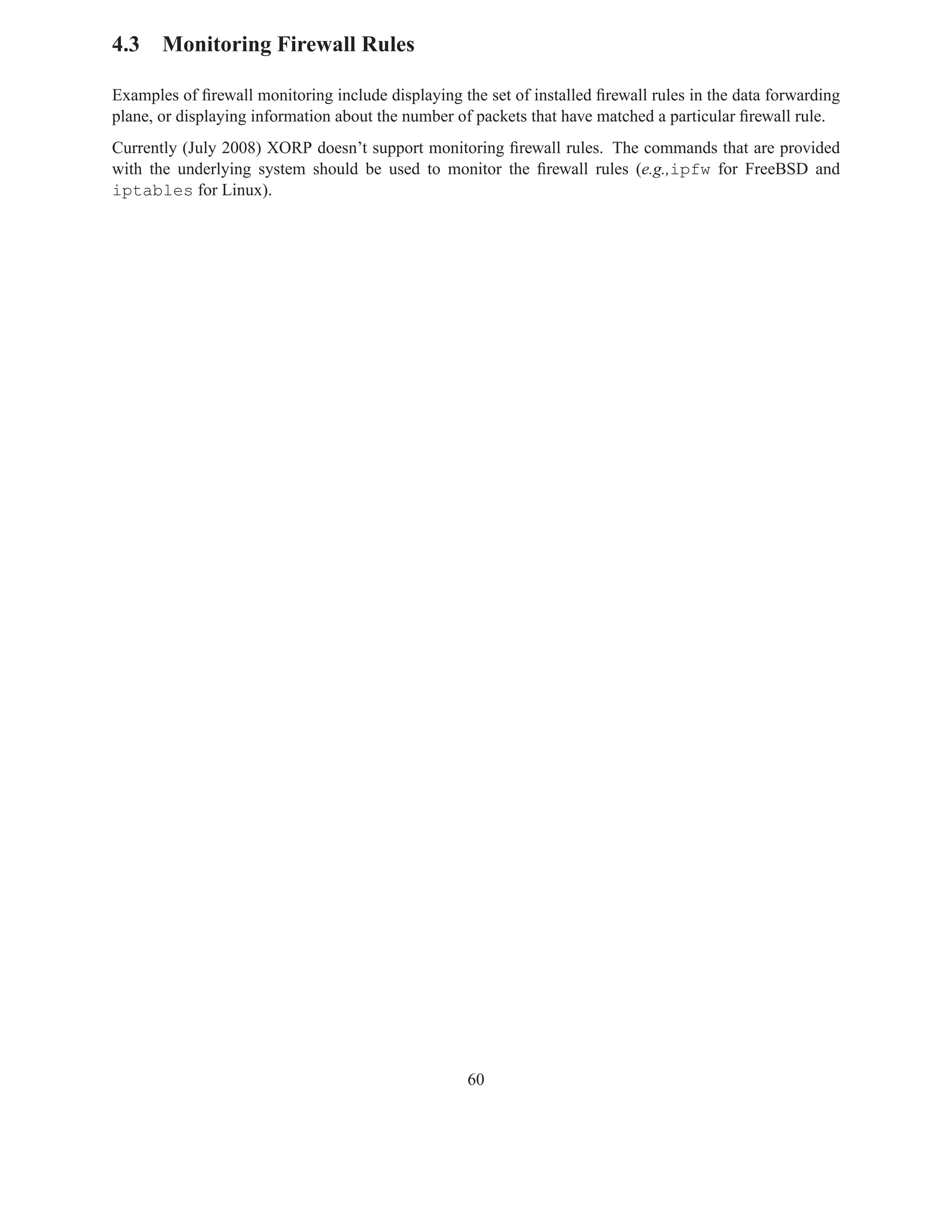4.3 Monitoring Firewall Rules

Examples of ﬁrewall monitoring include displaying the set of installed ﬁrewall rules in the data forwarding
plane, or displaying information about the number of packets that have matched a particular ﬁrewall rule.
Currently (July 2008) XORP doesn’t support monitoring ﬁrewall rules. The commands that are provided
with the underlying system should be used to monitor the ﬁrewall rules (e.g.,ipfw for FreeBSD and
iptables for Linux).




                                                    60
 