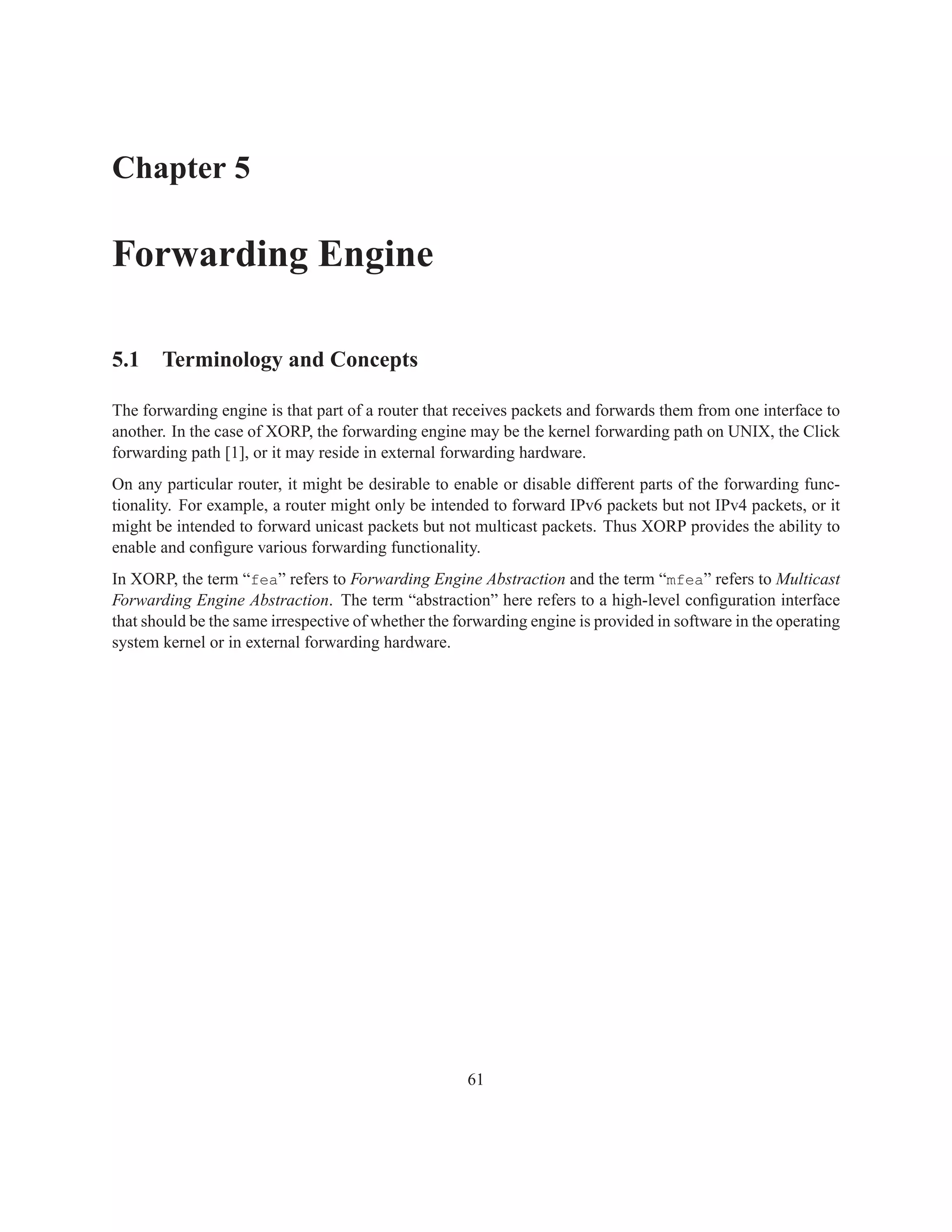 Chapter 5

Forwarding Engine

5.1 Terminology and Concepts

The forwarding engine is that part of a router that receives packets and forwards them from one interface to
another. In the case of XORP, the forwarding engine may be the kernel forwarding path on UNIX, the Click
forwarding path [1], or it may reside in external forwarding hardware.
On any particular router, it might be desirable to enable or disable different parts of the forwarding func-
tionality. For example, a router might only be intended to forward IPv6 packets but not IPv4 packets, or it
might be intended to forward unicast packets but not multicast packets. Thus XORP provides the ability to
enable and conﬁgure various forwarding functionality.
In XORP, the term “fea” refers to Forwarding Engine Abstraction and the term “mfea” refers to Multicast
Forwarding Engine Abstraction. The term “abstraction” here refers to a high-level conﬁguration interface
that should be the same irrespective of whether the forwarding engine is provided in software in the operating
system kernel or in external forwarding hardware.




                                                     61
 