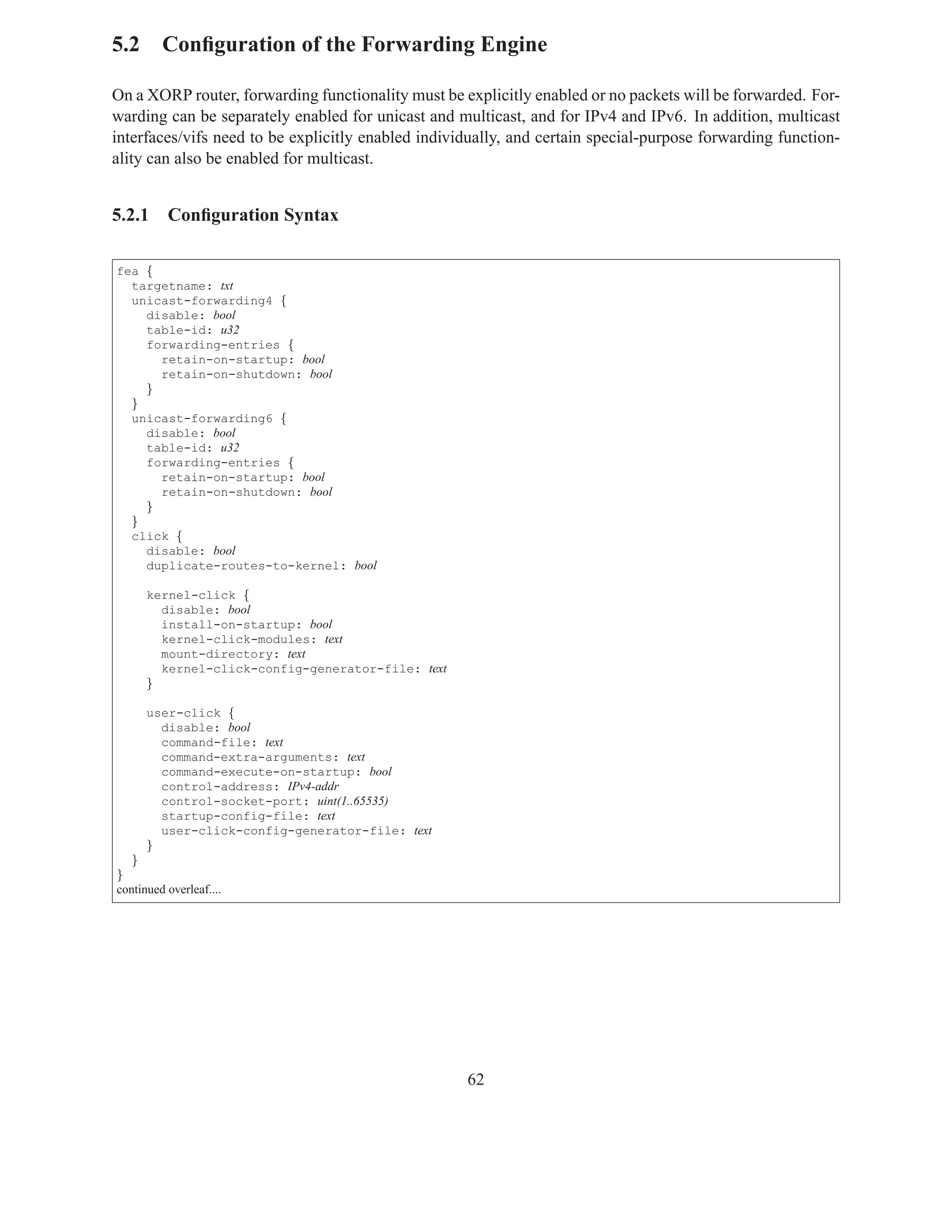 5.2 Conﬁguration of the Forwarding Engine

On a XORP router, forwarding functionality must be explicitly enabled or no packets will be forwarded. For-
warding can be separately enabled for unicast and multicast, and for IPv4 and IPv6. In addition, multicast
interfaces/vifs need to be explicitly enabled individually, and certain special-purpose forwarding function-
ality can also be enabled for multicast.


5.2.1     Conﬁguration Syntax

fea {
  targetname: txt
  unicast-forwarding4 {
    disable: bool
    table-id: u32
    forwarding-entries {
      retain-on-startup: bool
      retain-on-shutdown: bool
    }
  }
  unicast-forwarding6 {
    disable: bool
    table-id: u32
    forwarding-entries {
      retain-on-startup: bool
      retain-on-shutdown: bool
    }
  }
  click {
    disable: bool
    duplicate-routes-to-kernel: bool

      kernel-click {
        disable: bool
        install-on-startup: bool
        kernel-click-modules: text
        mount-directory: text
        kernel-click-config-generator-file: text
      }

      user-click {
        disable: bool
        command-file: text
        command-extra-arguments: text
        command-execute-on-startup: bool
        control-address: IPv4-addr
        control-socket-port: uint(1..65535)
        startup-config-file: text
        user-click-config-generator-file: text
      }
   }
}
continued overleaf....




                                                    62
 