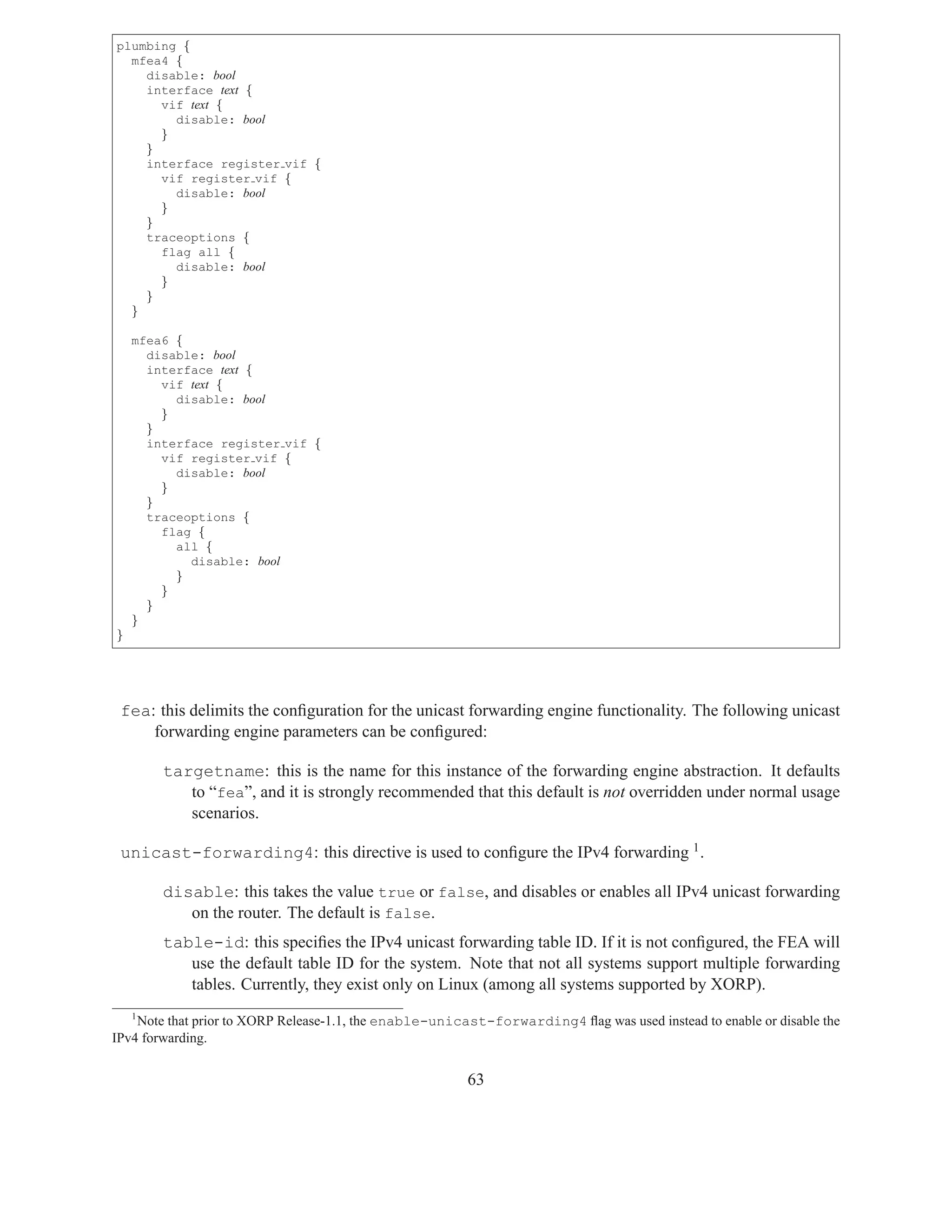 plumbing {
  mfea4 {
    disable: bool
    interface text {
      vif text {
        disable: bool
      }
    }
    interface register vif {
      vif register vif {
        disable: bool
      }
    }
    traceoptions {
      flag all {
        disable: bool
      }
    }
  }

    mfea6 {
      disable: bool
      interface text {
        vif text {
          disable: bool
        }
      }
      interface register vif {
        vif register vif {
          disable: bool
        }
      }
      traceoptions {
        flag {
          all {
            disable: bool
          }
        }
      }
    }
}




 fea: this delimits the conﬁguration for the unicast forwarding engine functionality. The following unicast
     forwarding engine parameters can be conﬁgured:

        targetname: this is the name for this instance of the forwarding engine abstraction. It defaults
           to “fea”, and it is strongly recommended that this default is not overridden under normal usage
           scenarios.

 unicast-forwarding4: this directive is used to conﬁgure the IPv4 forwarding 1 .

        disable: this takes the value true or false, and disables or enables all IPv4 unicast forwarding
           on the router. The default is false.
        table-id: this speciﬁes the IPv4 unicast forwarding table ID. If it is not conﬁgured, the FEA will
           use the default table ID for the system. Note that not all systems support multiple forwarding
           tables. Currently, they exist only on Linux (among all systems supported by XORP).
    1
    Note that prior to XORP Release-1.1, the enable-unicast-forwarding4 ﬂag was used instead to enable or disable the
IPv4 forwarding.


                                                         63
 