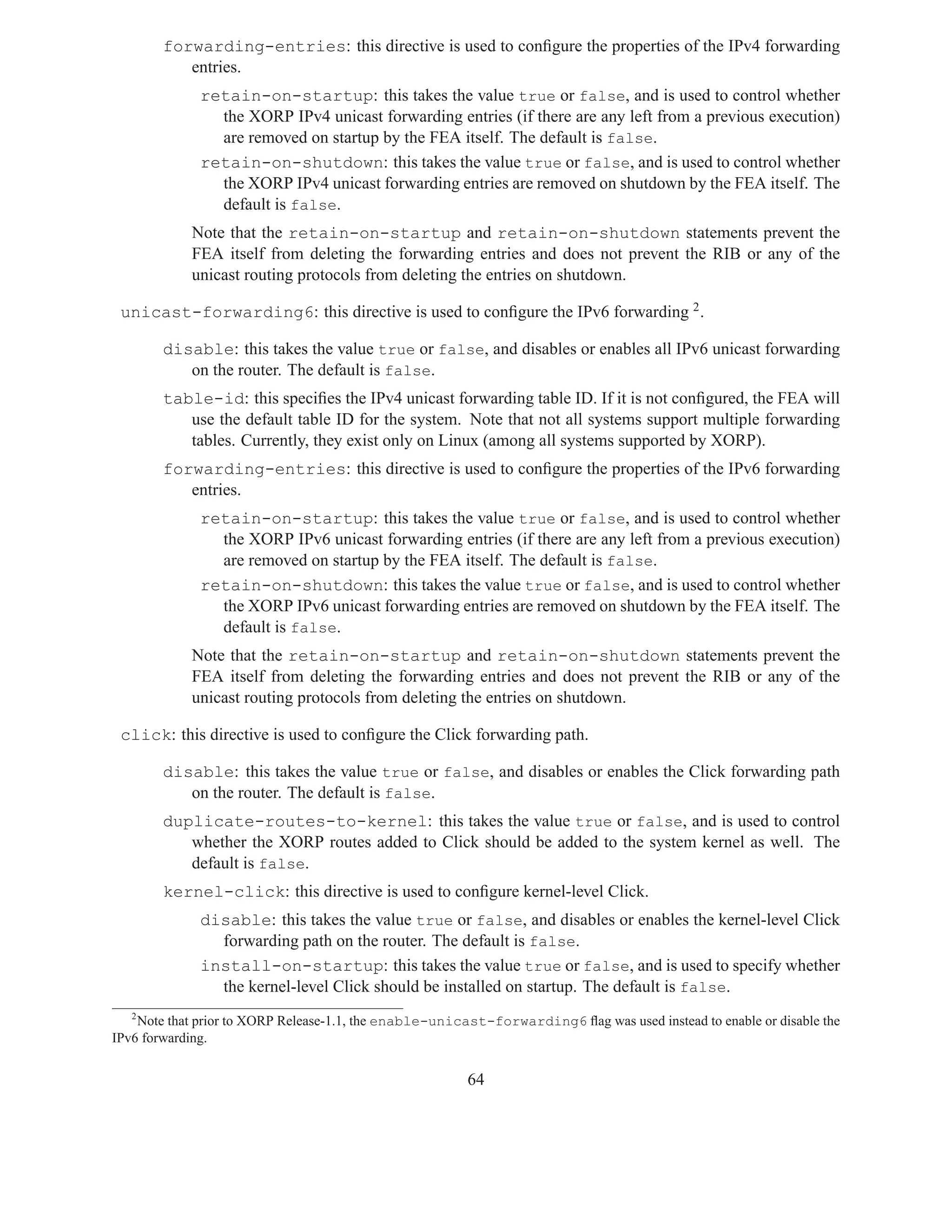 forwarding-entries: this directive is used to conﬁgure the properties of the IPv4 forwarding
           entries.
              retain-on-startup: this takes the value true or false, and is used to control whether
                the XORP IPv4 unicast forwarding entries (if there are any left from a previous execution)
                are removed on startup by the FEA itself. The default is false.
              retain-on-shutdown: this takes the value true or false, and is used to control whether
                the XORP IPv4 unicast forwarding entries are removed on shutdown by the FEA itself. The
                default is false.
            Note that the retain-on-startup and retain-on-shutdown statements prevent the
            FEA itself from deleting the forwarding entries and does not prevent the RIB or any of the
            unicast routing protocols from deleting the entries on shutdown.

 unicast-forwarding6: this directive is used to conﬁgure the IPv6 forwarding 2 .

        disable: this takes the value true or false, and disables or enables all IPv6 unicast forwarding
           on the router. The default is false.
        table-id: this speciﬁes the IPv4 unicast forwarding table ID. If it is not conﬁgured, the FEA will
           use the default table ID for the system. Note that not all systems support multiple forwarding
           tables. Currently, they exist only on Linux (among all systems supported by XORP).
        forwarding-entries: this directive is used to conﬁgure the properties of the IPv6 forwarding
           entries.
              retain-on-startup: this takes the value true or false, and is used to control whether
                the XORP IPv6 unicast forwarding entries (if there are any left from a previous execution)
                are removed on startup by the FEA itself. The default is false.
              retain-on-shutdown: this takes the value true or false, and is used to control whether
                the XORP IPv6 unicast forwarding entries are removed on shutdown by the FEA itself. The
                default is false.
            Note that the retain-on-startup and retain-on-shutdown statements prevent the
            FEA itself from deleting the forwarding entries and does not prevent the RIB or any of the
            unicast routing protocols from deleting the entries on shutdown.

 click: this directive is used to conﬁgure the Click forwarding path.

        disable: this takes the value true or false, and disables or enables the Click forwarding path
           on the router. The default is false.
        duplicate-routes-to-kernel: this takes the value true or false, and is used to control
           whether the XORP routes added to Click should be added to the system kernel as well. The
           default is false.
        kernel-click: this directive is used to conﬁgure kernel-level Click.
              disable: this takes the value true or false, and disables or enables the kernel-level Click
                forwarding path on the router. The default is false.
              install-on-startup: this takes the value true or false, and is used to specify whether
                the kernel-level Click should be installed on startup. The default is false.
   2
    Note that prior to XORP Release-1.1, the enable-unicast-forwarding6 ﬂag was used instead to enable or disable the
IPv6 forwarding.


                                                         64
 