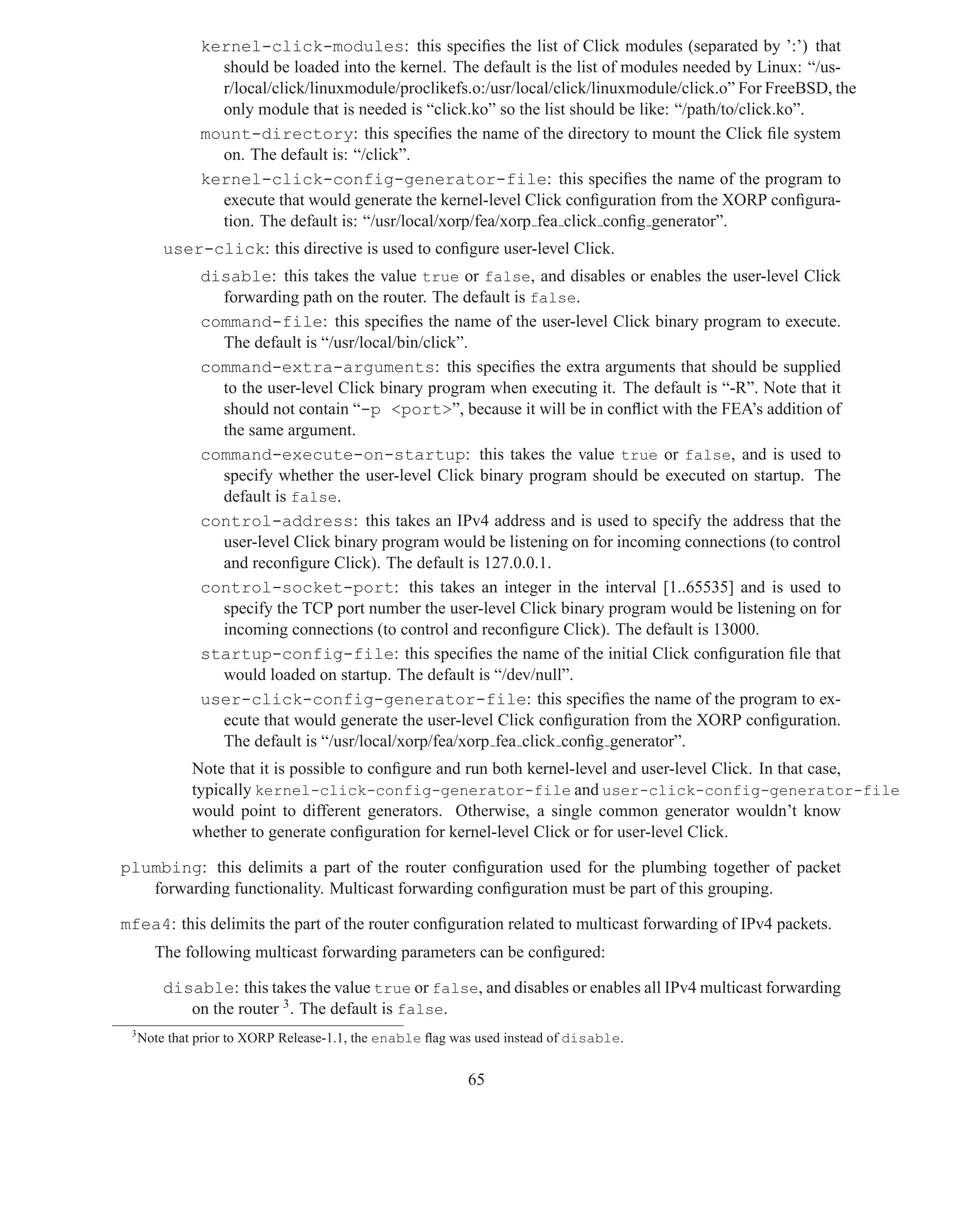 kernel-click-modules: this speciﬁes the list of Click modules (separated by ’:’) that
                 should be loaded into the kernel. The default is the list of modules needed by Linux: “/us-
                 r/local/click/linuxmodule/proclikefs.o:/usr/local/click/linuxmodule/click.o” For FreeBSD, the
                 only module that is needed is “click.ko” so the list should be like: “/path/to/click.ko”.
               mount-directory: this speciﬁes the name of the directory to mount the Click ﬁle system
                 on. The default is: “/click”.
               kernel-click-config-generator-file: this speciﬁes the name of the program to
                 execute that would generate the kernel-level Click conﬁguration from the XORP conﬁgura-
                 tion. The default is: “/usr/local/xorp/fea/xorp fea click conﬁg generator”.
         user-click: this directive is used to conﬁgure user-level Click.
               disable: this takes the value true or false, and disables or enables the user-level Click
                 forwarding path on the router. The default is false.
               command-file: this speciﬁes the name of the user-level Click binary program to execute.
                 The default is “/usr/local/bin/click”.
               command-extra-arguments: this speciﬁes the extra arguments that should be supplied
                 to the user-level Click binary program when executing it. The default is “-R”. Note that it
                 should not contain “-p <port>”, because it will be in conﬂict with the FEA’s addition of
                 the same argument.
               command-execute-on-startup: this takes the value true or false, and is used to
                 specify whether the user-level Click binary program should be executed on startup. The
                 default is false.
               control-address: this takes an IPv4 address and is used to specify the address that the
                 user-level Click binary program would be listening on for incoming connections (to control
                 and reconﬁgure Click). The default is 127.0.0.1.
               control-socket-port: this takes an integer in the interval [1..65535] and is used to
                 specify the TCP port number the user-level Click binary program would be listening on for
                 incoming connections (to control and reconﬁgure Click). The default is 13000.
               startup-config-file: this speciﬁes the name of the initial Click conﬁguration ﬁle that
                 would loaded on startup. The default is “/dev/null”.
               user-click-config-generator-file: this speciﬁes the name of the program to ex-
                 ecute that would generate the user-level Click conﬁguration from the XORP conﬁguration.
                 The default is “/usr/local/xorp/fea/xorp fea click conﬁg generator”.
             Note that it is possible to conﬁgure and run both kernel-level and user-level Click. In that case,
             typically kernel-click-config-generator-file and user-click-config-generator-file
             would point to different generators. Otherwise, a single common generator wouldn’t know
             whether to generate conﬁguration for kernel-level Click or for user-level Click.

plumbing: this delimits a part of the router conﬁguration used for the plumbing together of packet
   forwarding functionality. Multicast forwarding conﬁguration must be part of this grouping.

mfea4: this delimits the part of the router conﬁguration related to multicast forwarding of IPv4 packets.
       The following multicast forwarding parameters can be conﬁgured:

         disable: this takes the value true or false, and disables or enables all IPv4 multicast forwarding
            on the router 3 . The default is false.
 3
     Note that prior to XORP Release-1.1, the enable ﬂag was used instead of disable.


                                                           65
 