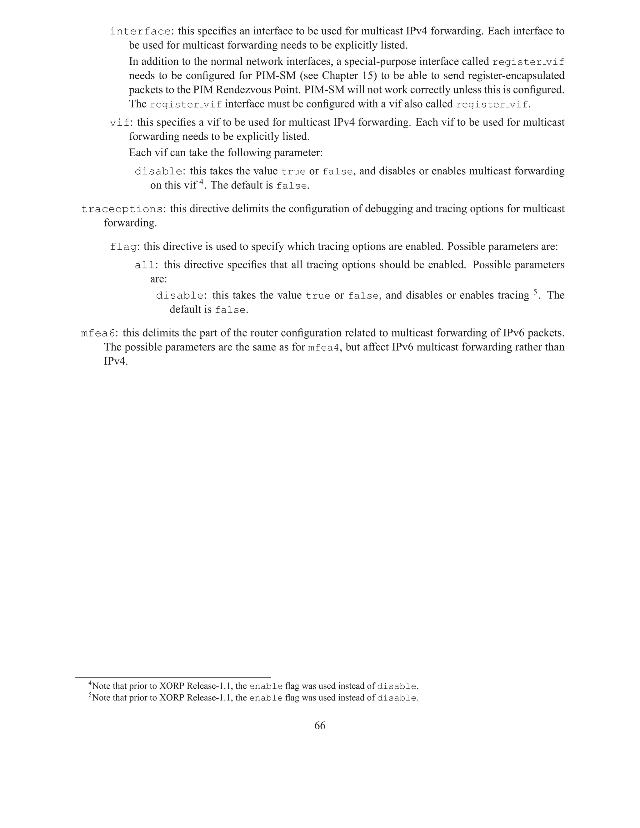interface: this speciﬁes an interface to be used for multicast IPv4 forwarding. Each interface to
            be used for multicast forwarding needs to be explicitly listed.
            In addition to the normal network interfaces, a special-purpose interface called register vif
            needs to be conﬁgured for PIM-SM (see Chapter 15) to be able to send register-encapsulated
            packets to the PIM Rendezvous Point. PIM-SM will not work correctly unless this is conﬁgured.
            The register vif interface must be conﬁgured with a vif also called register vif.
         vif: this speciﬁes a vif to be used for multicast IPv4 forwarding. Each vif to be used for multicast
            forwarding needs to be explicitly listed.
            Each vif can take the following parameter:
               disable: this takes the value true or false, and disables or enables multicast forwarding
                 on this vif 4 . The default is false.

traceoptions: this directive delimits the conﬁguration of debugging and tracing options for multicast
   forwarding.

         flag: this directive is used to specify which tracing options are enabled. Possible parameters are:
               all: this directive speciﬁes that all tracing options should be enabled. Possible parameters
                 are:
                  disable: this takes the value true or false, and disables or enables tracing 5 . The
                      default is false.

mfea6: this delimits the part of the router conﬁguration related to multicast forwarding of IPv6 packets.
   The possible parameters are the same as for mfea4, but affect IPv6 multicast forwarding rather than
   IPv4.




 4
     Note that prior to XORP Release-1.1, the enable ﬂag was used instead of disable.
 5
     Note that prior to XORP Release-1.1, the enable ﬂag was used instead of disable.


                                                           66
 
