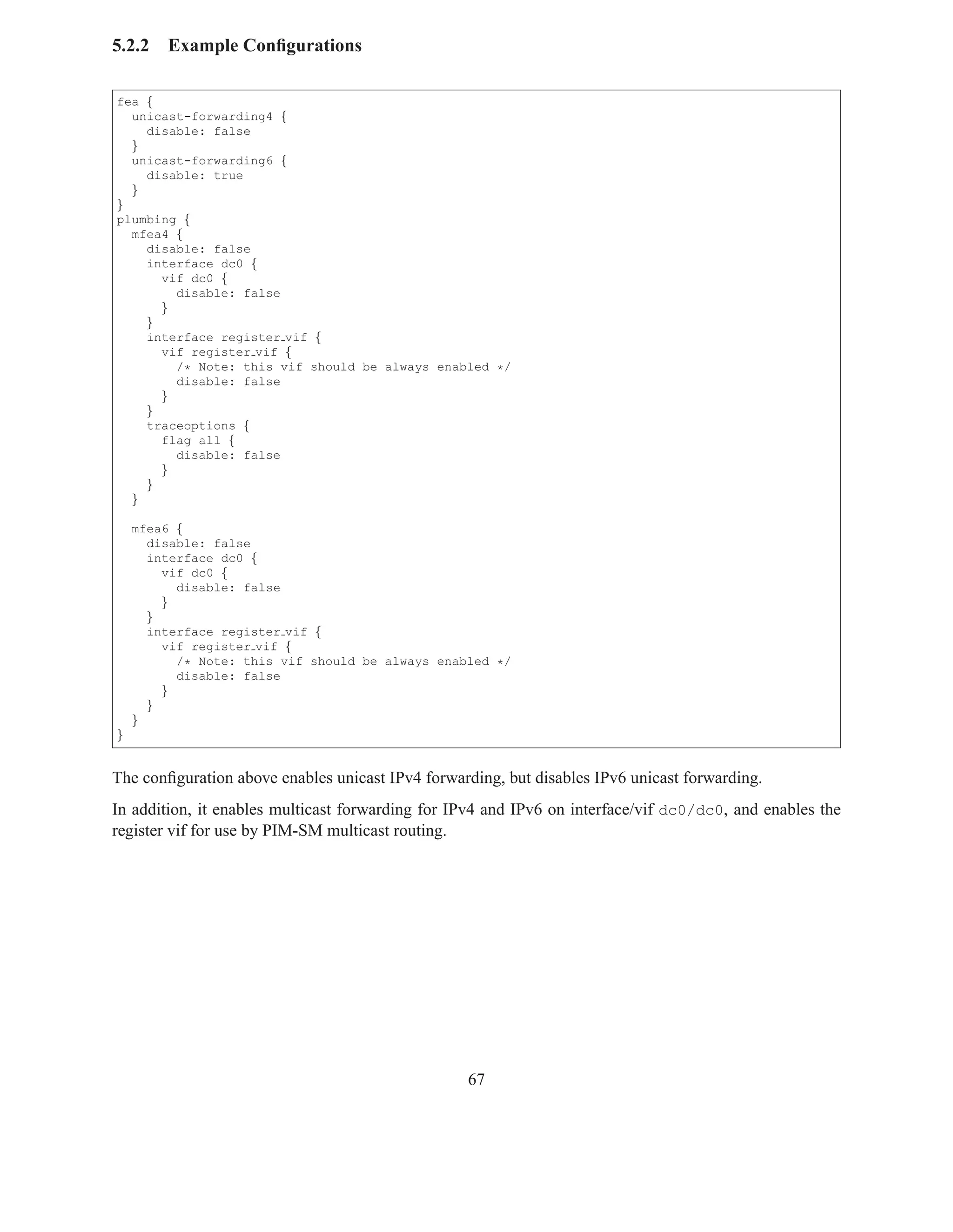 5.2.2   Example Conﬁgurations

fea {
  unicast-forwarding4 {
    disable: false
  }
  unicast-forwarding6 {
    disable: true
  }
}
plumbing {
  mfea4 {
    disable: false
    interface dc0 {
      vif dc0 {
        disable: false
      }
    }
    interface register vif {
      vif register vif {
        /* Note: this vif should be always enabled */
        disable: false
      }
    }
    traceoptions {
      flag all {
        disable: false
      }
    }
  }

    mfea6 {
      disable: false
      interface dc0 {
        vif dc0 {
          disable: false
        }
      }
      interface register vif {
        vif register vif {
          /* Note: this vif should be always enabled */
          disable: false
        }
      }
    }
}


The conﬁguration above enables unicast IPv4 forwarding, but disables IPv6 unicast forwarding.
In addition, it enables multicast forwarding for IPv4 and IPv6 on interface/vif dc0/dc0, and enables the
register vif for use by PIM-SM multicast routing.




                                                  67
 