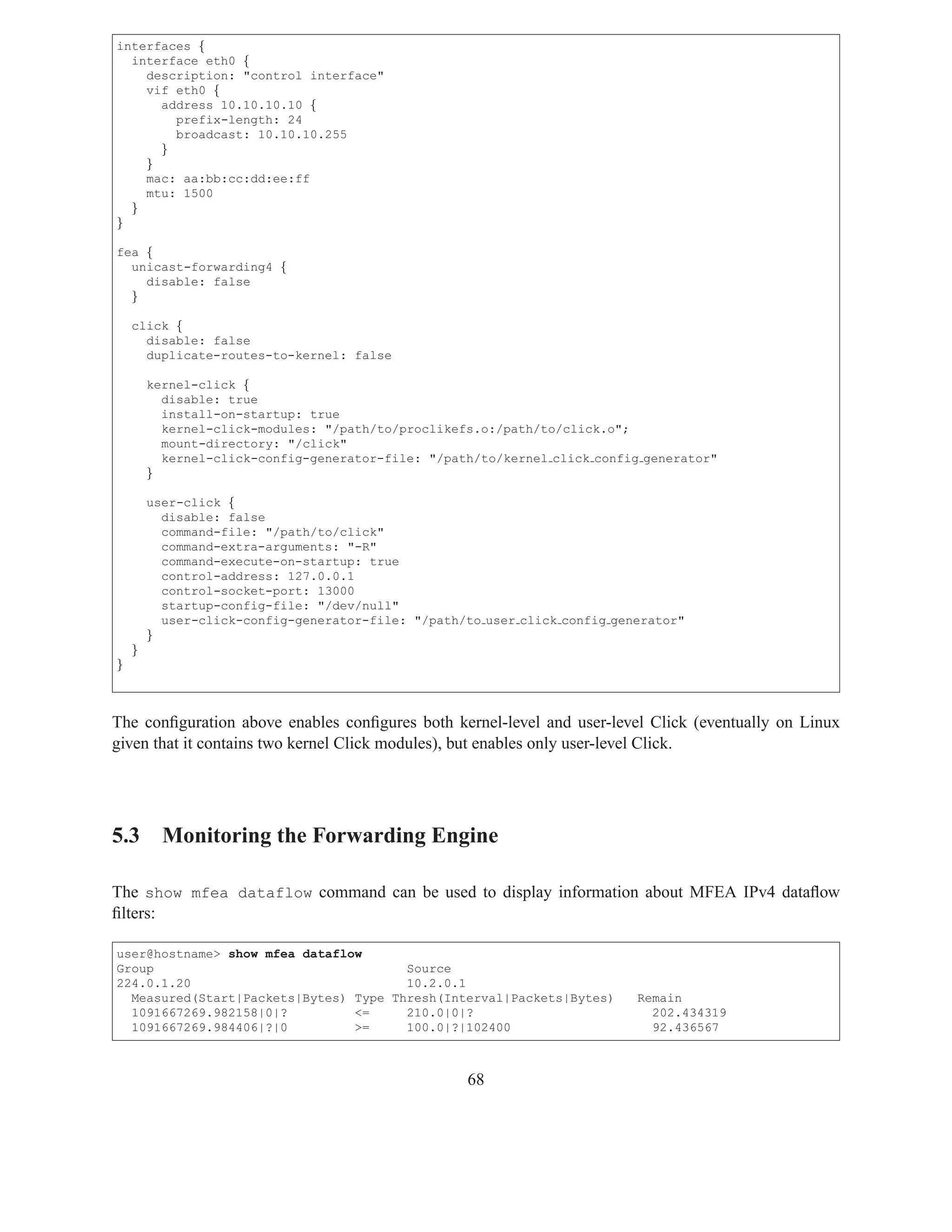 interfaces {
  interface eth0 {
    description: "control interface"
    vif eth0 {
      address 10.10.10.10 {
        prefix-length: 24
        broadcast: 10.10.10.255
      }
    }
    mac: aa:bb:cc:dd:ee:ff
    mtu: 1500
  }
}

fea {
  unicast-forwarding4 {
    disable: false
  }

    click {
      disable: false
      duplicate-routes-to-kernel: false

        kernel-click {
          disable: true
          install-on-startup: true
          kernel-click-modules: "/path/to/proclikefs.o:/path/to/click.o";
          mount-directory: "/click"
          kernel-click-config-generator-file: "/path/to/kernel click config generator"
        }

        user-click {
          disable: false
          command-file: "/path/to/click"
          command-extra-arguments: "-R"
          command-execute-on-startup: true
          control-address: 127.0.0.1
          control-socket-port: 13000
          startup-config-file: "/dev/null"
          user-click-config-generator-file: "/path/to user click config generator"
        }
    }
}



The conﬁguration above enables conﬁgures both kernel-level and user-level Click (eventually on Linux
given that it contains two kernel Click modules), but enables only user-level Click.




5.3 Monitoring the Forwarding Engine

The show mfea dataflow command can be used to display information about MFEA IPv4 dataﬂow
ﬁlters:

user@hostname> show mfea dataflow
Group                                  Source
224.0.1.20                             10.2.0.1
  Measured(Start|Packets|Bytes) Type Thresh(Interval|Packets|Bytes)        Remain
  1091667269.982158|0|?         <=     210.0|0|?                             202.434319
  1091667269.984406|?|0         >=     100.0|?|102400                        92.436567



                                                    68
 