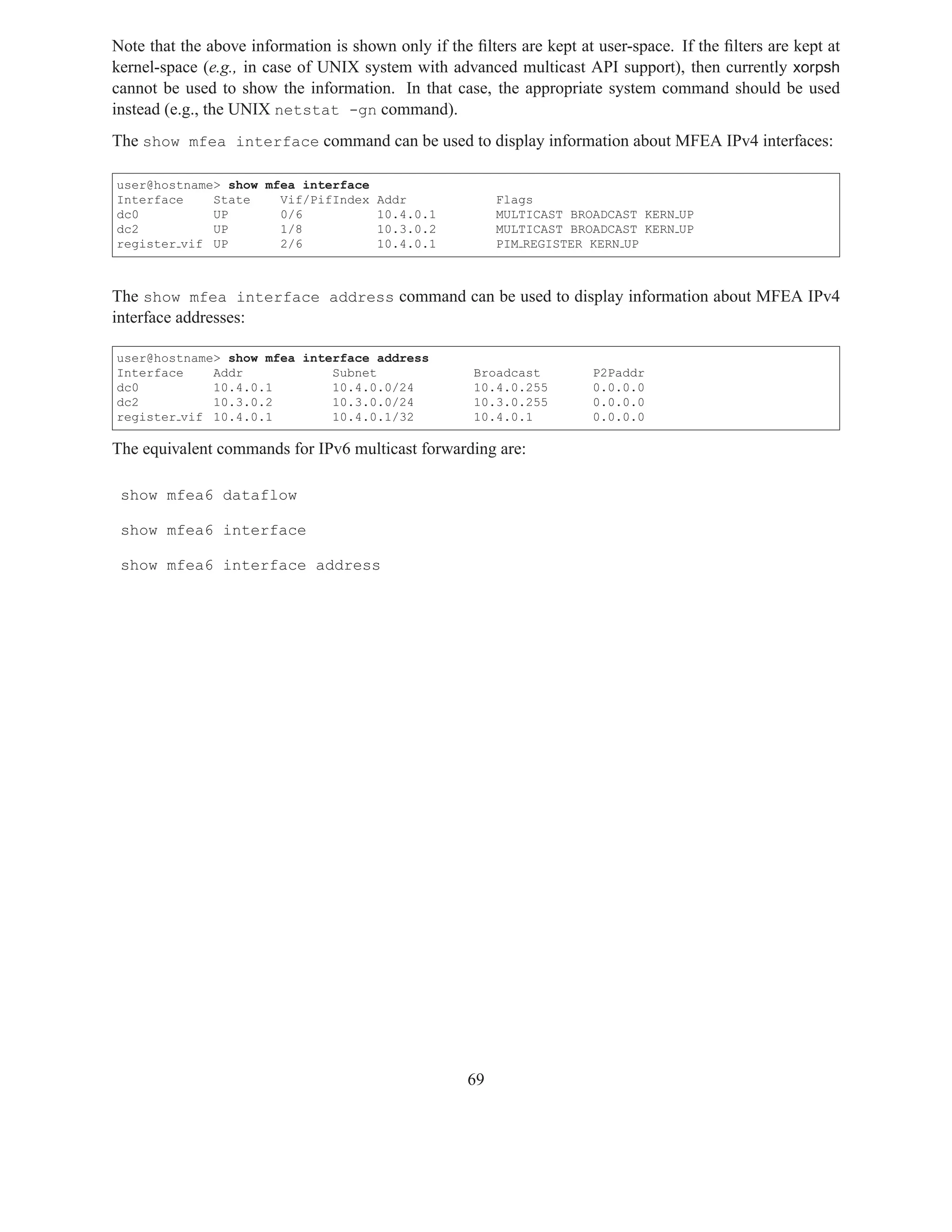 Note that the above information is shown only if the ﬁlters are kept at user-space. If the ﬁlters are kept at
kernel-space (e.g., in case of UNIX system with advanced multicast API support), then currently xorpsh
cannot be used to show the information. In that case, the appropriate system command should be used
instead (e.g., the UNIX netstat -gn command).
The show mfea interface command can be used to display information about MFEA IPv4 interfaces:

user@hostname> show mfea interface
Interface    State    Vif/PifIndex     Addr               Flags
dc0          UP       0/6              10.4.0.1           MULTICAST BROADCAST KERN UP
dc2          UP       1/8              10.3.0.2           MULTICAST BROADCAST KERN UP
register vif UP       2/6              10.4.0.1           PIM REGISTER KERN UP



The show mfea interface address command can be used to display information about MFEA IPv4
interface addresses:

user@hostname> show mfea interface address
Interface    Addr            Subnet                   Broadcast        P2Paddr
dc0          10.4.0.1        10.4.0.0/24              10.4.0.255       0.0.0.0
dc2          10.3.0.2        10.3.0.0/24              10.3.0.255       0.0.0.0
register vif 10.4.0.1        10.4.0.1/32              10.4.0.1         0.0.0.0

The equivalent commands for IPv6 multicast forwarding are:

 show mfea6 dataflow

 show mfea6 interface

 show mfea6 interface address




                                                     69
 