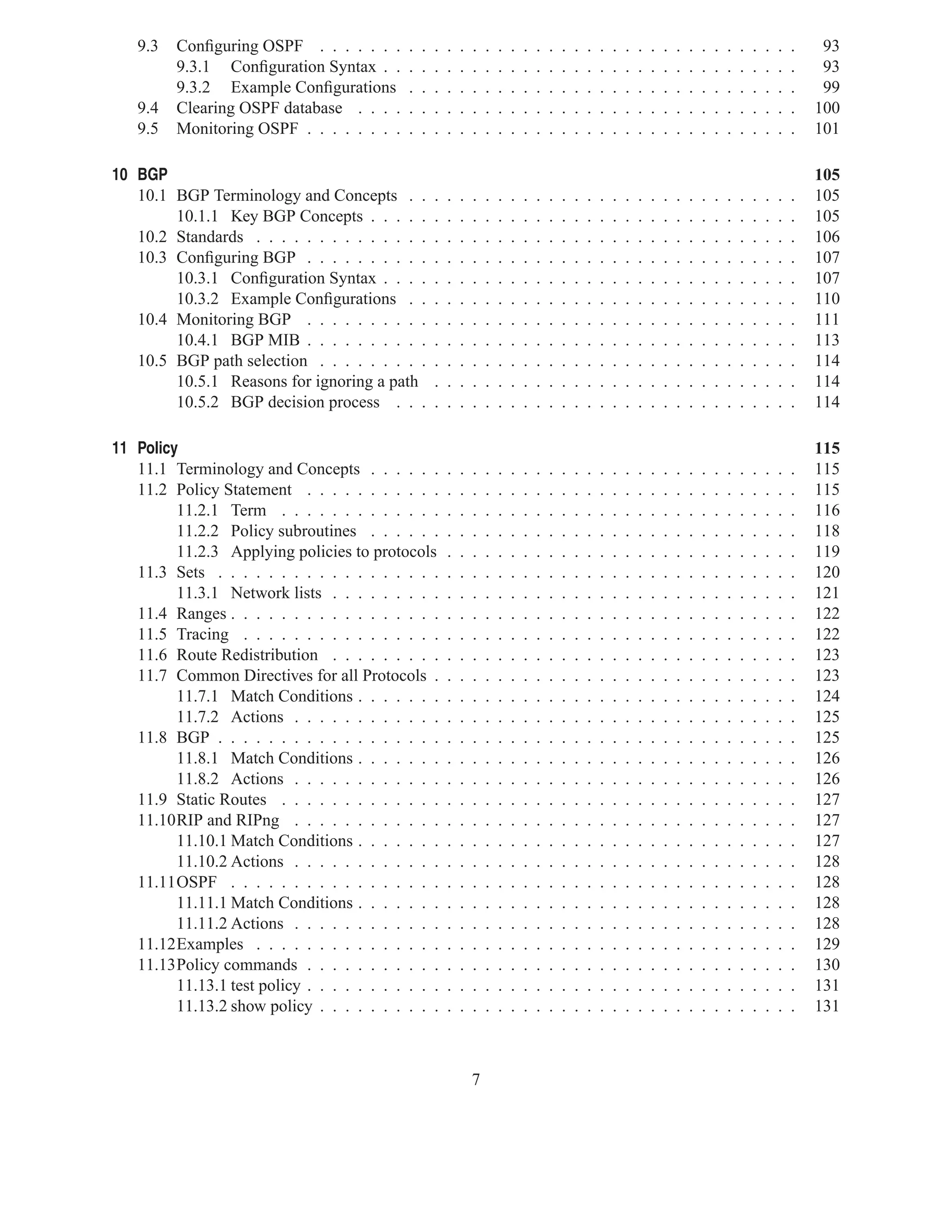 9.3   Conﬁguring OSPF . . . . . . .       .   .   .   .   .   .   .   .   .   .   .   .   .   .   .   .   .   .   .   .   .   .   .   .   .   .   .   .   .   .   .    93
         9.3.1 Conﬁguration Syntax . .       .   .   .   .   .   .   .   .   .   .   .   .   .   .   .   .   .   .   .   .   .   .   .   .   .   .   .   .   .   .   .    93
         9.3.2 Example Conﬁgurations         .   .   .   .   .   .   .   .   .   .   .   .   .   .   .   .   .   .   .   .   .   .   .   .   .   .   .   .   .   .   .    99
   9.4   Clearing OSPF database . . . .      .   .   .   .   .   .   .   .   .   .   .   .   .   .   .   .   .   .   .   .   .   .   .   .   .   .   .   .   .   .   .   100
   9.5   Monitoring OSPF . . . . . . . .     .   .   .   .   .   .   .   .   .   .   .   .   .   .   .   .   .   .   .   .   .   .   .   .   .   .   .   .   .   .   .   101

10 BGP                                                                                                                                                                   105
   10.1 BGP Terminology and Concepts . .             .   .   .   .   .   .   .   .   .   .   .   .   .   .   .   .   .   .   .   .   .   .   .   .   .   .   .   .   .   105
        10.1.1 Key BGP Concepts . . . . .            .   .   .   .   .   .   .   .   .   .   .   .   .   .   .   .   .   .   .   .   .   .   .   .   .   .   .   .   .   105
   10.2 Standards . . . . . . . . . . . . . .        .   .   .   .   .   .   .   .   .   .   .   .   .   .   .   .   .   .   .   .   .   .   .   .   .   .   .   .   .   106
   10.3 Conﬁguring BGP . . . . . . . . . .           .   .   .   .   .   .   .   .   .   .   .   .   .   .   .   .   .   .   .   .   .   .   .   .   .   .   .   .   .   107
        10.3.1 Conﬁguration Syntax . . . .           .   .   .   .   .   .   .   .   .   .   .   .   .   .   .   .   .   .   .   .   .   .   .   .   .   .   .   .   .   107
        10.3.2 Example Conﬁgurations . .             .   .   .   .   .   .   .   .   .   .   .   .   .   .   .   .   .   .   .   .   .   .   .   .   .   .   .   .   .   110
   10.4 Monitoring BGP . . . . . . . . . .           .   .   .   .   .   .   .   .   .   .   .   .   .   .   .   .   .   .   .   .   .   .   .   .   .   .   .   .   .   111
        10.4.1 BGP MIB . . . . . . . . . .           .   .   .   .   .   .   .   .   .   .   .   .   .   .   .   .   .   .   .   .   .   .   .   .   .   .   .   .   .   113
   10.5 BGP path selection . . . . . . . . .         .   .   .   .   .   .   .   .   .   .   .   .   .   .   .   .   .   .   .   .   .   .   .   .   .   .   .   .   .   114
        10.5.1 Reasons for ignoring a path           .   .   .   .   .   .   .   .   .   .   .   .   .   .   .   .   .   .   .   .   .   .   .   .   .   .   .   .   .   114
        10.5.2 BGP decision process . . .            .   .   .   .   .   .   .   .   .   .   .   .   .   .   .   .   .   .   .   .   .   .   .   .   .   .   .   .   .   114

11 Policy                                                                                                                                                                115
   11.1 Terminology and Concepts . . . . . .             .   .   .   .   .   .   .   .   .   .   .   .   .   .   .   .   .   .   .   .   .   .   .   .   .   .   .   .   115
   11.2 Policy Statement . . . . . . . . . . .           .   .   .   .   .   .   .   .   .   .   .   .   .   .   .   .   .   .   .   .   .   .   .   .   .   .   .   .   115
         11.2.1 Term . . . . . . . . . . . . .           .   .   .   .   .   .   .   .   .   .   .   .   .   .   .   .   .   .   .   .   .   .   .   .   .   .   .   .   116
         11.2.2 Policy subroutines . . . . . .           .   .   .   .   .   .   .   .   .   .   .   .   .   .   .   .   .   .   .   .   .   .   .   .   .   .   .   .   118
         11.2.3 Applying policies to protocols           .   .   .   .   .   .   .   .   .   .   .   .   .   .   .   .   .   .   .   .   .   .   .   .   .   .   .   .   119
   11.3 Sets . . . . . . . . . . . . . . . . . .         .   .   .   .   .   .   .   .   .   .   .   .   .   .   .   .   .   .   .   .   .   .   .   .   .   .   .   .   120
         11.3.1 Network lists . . . . . . . . .          .   .   .   .   .   .   .   .   .   .   .   .   .   .   .   .   .   .   .   .   .   .   .   .   .   .   .   .   121
   11.4 Ranges . . . . . . . . . . . . . . . . .         .   .   .   .   .   .   .   .   .   .   .   .   .   .   .   .   .   .   .   .   .   .   .   .   .   .   .   .   122
   11.5 Tracing . . . . . . . . . . . . . . . .          .   .   .   .   .   .   .   .   .   .   .   .   .   .   .   .   .   .   .   .   .   .   .   .   .   .   .   .   122
   11.6 Route Redistribution . . . . . . . . .           .   .   .   .   .   .   .   .   .   .   .   .   .   .   .   .   .   .   .   .   .   .   .   .   .   .   .   .   123
   11.7 Common Directives for all Protocols .            .   .   .   .   .   .   .   .   .   .   .   .   .   .   .   .   .   .   .   .   .   .   .   .   .   .   .   .   123
         11.7.1 Match Conditions . . . . . . .           .   .   .   .   .   .   .   .   .   .   .   .   .   .   .   .   .   .   .   .   .   .   .   .   .   .   .   .   124
         11.7.2 Actions . . . . . . . . . . . .          .   .   .   .   .   .   .   .   .   .   .   .   .   .   .   .   .   .   .   .   .   .   .   .   .   .   .   .   125
   11.8 BGP . . . . . . . . . . . . . . . . . .          .   .   .   .   .   .   .   .   .   .   .   .   .   .   .   .   .   .   .   .   .   .   .   .   .   .   .   .   125
         11.8.1 Match Conditions . . . . . . .           .   .   .   .   .   .   .   .   .   .   .   .   .   .   .   .   .   .   .   .   .   .   .   .   .   .   .   .   126
         11.8.2 Actions . . . . . . . . . . . .          .   .   .   .   .   .   .   .   .   .   .   .   .   .   .   .   .   .   .   .   .   .   .   .   .   .   .   .   126
   11.9 Static Routes . . . . . . . . . . . . .          .   .   .   .   .   .   .   .   .   .   .   .   .   .   .   .   .   .   .   .   .   .   .   .   .   .   .   .   127
   11.10RIP and RIPng . . . . . . . . . . . .            .   .   .   .   .   .   .   .   .   .   .   .   .   .   .   .   .   .   .   .   .   .   .   .   .   .   .   .   127
         11.10.1 Match Conditions . . . . . . .          .   .   .   .   .   .   .   .   .   .   .   .   .   .   .   .   .   .   .   .   .   .   .   .   .   .   .   .   127
         11.10.2 Actions . . . . . . . . . . . .         .   .   .   .   .   .   .   .   .   .   .   .   .   .   .   .   .   .   .   .   .   .   .   .   .   .   .   .   128
   11.11OSPF . . . . . . . . . . . . . . . . .           .   .   .   .   .   .   .   .   .   .   .   .   .   .   .   .   .   .   .   .   .   .   .   .   .   .   .   .   128
         11.11.1 Match Conditions . . . . . . .          .   .   .   .   .   .   .   .   .   .   .   .   .   .   .   .   .   .   .   .   .   .   .   .   .   .   .   .   128
         11.11.2 Actions . . . . . . . . . . . .         .   .   .   .   .   .   .   .   .   .   .   .   .   .   .   .   .   .   .   .   .   .   .   .   .   .   .   .   128
   11.12Examples . . . . . . . . . . . . . . .           .   .   .   .   .   .   .   .   .   .   .   .   .   .   .   .   .   .   .   .   .   .   .   .   .   .   .   .   129
   11.13Policy commands . . . . . . . . . . .            .   .   .   .   .   .   .   .   .   .   .   .   .   .   .   .   .   .   .   .   .   .   .   .   .   .   .   .   130
         11.13.1 test policy . . . . . . . . . . .       .   .   .   .   .   .   .   .   .   .   .   .   .   .   .   .   .   .   .   .   .   .   .   .   .   .   .   .   131
         11.13.2 show policy . . . . . . . . . .         .   .   .   .   .   .   .   .   .   .   .   .   .   .   .   .   .   .   .   .   .   .   .   .   .   .   .   .   131



                                                                 7
 