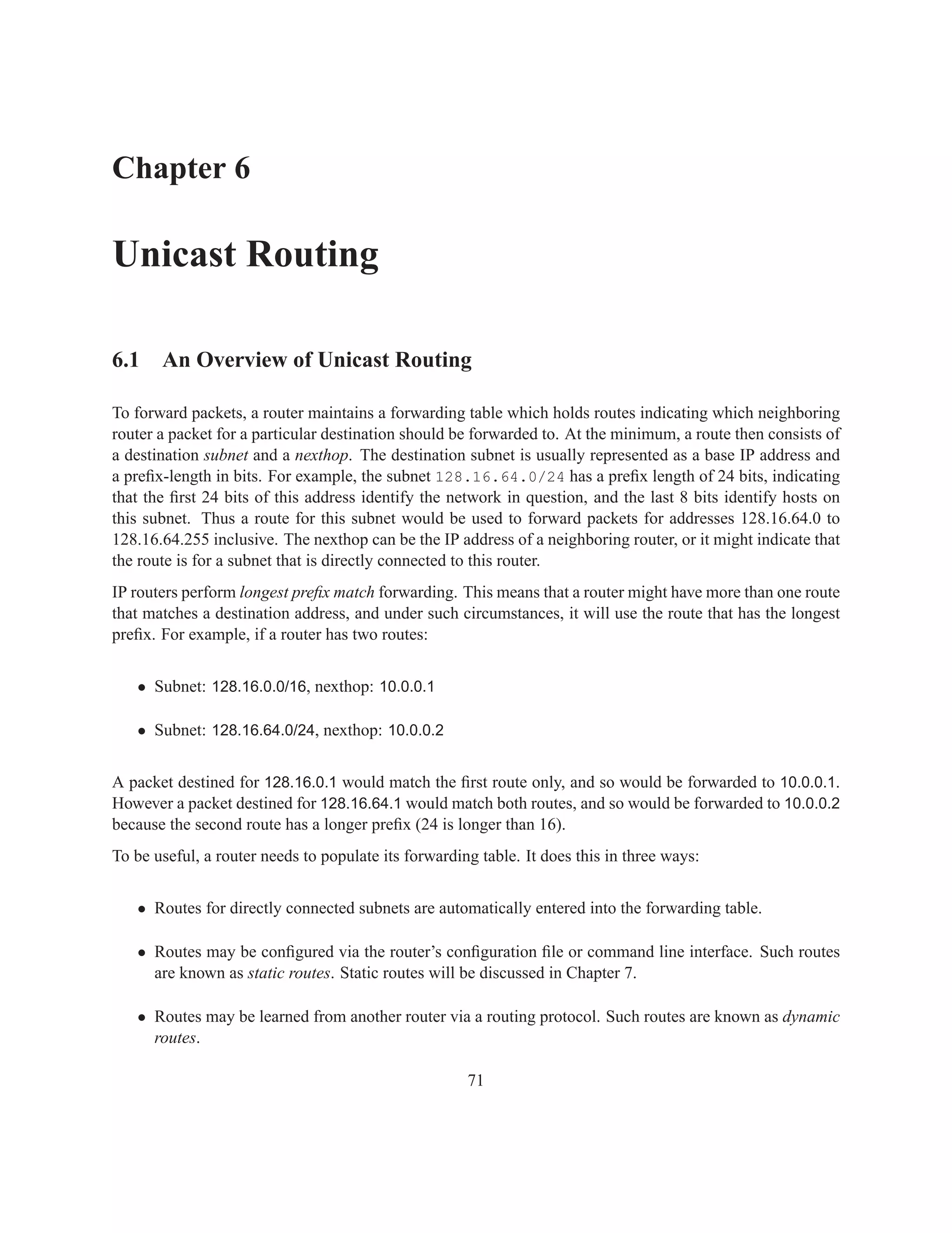 Chapter 6

Unicast Routing

6.1 An Overview of Unicast Routing

To forward packets, a router maintains a forwarding table which holds routes indicating which neighboring
router a packet for a particular destination should be forwarded to. At the minimum, a route then consists of
a destination subnet and a nexthop. The destination subnet is usually represented as a base IP address and
a preﬁx-length in bits. For example, the subnet 128.16.64.0/24 has a preﬁx length of 24 bits, indicating
that the ﬁrst 24 bits of this address identify the network in question, and the last 8 bits identify hosts on
this subnet. Thus a route for this subnet would be used to forward packets for addresses 128.16.64.0 to
128.16.64.255 inclusive. The nexthop can be the IP address of a neighboring router, or it might indicate that
the route is for a subnet that is directly connected to this router.
IP routers perform longest preﬁx match forwarding. This means that a router might have more than one route
that matches a destination address, and under such circumstances, it will use the route that has the longest
preﬁx. For example, if a router has two routes:


   • Subnet: 128.16.0.0/16, nexthop: 10.0.0.1

   • Subnet: 128.16.64.0/24, nexthop: 10.0.0.2


A packet destined for 128.16.0.1 would match the ﬁrst route only, and so would be forwarded to 10.0.0.1.
However a packet destined for 128.16.64.1 would match both routes, and so would be forwarded to 10.0.0.2
because the second route has a longer preﬁx (24 is longer than 16).
To be useful, a router needs to populate its forwarding table. It does this in three ways:


   • Routes for directly connected subnets are automatically entered into the forwarding table.

   • Routes may be conﬁgured via the router’s conﬁguration ﬁle or command line interface. Such routes
     are known as static routes. Static routes will be discussed in Chapter 7.

   • Routes may be learned from another router via a routing protocol. Such routes are known as dynamic
     routes.

                                                      71
 