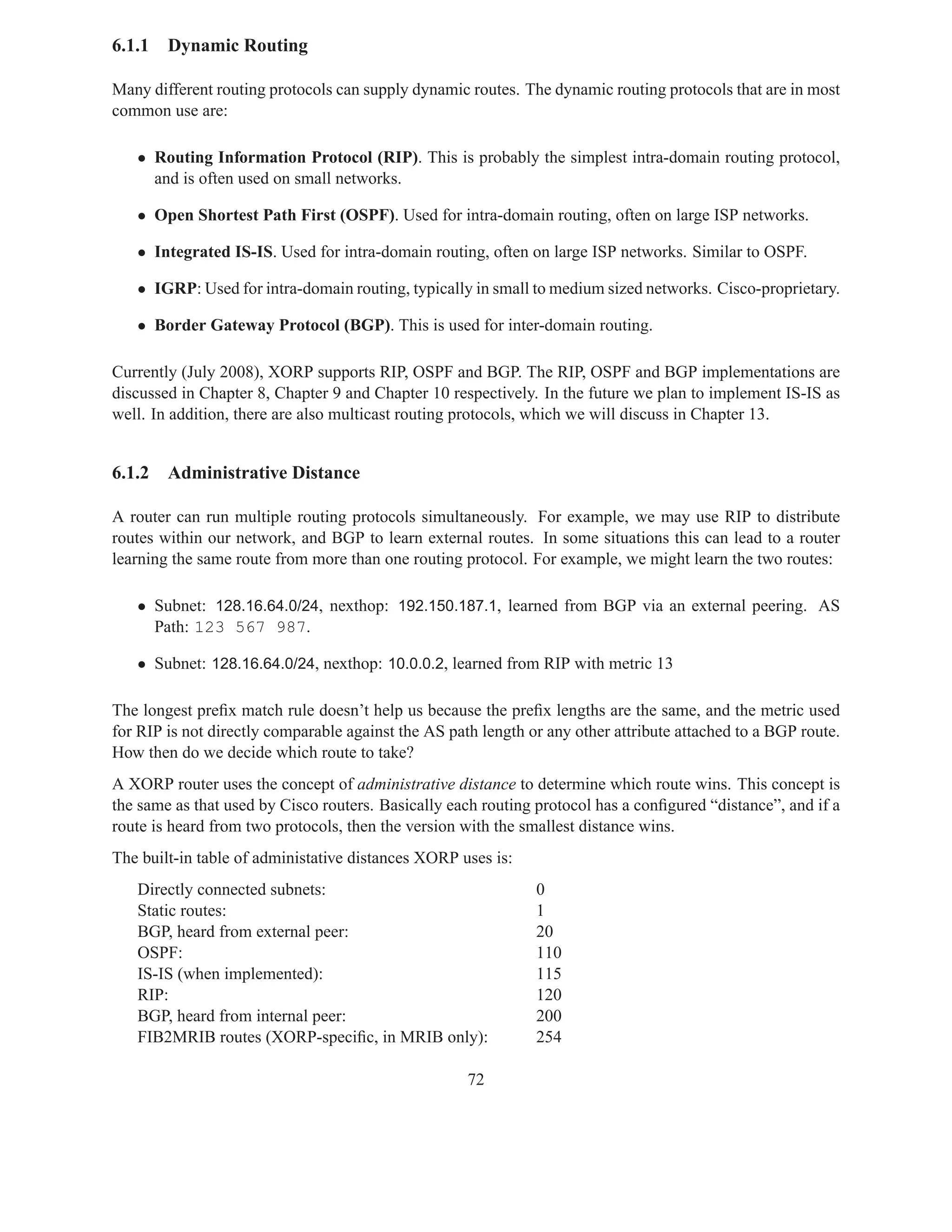 6.1.1   Dynamic Routing

Many different routing protocols can supply dynamic routes. The dynamic routing protocols that are in most
common use are:

   • Routing Information Protocol (RIP). This is probably the simplest intra-domain routing protocol,
     and is often used on small networks.

   • Open Shortest Path First (OSPF). Used for intra-domain routing, often on large ISP networks.

   • Integrated IS-IS. Used for intra-domain routing, often on large ISP networks. Similar to OSPF.

   • IGRP: Used for intra-domain routing, typically in small to medium sized networks. Cisco-proprietary.

   • Border Gateway Protocol (BGP). This is used for inter-domain routing.

Currently (July 2008), XORP supports RIP, OSPF and BGP. The RIP, OSPF and BGP implementations are
discussed in Chapter 8, Chapter 9 and Chapter 10 respectively. In the future we plan to implement IS-IS as
well. In addition, there are also multicast routing protocols, which we will discuss in Chapter 13.


6.1.2   Administrative Distance

A router can run multiple routing protocols simultaneously. For example, we may use RIP to distribute
routes within our network, and BGP to learn external routes. In some situations this can lead to a router
learning the same route from more than one routing protocol. For example, we might learn the two routes:

   • Subnet: 128.16.64.0/24, nexthop: 192.150.187.1, learned from BGP via an external peering. AS
     Path: 123 567 987.

   • Subnet: 128.16.64.0/24, nexthop: 10.0.0.2, learned from RIP with metric 13

The longest preﬁx match rule doesn’t help us because the preﬁx lengths are the same, and the metric used
for RIP is not directly comparable against the AS path length or any other attribute attached to a BGP route.
How then do we decide which route to take?
A XORP router uses the concept of administrative distance to determine which route wins. This concept is
the same as that used by Cisco routers. Basically each routing protocol has a conﬁgured “distance”, and if a
route is heard from two protocols, then the version with the smallest distance wins.
The built-in table of administative distances XORP uses is:
   Directly connected subnets:                                 0
   Static routes:                                              1
   BGP, heard from external peer:                              20
   OSPF:                                                       110
   IS-IS (when implemented):                                   115
   RIP:                                                        120
   BGP, heard from internal peer:                              200
   FIB2MRIB routes (XORP-speciﬁc, in MRIB only):               254

                                                     72
 
