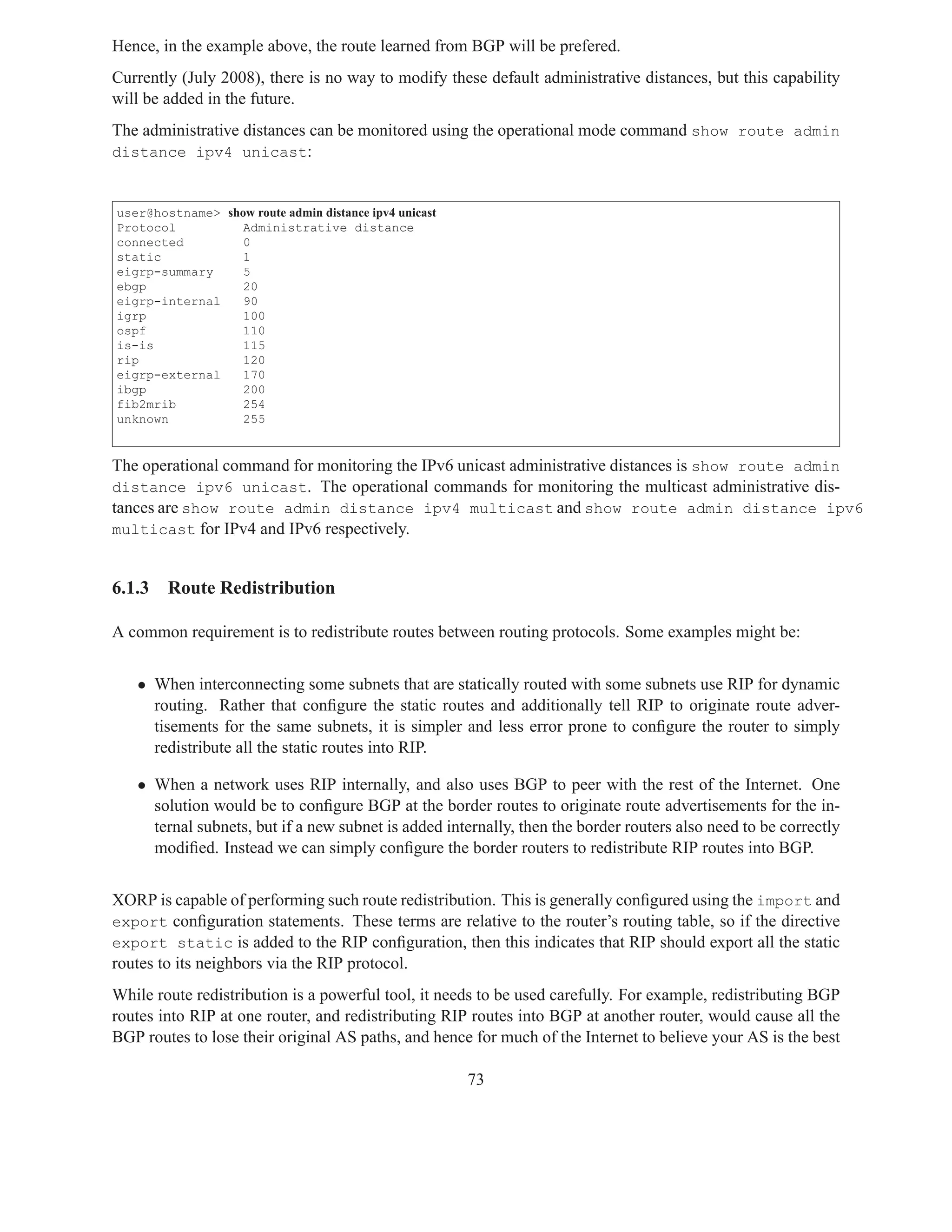 Hence, in the example above, the route learned from BGP will be prefered.
Currently (July 2008), there is no way to modify these default administrative distances, but this capability
will be added in the future.
The administrative distances can be monitored using the operational mode command show route admin
distance ipv4 unicast:


user@hostname> show route admin distance ipv4 unicast
Protocol          Administrative distance
connected         0
static            1
eigrp-summary     5
ebgp              20
eigrp-internal    90
igrp              100
ospf              110
is-is             115
rip               120
eigrp-external    170
ibgp              200
fib2mrib          254
unknown           255


The operational command for monitoring the IPv6 unicast administrative distances is show route admin
distance ipv6 unicast. The operational commands for monitoring the multicast administrative dis-
tances are show route admin distance ipv4 multicast and show route admin distance ipv6
multicast for IPv4 and IPv6 respectively.


6.1.3   Route Redistribution

A common requirement is to redistribute routes between routing protocols. Some examples might be:


   • When interconnecting some subnets that are statically routed with some subnets use RIP for dynamic
     routing. Rather that conﬁgure the static routes and additionally tell RIP to originate route adver-
     tisements for the same subnets, it is simpler and less error prone to conﬁgure the router to simply
     redistribute all the static routes into RIP.

   • When a network uses RIP internally, and also uses BGP to peer with the rest of the Internet. One
     solution would be to conﬁgure BGP at the border routes to originate route advertisements for the in-
     ternal subnets, but if a new subnet is added internally, then the border routers also need to be correctly
     modiﬁed. Instead we can simply conﬁgure the border routers to redistribute RIP routes into BGP.


XORP is capable of performing such route redistribution. This is generally conﬁgured using the import and
export conﬁguration statements. These terms are relative to the router’s routing table, so if the directive
export static is added to the RIP conﬁguration, then this indicates that RIP should export all the static
routes to its neighbors via the RIP protocol.
While route redistribution is a powerful tool, it needs to be used carefully. For example, redistributing BGP
routes into RIP at one router, and redistributing RIP routes into BGP at another router, would cause all the
BGP routes to lose their original AS paths, and hence for much of the Internet to believe your AS is the best

                                                        73
 