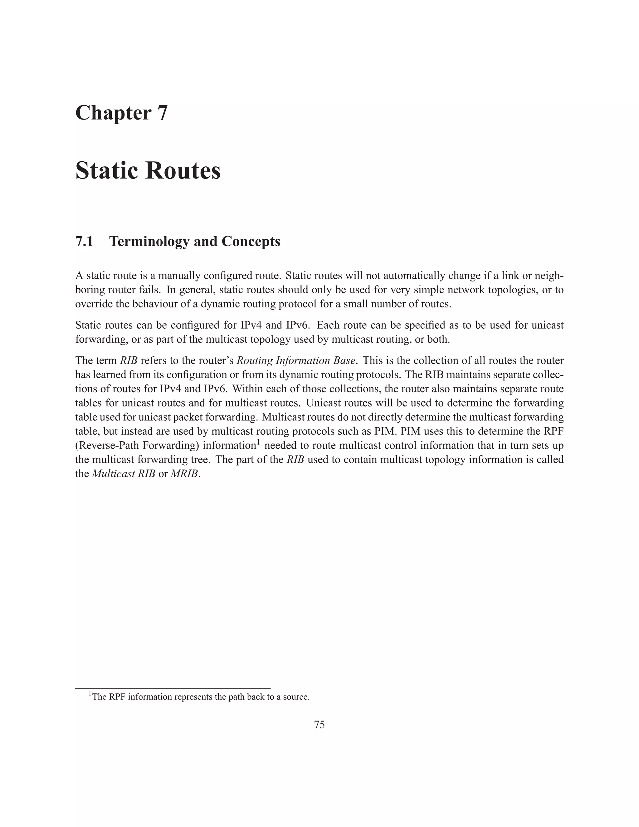 Chapter 7

Static Routes

7.1 Terminology and Concepts

A static route is a manually conﬁgured route. Static routes will not automatically change if a link or neigh-
boring router fails. In general, static routes should only be used for very simple network topologies, or to
override the behaviour of a dynamic routing protocol for a small number of routes.
Static routes can be conﬁgured for IPv4 and IPv6. Each route can be speciﬁed as to be used for unicast
forwarding, or as part of the multicast topology used by multicast routing, or both.
The term RIB refers to the router’s Routing Information Base. This is the collection of all routes the router
has learned from its conﬁguration or from its dynamic routing protocols. The RIB maintains separate collec-
tions of routes for IPv4 and IPv6. Within each of those collections, the router also maintains separate route
tables for unicast routes and for multicast routes. Unicast routes will be used to determine the forwarding
table used for unicast packet forwarding. Multicast routes do not directly determine the multicast forwarding
table, but instead are used by multicast routing protocols such as PIM. PIM uses this to determine the RPF
(Reverse-Path Forwarding) information1 needed to route multicast control information that in turn sets up
the multicast forwarding tree. The part of the RIB used to contain multicast topology information is called
the Multicast RIB or MRIB.




  1
      The RPF information represents the path back to a source.


                                                                  75
 