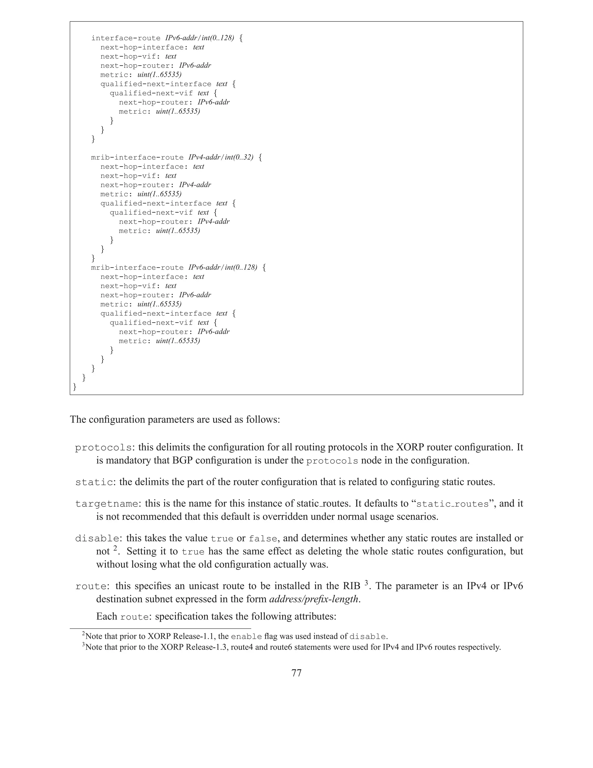interface-route IPv6-addr/int(0..128) {
           next-hop-interface: text
           next-hop-vif: text
           next-hop-router: IPv6-addr
           metric: uint(1..65535)
           qualified-next-interface text {
             qualified-next-vif text {
               next-hop-router: IPv6-addr
               metric: uint(1..65535)
             }
           }
         }

         mrib-interface-route IPv4-addr/int(0..32) {
           next-hop-interface: text
           next-hop-vif: text
           next-hop-router: IPv4-addr
           metric: uint(1..65535)
           qualified-next-interface text {
             qualified-next-vif text {
               next-hop-router: IPv4-addr
               metric: uint(1..65535)
             }
           }
         }
         mrib-interface-route IPv6-addr/int(0..128) {
           next-hop-interface: text
           next-hop-vif: text
           next-hop-router: IPv6-addr
           metric: uint(1..65535)
           qualified-next-interface text {
             qualified-next-vif text {
               next-hop-router: IPv6-addr
               metric: uint(1..65535)
             }
           }
         }
    }
}



The conﬁguration parameters are used as follows:

 protocols: this delimits the conﬁguration for all routing protocols in the XORP router conﬁguration. It
    is mandatory that BGP conﬁguration is under the protocols node in the conﬁguration.

 static: the delimits the part of the router conﬁguration that is related to conﬁguring static routes.

 targetname: this is the name for this instance of static routes. It defaults to “static routes”, and it
    is not recommended that this default is overridden under normal usage scenarios.

 disable: this takes the value true or false, and determines whether any static routes are installed or
    not 2 . Setting it to true has the same effect as deleting the whole static routes conﬁguration, but
    without losing what the old conﬁguration actually was.

 route: this speciﬁes an unicast route to be installed in the RIB 3 . The parameter is an IPv4 or IPv6
    destination subnet expressed in the form address/preﬁx-length.
           Each route: speciﬁcation takes the following attributes:
    2
        Note that prior to XORP Release-1.1, the enable ﬂag was used instead of disable.
    3
        Note that prior to the XORP Release-1.3, route4 and route6 statements were used for IPv4 and IPv6 routes respectively.


                                                                  77
 