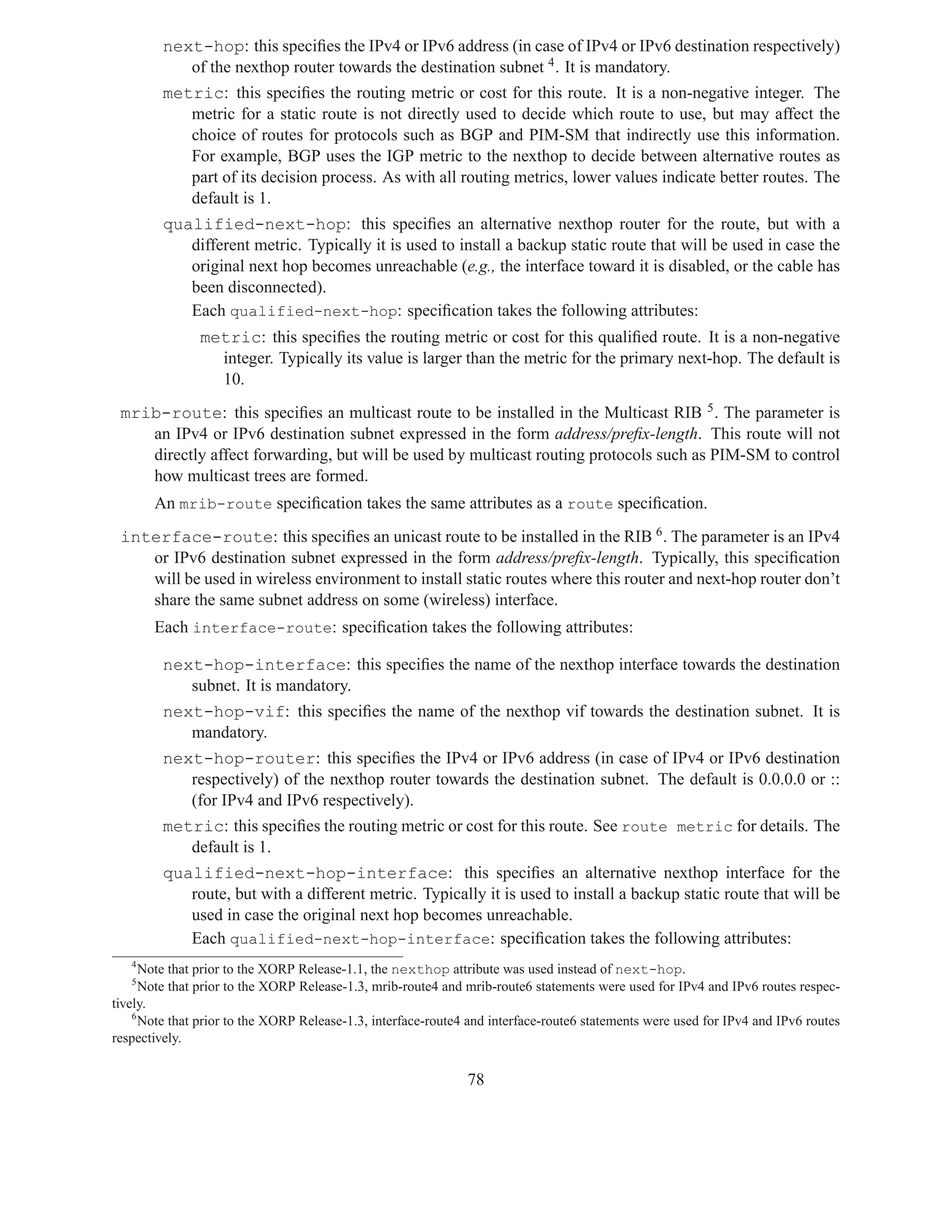 next-hop: this speciﬁes the IPv4 or IPv6 address (in case of IPv4 or IPv6 destination respectively)
            of the nexthop router towards the destination subnet 4 . It is mandatory.
         metric: this speciﬁes the routing metric or cost for this route. It is a non-negative integer. The
            metric for a static route is not directly used to decide which route to use, but may affect the
            choice of routes for protocols such as BGP and PIM-SM that indirectly use this information.
            For example, BGP uses the IGP metric to the nexthop to decide between alternative routes as
            part of its decision process. As with all routing metrics, lower values indicate better routes. The
            default is 1.
         qualified-next-hop: this speciﬁes an alternative nexthop router for the route, but with a
            different metric. Typically it is used to install a backup static route that will be used in case the
            original next hop becomes unreachable (e.g., the interface toward it is disabled, or the cable has
            been disconnected).
            Each qualified-next-hop: speciﬁcation takes the following attributes:
               metric: this speciﬁes the routing metric or cost for this qualiﬁed route. It is a non-negative
                 integer. Typically its value is larger than the metric for the primary next-hop. The default is
                 10.
 mrib-route: this speciﬁes an multicast route to be installed in the Multicast RIB 5 . The parameter is
    an IPv4 or IPv6 destination subnet expressed in the form address/preﬁx-length. This route will not
    directly affect forwarding, but will be used by multicast routing protocols such as PIM-SM to control
    how multicast trees are formed.
       An mrib-route speciﬁcation takes the same attributes as a route speciﬁcation.
 interface-route: this speciﬁes an unicast route to be installed in the RIB 6 . The parameter is an IPv4
    or IPv6 destination subnet expressed in the form address/preﬁx-length. Typically, this speciﬁcation
    will be used in wireless environment to install static routes where this router and next-hop router don’t
    share the same subnet address on some (wireless) interface.
       Each interface-route: speciﬁcation takes the following attributes:

         next-hop-interface: this speciﬁes the name of the nexthop interface towards the destination
            subnet. It is mandatory.
         next-hop-vif: this speciﬁes the name of the nexthop vif towards the destination subnet. It is
            mandatory.
         next-hop-router: this speciﬁes the IPv4 or IPv6 address (in case of IPv4 or IPv6 destination
            respectively) of the nexthop router towards the destination subnet. The default is 0.0.0.0 or ::
            (for IPv4 and IPv6 respectively).
         metric: this speciﬁes the routing metric or cost for this route. See route metric for details. The
            default is 1.
         qualified-next-hop-interface: this speciﬁes an alternative nexthop interface for the
            route, but with a different metric. Typically it is used to install a backup static route that will be
            used in case the original next hop becomes unreachable.
            Each qualified-next-hop-interface: speciﬁcation takes the following attributes:
   4
      Note that prior to the XORP Release-1.1, the nexthop attribute was used instead of next-hop.
   5
      Note that prior to the XORP Release-1.3, mrib-route4 and mrib-route6 statements were used for IPv4 and IPv6 routes respec-
tively.
    6
      Note that prior to the XORP Release-1.3, interface-route4 and interface-route6 statements were used for IPv4 and IPv6 routes
respectively.


                                                               78
 