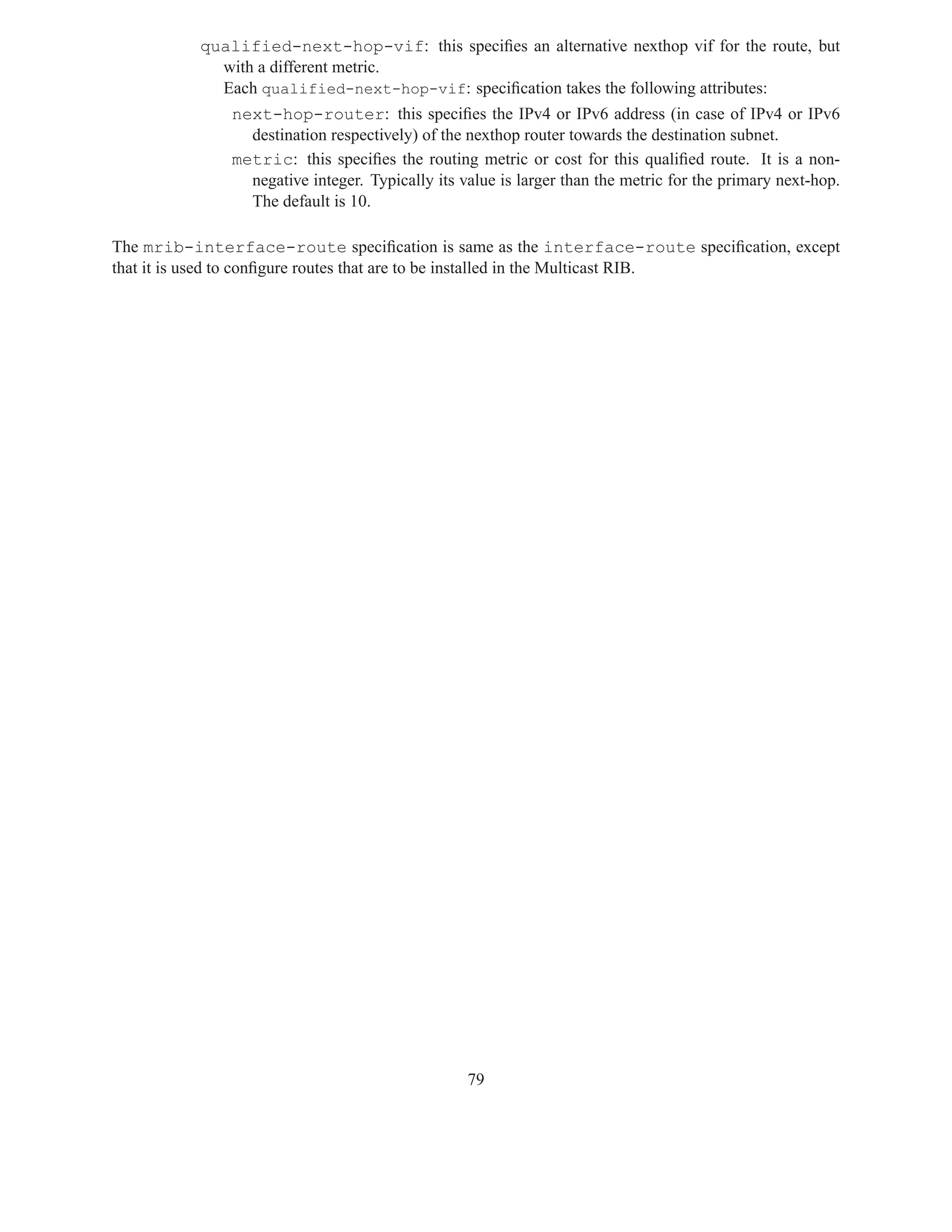 qualified-next-hop-vif: this speciﬁes an alternative nexthop vif for the route, but
            with a different metric.
            Each qualified-next-hop-vif: speciﬁcation takes the following attributes:
              next-hop-router: this speciﬁes the IPv4 or IPv6 address (in case of IPv4 or IPv6
                destination respectively) of the nexthop router towards the destination subnet.
              metric: this speciﬁes the routing metric or cost for this qualiﬁed route. It is a non-
                negative integer. Typically its value is larger than the metric for the primary next-hop.
                The default is 10.

The mrib-interface-route speciﬁcation is same as the interface-route speciﬁcation, except
that it is used to conﬁgure routes that are to be installed in the Multicast RIB.




                                                 79
 