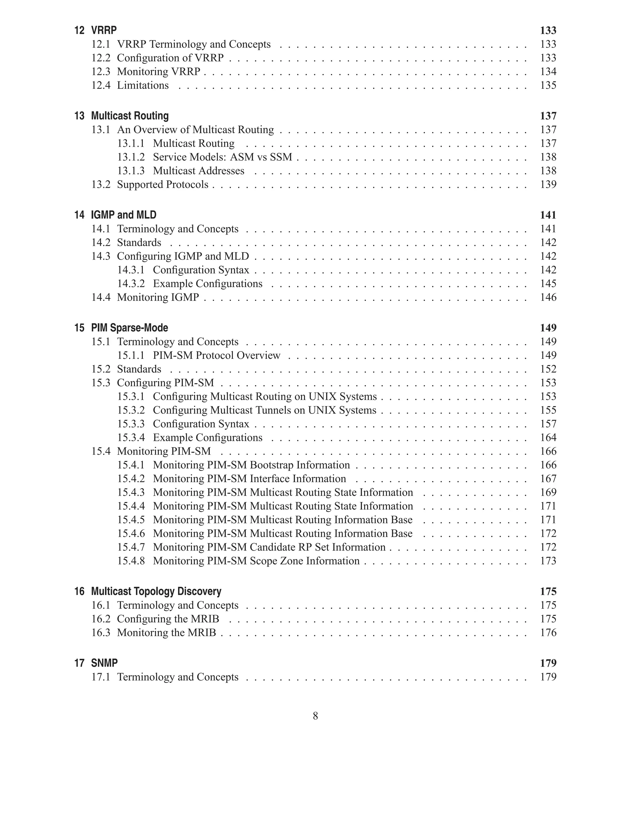 12 VRRP                                                                                                                                                                 133
   12.1 VRRP Terminology and Concepts           .   .   .   .   .   .   .   .   .   .   .   .   .   .   .   .   .   .   .   .   .   .   .   .   .   .   .   .   .   .   133
   12.2 Conﬁguration of VRRP . . . . . .        .   .   .   .   .   .   .   .   .   .   .   .   .   .   .   .   .   .   .   .   .   .   .   .   .   .   .   .   .   .   133
   12.3 Monitoring VRRP . . . . . . . . .       .   .   .   .   .   .   .   .   .   .   .   .   .   .   .   .   .   .   .   .   .   .   .   .   .   .   .   .   .   .   134
   12.4 Limitations . . . . . . . . . . . .     .   .   .   .   .   .   .   .   .   .   .   .   .   .   .   .   .   .   .   .   .   .   .   .   .   .   .   .   .   .   135

13 Multicast Routing                                                                                                                                                    137
   13.1 An Overview of Multicast Routing . .            .   .   .   .   .   .   .   .   .   .   .   .   .   .   .   .   .   .   .   .   .   .   .   .   .   .   .   .   137
         13.1.1 Multicast Routing . . . . . .           .   .   .   .   .   .   .   .   .   .   .   .   .   .   .   .   .   .   .   .   .   .   .   .   .   .   .   .   137
         13.1.2 Service Models: ASM vs SSM              .   .   .   .   .   .   .   .   .   .   .   .   .   .   .   .   .   .   .   .   .   .   .   .   .   .   .   .   138
         13.1.3 Multicast Addresses . . . . .           .   .   .   .   .   .   .   .   .   .   .   .   .   .   .   .   .   .   .   .   .   .   .   .   .   .   .   .   138
   13.2 Supported Protocols . . . . . . . . . .         .   .   .   .   .   .   .   .   .   .   .   .   .   .   .   .   .   .   .   .   .   .   .   .   .   .   .   .   139

14 IGMP and MLD                                                                                                                                                         141
   14.1 Terminology and Concepts . . .      .   .   .   .   .   .   .   .   .   .   .   .   .   .   .   .   .   .   .   .   .   .   .   .   .   .   .   .   .   .   .   141
   14.2 Standards . . . . . . . . . . . .   .   .   .   .   .   .   .   .   .   .   .   .   .   .   .   .   .   .   .   .   .   .   .   .   .   .   .   .   .   .   .   142
   14.3 Conﬁguring IGMP and MLD . .         .   .   .   .   .   .   .   .   .   .   .   .   .   .   .   .   .   .   .   .   .   .   .   .   .   .   .   .   .   .   .   142
        14.3.1 Conﬁguration Syntax . .      .   .   .   .   .   .   .   .   .   .   .   .   .   .   .   .   .   .   .   .   .   .   .   .   .   .   .   .   .   .   .   142
        14.3.2 Example Conﬁgurations        .   .   .   .   .   .   .   .   .   .   .   .   .   .   .   .   .   .   .   .   .   .   .   .   .   .   .   .   .   .   .   145
   14.4 Monitoring IGMP . . . . . . . .     .   .   .   .   .   .   .   .   .   .   .   .   .   .   .   .   .   .   .   .   .   .   .   .   .   .   .   .   .   .   .   146

15 PIM Sparse-Mode                                                                                                                                                      149
   15.1 Terminology and Concepts . . . . . . . . . . . . . . . . . . . . .                                          .   .   .   .   .   .   .   .   .   .   .   .   .   149
        15.1.1 PIM-SM Protocol Overview . . . . . . . . . . . . . . . .                                             .   .   .   .   .   .   .   .   .   .   .   .   .   149
   15.2 Standards . . . . . . . . . . . . . . . . . . . . . . . . . . . . . .                                       .   .   .   .   .   .   .   .   .   .   .   .   .   152
   15.3 Conﬁguring PIM-SM . . . . . . . . . . . . . . . . . . . . . . . .                                           .   .   .   .   .   .   .   .   .   .   .   .   .   153
        15.3.1 Conﬁguring Multicast Routing on UNIX Systems . . . . .                                               .   .   .   .   .   .   .   .   .   .   .   .   .   153
        15.3.2 Conﬁguring Multicast Tunnels on UNIX Systems . . . . .                                               .   .   .   .   .   .   .   .   .   .   .   .   .   155
        15.3.3 Conﬁguration Syntax . . . . . . . . . . . . . . . . . . . .                                          .   .   .   .   .   .   .   .   .   .   .   .   .   157
        15.3.4 Example Conﬁgurations . . . . . . . . . . . . . . . . . .                                            .   .   .   .   .   .   .   .   .   .   .   .   .   164
   15.4 Monitoring PIM-SM . . . . . . . . . . . . . . . . . . . . . . . .                                           .   .   .   .   .   .   .   .   .   .   .   .   .   166
        15.4.1 Monitoring PIM-SM Bootstrap Information . . . . . . . .                                              .   .   .   .   .   .   .   .   .   .   .   .   .   166
        15.4.2 Monitoring PIM-SM Interface Information . . . . . . . .                                              .   .   .   .   .   .   .   .   .   .   .   .   .   167
        15.4.3 Monitoring PIM-SM Multicast Routing State Information                                                .   .   .   .   .   .   .   .   .   .   .   .   .   169
        15.4.4 Monitoring PIM-SM Multicast Routing State Information                                                .   .   .   .   .   .   .   .   .   .   .   .   .   171
        15.4.5 Monitoring PIM-SM Multicast Routing Information Base                                                 .   .   .   .   .   .   .   .   .   .   .   .   .   171
        15.4.6 Monitoring PIM-SM Multicast Routing Information Base                                                 .   .   .   .   .   .   .   .   .   .   .   .   .   172
        15.4.7 Monitoring PIM-SM Candidate RP Set Information . . . .                                               .   .   .   .   .   .   .   .   .   .   .   .   .   172
        15.4.8 Monitoring PIM-SM Scope Zone Information . . . . . . .                                               .   .   .   .   .   .   .   .   .   .   .   .   .   173

16 Multicast Topology Discovery                                                                                                                                         175
   16.1 Terminology and Concepts . . . . . . . . . . . . . . . . . . . . . . . . . . . . . . . . . .                                                                    175
   16.2 Conﬁguring the MRIB . . . . . . . . . . . . . . . . . . . . . . . . . . . . . . . . . . . .                                                                     175
   16.3 Monitoring the MRIB . . . . . . . . . . . . . . . . . . . . . . . . . . . . . . . . . . . . .                                                                   176

17 SNMP                                                                                                                                                                 179
   17.1 Terminology and Concepts . . . . . . . . . . . . . . . . . . . . . . . . . . . . . . . . . .                                                                    179


                                                                8
 