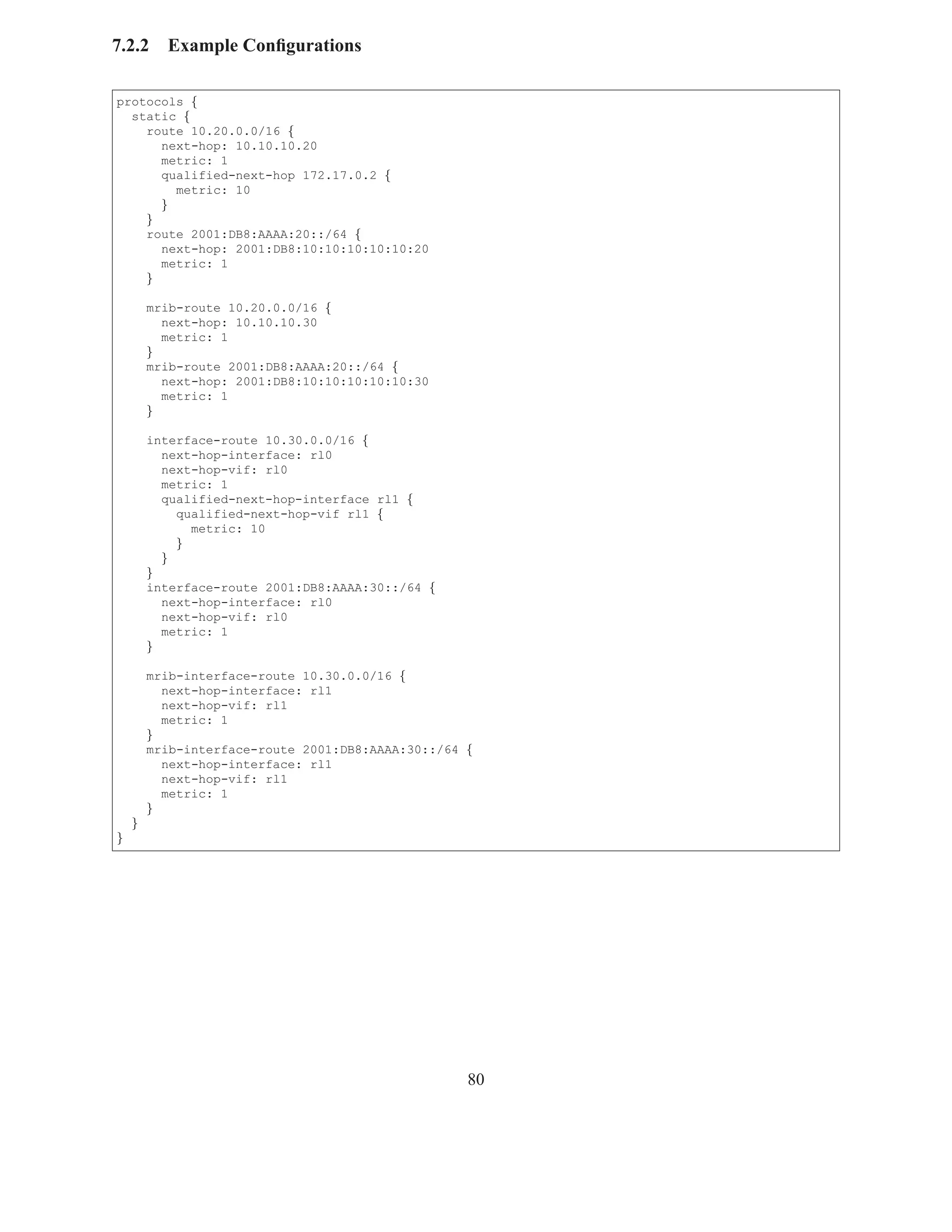 7.2.2     Example Conﬁgurations

protocols {
  static {
    route 10.20.0.0/16 {
      next-hop: 10.10.10.20
      metric: 1
      qualified-next-hop 172.17.0.2 {
        metric: 10
      }
    }
    route 2001:DB8:AAAA:20::/64 {
      next-hop: 2001:DB8:10:10:10:10:10:20
      metric: 1
    }

        mrib-route 10.20.0.0/16 {
          next-hop: 10.10.10.30
          metric: 1
        }
        mrib-route 2001:DB8:AAAA:20::/64 {
          next-hop: 2001:DB8:10:10:10:10:10:30
          metric: 1
        }

        interface-route 10.30.0.0/16 {
          next-hop-interface: rl0
          next-hop-vif: rl0
          metric: 1
          qualified-next-hop-interface rl1 {
            qualified-next-hop-vif rl1 {
              metric: 10
            }
          }
        }
        interface-route 2001:DB8:AAAA:30::/64 {
          next-hop-interface: rl0
          next-hop-vif: rl0
          metric: 1
        }

        mrib-interface-route 10.30.0.0/16 {
          next-hop-interface: rl1
          next-hop-vif: rl1
          metric: 1
        }
        mrib-interface-route 2001:DB8:AAAA:30::/64 {
          next-hop-interface: rl1
          next-hop-vif: rl1
          metric: 1
        }
    }
}




                                                   80
 