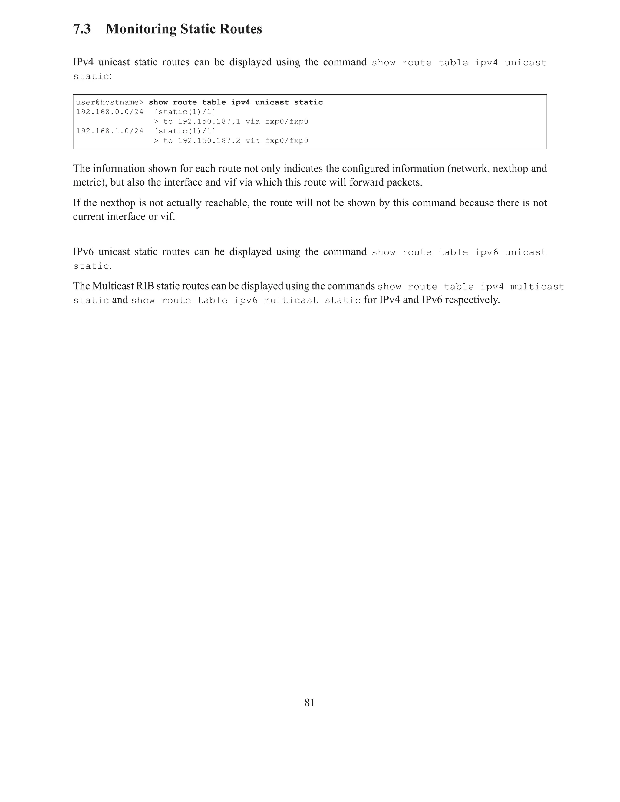 7.3 Monitoring Static Routes

IPv4 unicast static routes can be displayed using the command show route table ipv4 unicast
static:

user@hostname> show route table ipv4 unicast static
192.168.0.0/24 [static(1)/1]
                > to 192.150.187.1 via fxp0/fxp0
192.168.1.0/24 [static(1)/1]
                > to 192.150.187.2 via fxp0/fxp0


The information shown for each route not only indicates the conﬁgured information (network, nexthop and
metric), but also the interface and vif via which this route will forward packets.
If the nexthop is not actually reachable, the route will not be shown by this command because there is not
current interface or vif.


IPv6 unicast static routes can be displayed using the command show route table ipv6 unicast
static.

The Multicast RIB static routes can be displayed using the commands show route table ipv4 multicast
static and show route table ipv6 multicast static for IPv4 and IPv6 respectively.




                                                   81
 
