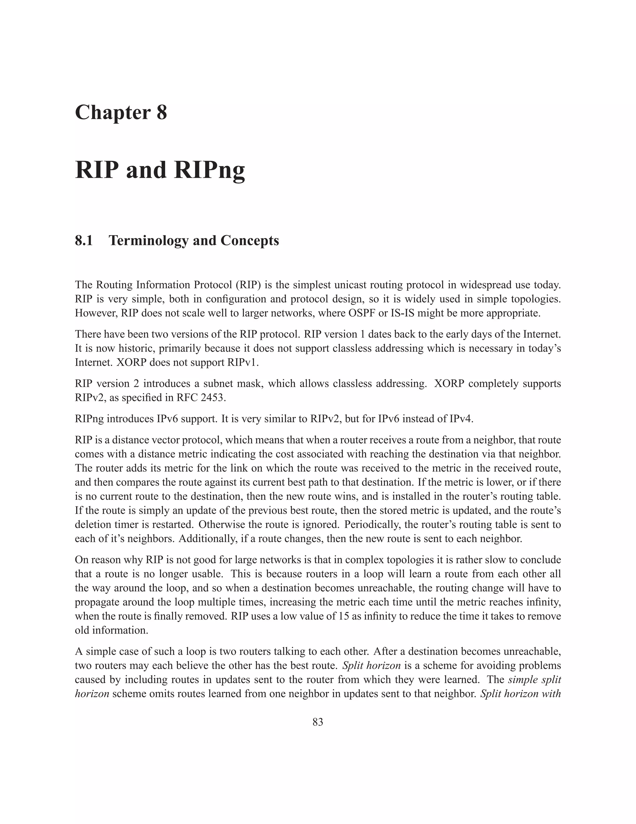 Chapter 8

RIP and RIPng

8.1 Terminology and Concepts

The Routing Information Protocol (RIP) is the simplest unicast routing protocol in widespread use today.
RIP is very simple, both in conﬁguration and protocol design, so it is widely used in simple topologies.
However, RIP does not scale well to larger networks, where OSPF or IS-IS might be more appropriate.
There have been two versions of the RIP protocol. RIP version 1 dates back to the early days of the Internet.
It is now historic, primarily because it does not support classless addressing which is necessary in today’s
Internet. XORP does not support RIPv1.
RIP version 2 introduces a subnet mask, which allows classless addressing. XORP completely supports
RIPv2, as speciﬁed in RFC 2453.
RIPng introduces IPv6 support. It is very similar to RIPv2, but for IPv6 instead of IPv4.
RIP is a distance vector protocol, which means that when a router receives a route from a neighbor, that route
comes with a distance metric indicating the cost associated with reaching the destination via that neighbor.
The router adds its metric for the link on which the route was received to the metric in the received route,
and then compares the route against its current best path to that destination. If the metric is lower, or if there
is no current route to the destination, then the new route wins, and is installed in the router’s routing table.
If the route is simply an update of the previous best route, then the stored metric is updated, and the route’s
deletion timer is restarted. Otherwise the route is ignored. Periodically, the router’s routing table is sent to
each of it’s neighbors. Additionally, if a route changes, then the new route is sent to each neighbor.
On reason why RIP is not good for large networks is that in complex topologies it is rather slow to conclude
that a route is no longer usable. This is because routers in a loop will learn a route from each other all
the way around the loop, and so when a destination becomes unreachable, the routing change will have to
propagate around the loop multiple times, increasing the metric each time until the metric reaches inﬁnity,
when the route is ﬁnally removed. RIP uses a low value of 15 as inﬁnity to reduce the time it takes to remove
old information.
A simple case of such a loop is two routers talking to each other. After a destination becomes unreachable,
two routers may each believe the other has the best route. Split horizon is a scheme for avoiding problems
caused by including routes in updates sent to the router from which they were learned. The simple split
horizon scheme omits routes learned from one neighbor in updates sent to that neighbor. Split horizon with

                                                       83
 