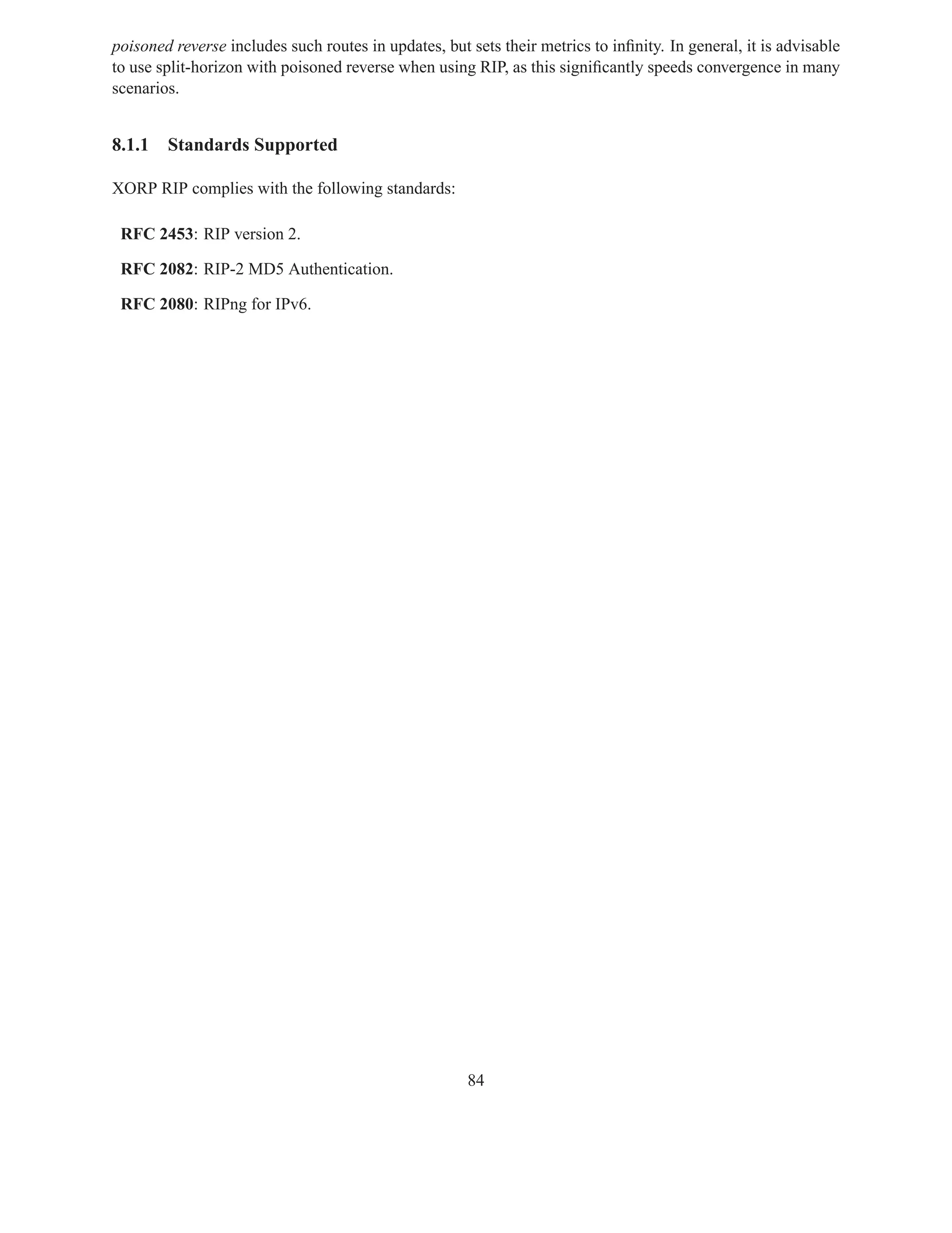 poisoned reverse includes such routes in updates, but sets their metrics to inﬁnity. In general, it is advisable
to use split-horizon with poisoned reverse when using RIP, as this signiﬁcantly speeds convergence in many
scenarios.


8.1.1   Standards Supported

XORP RIP complies with the following standards:

 RFC 2453: RIP version 2.

 RFC 2082: RIP-2 MD5 Authentication.

 RFC 2080: RIPng for IPv6.




                                                      84
 