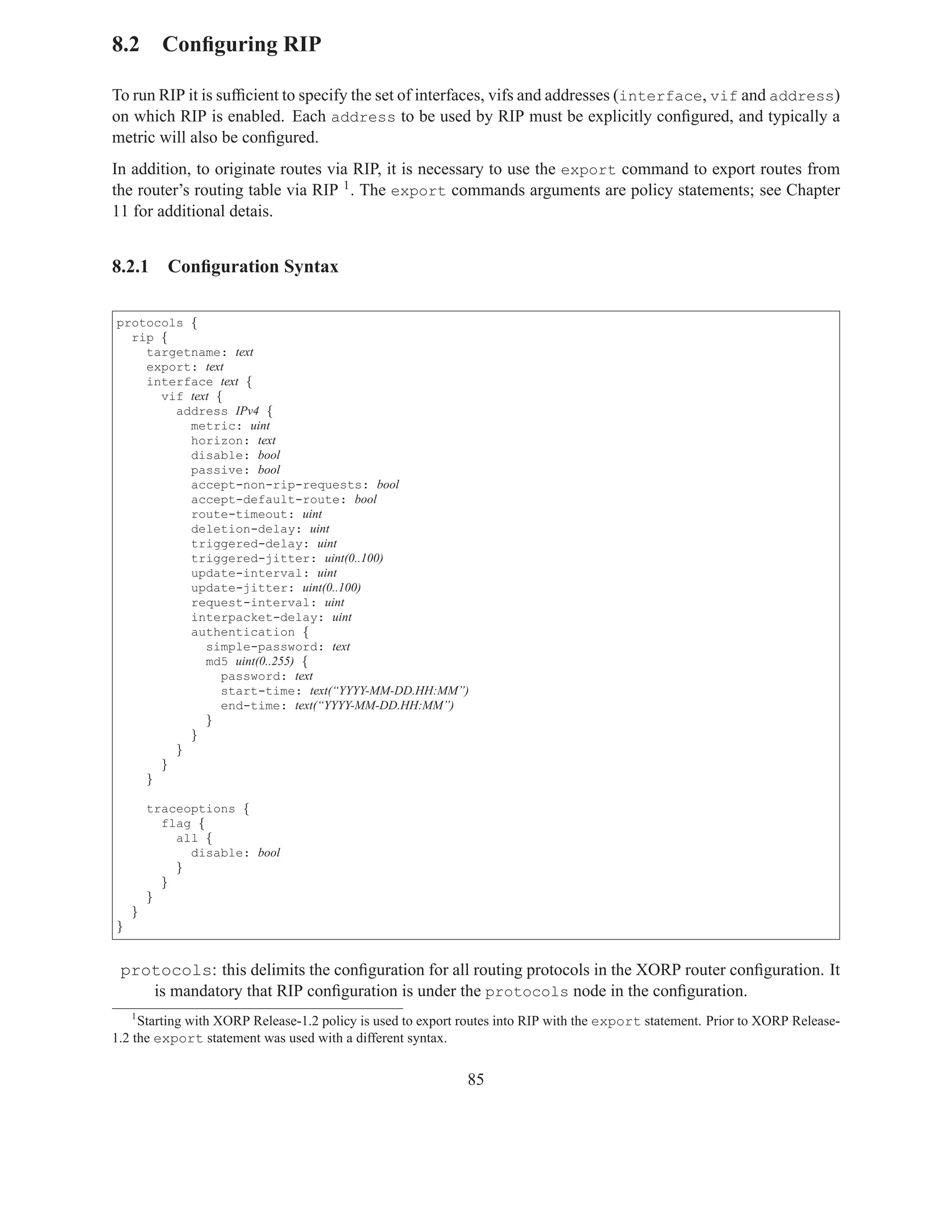 8.2 Conﬁguring RIP

To run RIP it is sufﬁcient to specify the set of interfaces, vifs and addresses (interface, vif and address)
on which RIP is enabled. Each address to be used by RIP must be explicitly conﬁgured, and typically a
metric will also be conﬁgured.
In addition, to originate routes via RIP, it is necessary to use the export command to export routes from
the router’s routing table via RIP 1 . The export commands arguments are policy statements; see Chapter
11 for additional detais.


8.2.1      Conﬁguration Syntax

protocols {
  rip {
    targetname: text
    export: text
    interface text {
      vif text {
        address IPv4 {
          metric: uint
          horizon: text
          disable: bool
          passive: bool
          accept-non-rip-requests: bool
          accept-default-route: bool
          route-timeout: uint
          deletion-delay: uint
          triggered-delay: uint
          triggered-jitter: uint(0..100)
          update-interval: uint
          update-jitter: uint(0..100)
          request-interval: uint
          interpacket-delay: uint
          authentication {
             simple-password: text
             md5 uint(0..255) {
                password: text
                start-time: text(“YYYY-MM-DD.HH:MM”)
                end-time: text(“YYYY-MM-DD.HH:MM”)
             }
          }
        }
      }
    }

        traceoptions {
          flag {
            all {
              disable: bool
            }
          }
        }
    }
}


 protocols: this delimits the conﬁguration for all routing protocols in the XORP router conﬁguration. It
    is mandatory that RIP conﬁguration is under the protocols node in the conﬁguration.
    1
     Starting with XORP Release-1.2 policy is used to export routes into RIP with the export statement. Prior to XORP Release-
1.2 the export statement was used with a different syntax.


                                                             85
 