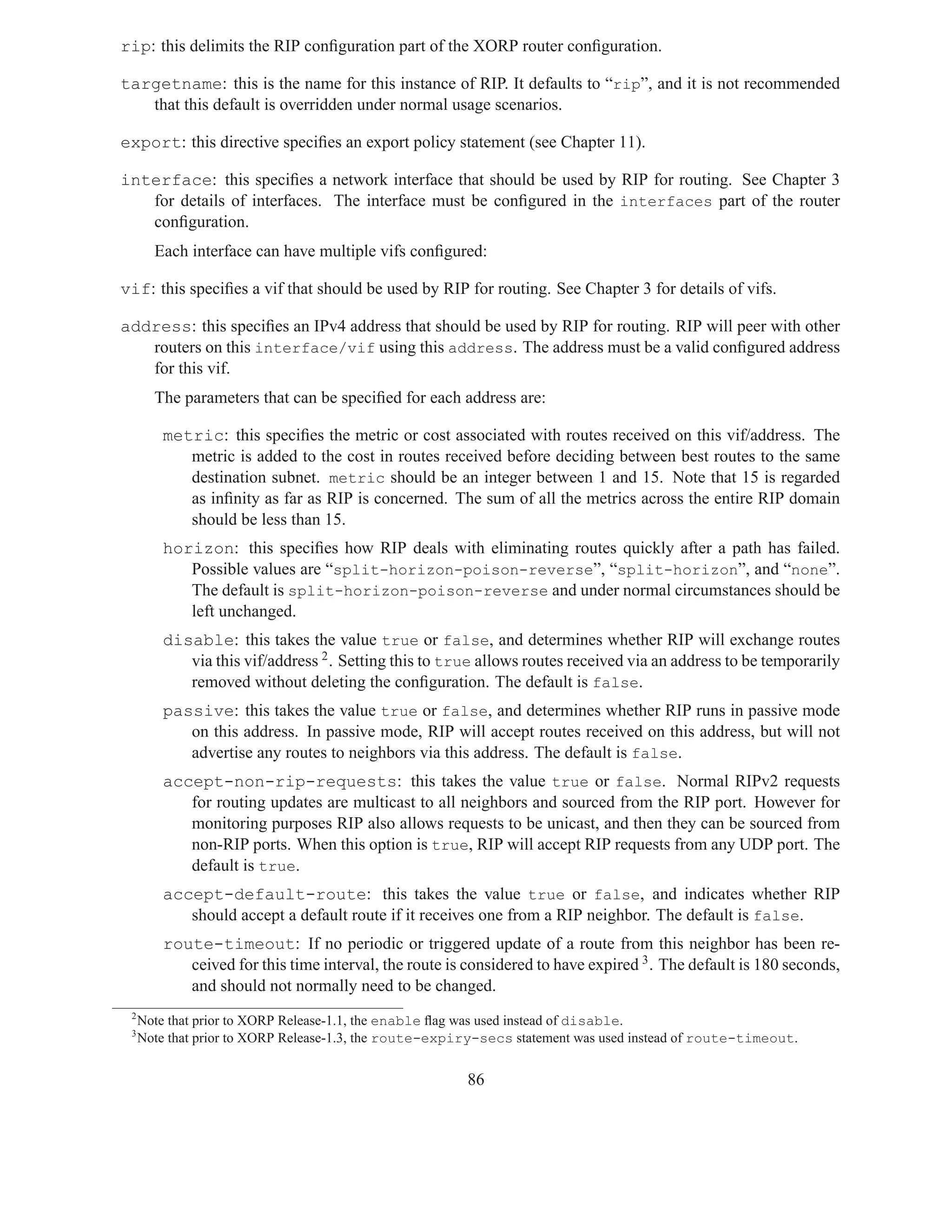 rip: this delimits the RIP conﬁguration part of the XORP router conﬁguration.

targetname: this is the name for this instance of RIP. It defaults to “rip”, and it is not recommended
   that this default is overridden under normal usage scenarios.

export: this directive speciﬁes an export policy statement (see Chapter 11).

interface: this speciﬁes a network interface that should be used by RIP for routing. See Chapter 3
   for details of interfaces. The interface must be conﬁgured in the interfaces part of the router
   conﬁguration.
       Each interface can have multiple vifs conﬁgured:

vif: this speciﬁes a vif that should be used by RIP for routing. See Chapter 3 for details of vifs.

address: this speciﬁes an IPv4 address that should be used by RIP for routing. RIP will peer with other
   routers on this interface/vif using this address. The address must be a valid conﬁgured address
   for this vif.
       The parameters that can be speciﬁed for each address are:

         metric: this speciﬁes the metric or cost associated with routes received on this vif/address. The
            metric is added to the cost in routes received before deciding between best routes to the same
            destination subnet. metric should be an integer between 1 and 15. Note that 15 is regarded
            as inﬁnity as far as RIP is concerned. The sum of all the metrics across the entire RIP domain
            should be less than 15.
         horizon: this speciﬁes how RIP deals with eliminating routes quickly after a path has failed.
            Possible values are “split-horizon-poison-reverse”, “split-horizon”, and “none”.
            The default is split-horizon-poison-reverse and under normal circumstances should be
            left unchanged.
         disable: this takes the value true or false, and determines whether RIP will exchange routes
            via this vif/address 2 . Setting this to true allows routes received via an address to be temporarily
            removed without deleting the conﬁguration. The default is false.
         passive: this takes the value true or false, and determines whether RIP runs in passive mode
            on this address. In passive mode, RIP will accept routes received on this address, but will not
            advertise any routes to neighbors via this address. The default is false.
         accept-non-rip-requests: this takes the value true or false. Normal RIPv2 requests
            for routing updates are multicast to all neighbors and sourced from the RIP port. However for
            monitoring purposes RIP also allows requests to be unicast, and then they can be sourced from
            non-RIP ports. When this option is true, RIP will accept RIP requests from any UDP port. The
            default is true.
         accept-default-route: this takes the value true or false, and indicates whether RIP
            should accept a default route if it receives one from a RIP neighbor. The default is false.
         route-timeout: If no periodic or triggered update of a route from this neighbor has been re-
            ceived for this time interval, the route is considered to have expired 3 . The default is 180 seconds,
            and should not normally need to be changed.
 2
     Note that prior to XORP Release-1.1, the enable ﬂag was used instead of disable.
 3
     Note that prior to XORP Release-1.3, the route-expiry-secs statement was used instead of route-timeout.


                                                        86
 