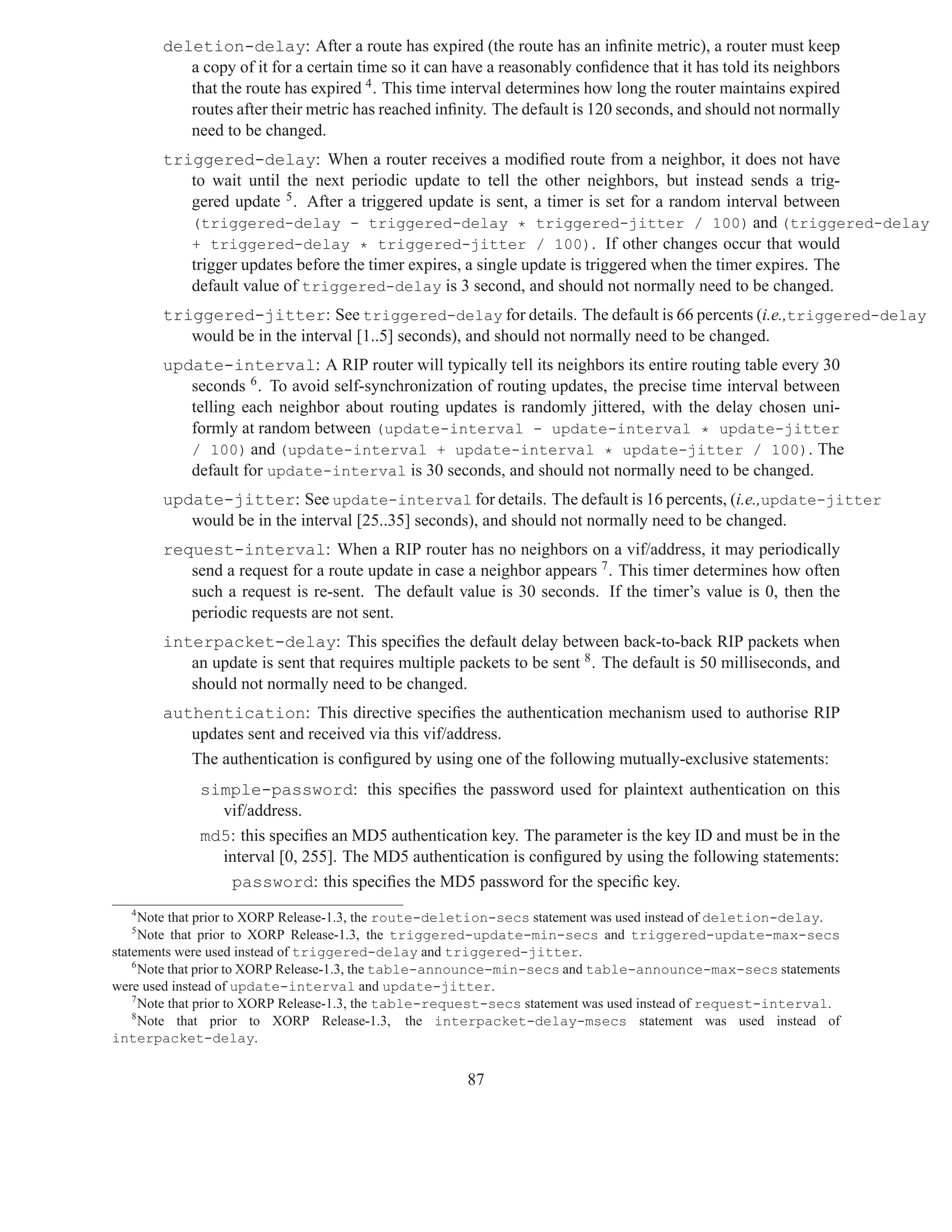deletion-delay: After a route has expired (the route has an inﬁnite metric), a router must keep
          a copy of it for a certain time so it can have a reasonably conﬁdence that it has told its neighbors
          that the route has expired 4 . This time interval determines how long the router maintains expired
          routes after their metric has reached inﬁnity. The default is 120 seconds, and should not normally
          need to be changed.
       triggered-delay: When a router receives a modiﬁed route from a neighbor, it does not have
          to wait until the next periodic update to tell the other neighbors, but instead sends a trig-
          gered update 5 . After a triggered update is sent, a timer is set for a random interval between
          (triggered-delay - triggered-delay * triggered-jitter / 100) and (triggered-delay
          + triggered-delay * triggered-jitter / 100). If other changes occur that would
          trigger updates before the timer expires, a single update is triggered when the timer expires. The
          default value of triggered-delay is 3 second, and should not normally need to be changed.
       triggered-jitter: See triggered-delay for details. The default is 66 percents (i.e.,triggered-delay
          would be in the interval [1..5] seconds), and should not normally need to be changed.
       update-interval: A RIP router will typically tell its neighbors its entire routing table every 30
          seconds 6 . To avoid self-synchronization of routing updates, the precise time interval between
          telling each neighbor about routing updates is randomly jittered, with the delay chosen uni-
          formly at random between (update-interval - update-interval * update-jitter
          / 100) and (update-interval + update-interval * update-jitter / 100). The
          default for update-interval is 30 seconds, and should not normally need to be changed.
       update-jitter: See update-interval for details. The default is 16 percents, (i.e.,update-jitter
          would be in the interval [25..35] seconds), and should not normally need to be changed.
       request-interval: When a RIP router has no neighbors on a vif/address, it may periodically
          send a request for a route update in case a neighbor appears 7 . This timer determines how often
          such a request is re-sent. The default value is 30 seconds. If the timer’s value is 0, then the
          periodic requests are not sent.
       interpacket-delay: This speciﬁes the default delay between back-to-back RIP packets when
          an update is sent that requires multiple packets to be sent 8 . The default is 50 milliseconds, and
          should not normally need to be changed.
       authentication: This directive speciﬁes the authentication mechanism used to authorise RIP
          updates sent and received via this vif/address.
          The authentication is conﬁgured by using one of the following mutually-exclusive statements:
             simple-password: this speciﬁes the password used for plaintext authentication on this
               vif/address.
             md5: this speciﬁes an MD5 authentication key. The parameter is the key ID and must be in the
               interval [0, 255]. The MD5 authentication is conﬁgured by using the following statements:
                password: this speciﬁes the MD5 password for the speciﬁc key.
   4
      Note that prior to XORP Release-1.3, the route-deletion-secs statement was used instead of deletion-delay.
   5
      Note that prior to XORP Release-1.3, the triggered-update-min-secs and triggered-update-max-secs
statements were used instead of triggered-delay and triggered-jitter.
    6
      Note that prior to XORP Release-1.3, the table-announce-min-secs and table-announce-max-secs statements
were used instead of update-interval and update-jitter.
    7
      Note that prior to XORP Release-1.3, the table-request-secs statement was used instead of request-interval.
    8
      Note that prior to XORP Release-1.3, the interpacket-delay-msecs statement was used instead of
interpacket-delay.


                                                       87
 