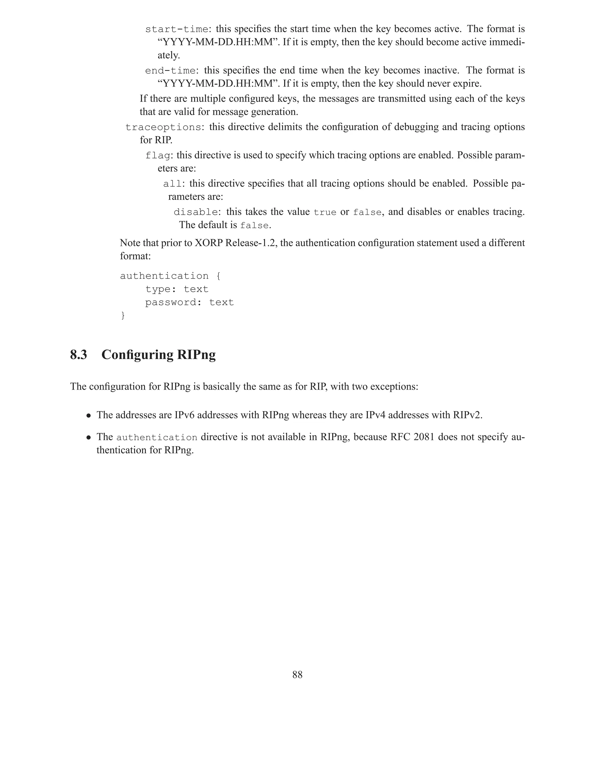 start-time: this speciﬁes the start time when the key becomes active. The format is
                   “YYYY-MM-DD.HH:MM”. If it is empty, then the key should become active immedi-
                   ately.
                end-time: this speciﬁes the end time when the key becomes inactive. The format is
                   “YYYY-MM-DD.HH:MM”. If it is empty, then the key should never expire.
              If there are multiple conﬁgured keys, the messages are transmitted using each of the keys
              that are valid for message generation.
            traceoptions: this directive delimits the conﬁguration of debugging and tracing options
              for RIP.
                flag: this directive is used to specify which tracing options are enabled. Possible param-
                   eters are:
                    all: this directive speciﬁes that all tracing options should be enabled. Possible pa-
                      rameters are:
                       disable: this takes the value true or false, and disables or enables tracing.
                        The default is false.
           Note that prior to XORP Release-1.2, the authentication conﬁguration statement used a different
           format:
           authentication {
               type: text
               password: text
           }


8.3 Conﬁguring RIPng

The conﬁguration for RIPng is basically the same as for RIP, with two exceptions:

   • The addresses are IPv6 addresses with RIPng whereas they are IPv4 addresses with RIPv2.

   • The authentication directive is not available in RIPng, because RFC 2081 does not specify au-
     thentication for RIPng.




                                                   88
 