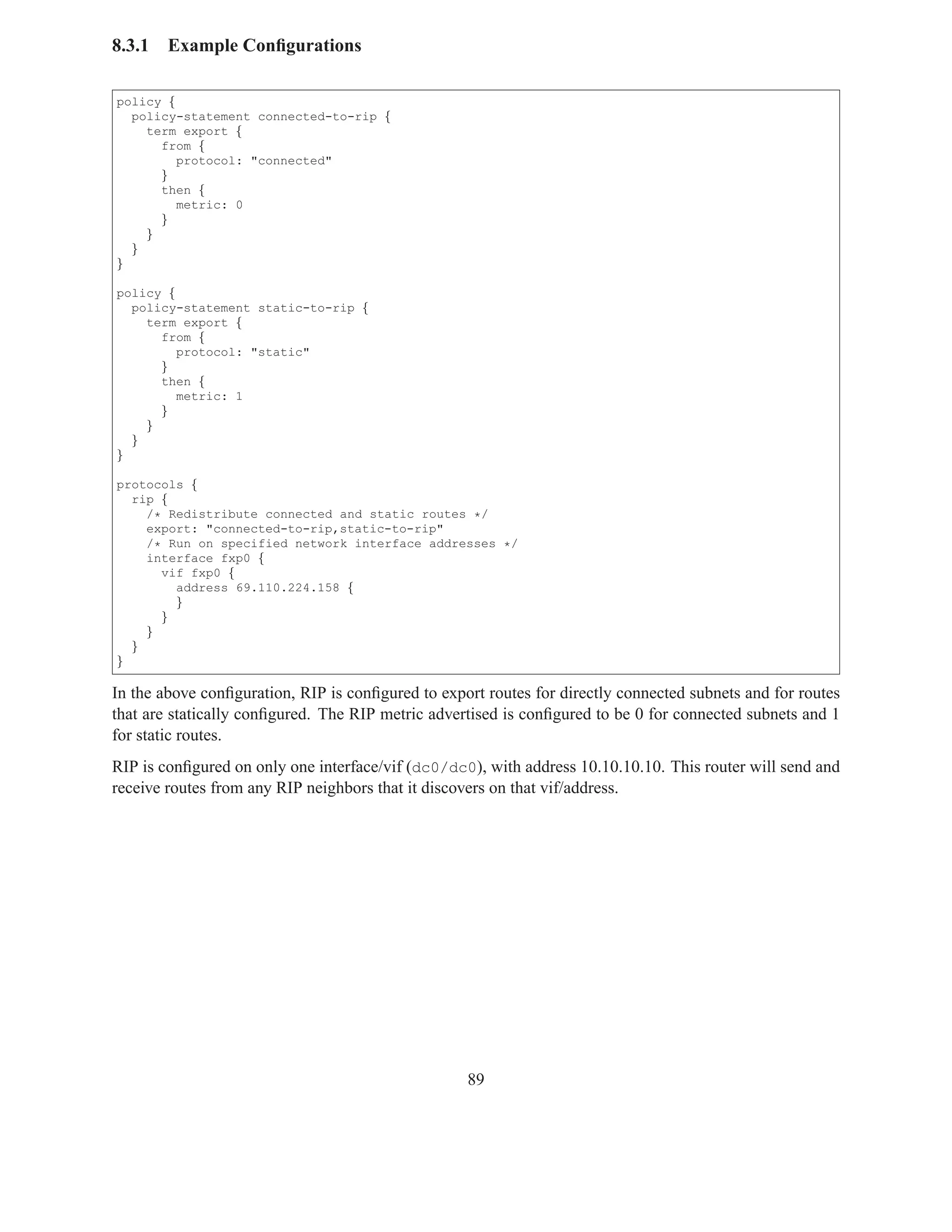 8.3.1   Example Conﬁgurations

policy {
  policy-statement connected-to-rip {
    term export {
      from {
         protocol: "connected"
      }
      then {
         metric: 0
      }
    }
  }
}

policy {
  policy-statement static-to-rip {
    term export {
      from {
         protocol: "static"
      }
      then {
         metric: 1
      }
    }
  }
}

protocols {
  rip {
    /* Redistribute connected and static routes */
    export: "connected-to-rip,static-to-rip"
    /* Run on specified network interface addresses */
    interface fxp0 {
      vif fxp0 {
        address 69.110.224.158 {
        }
      }
    }
  }
}

In the above conﬁguration, RIP is conﬁgured to export routes for directly connected subnets and for routes
that are statically conﬁgured. The RIP metric advertised is conﬁgured to be 0 for connected subnets and 1
for static routes.
RIP is conﬁgured on only one interface/vif (dc0/dc0), with address 10.10.10.10. This router will send and
receive routes from any RIP neighbors that it discovers on that vif/address.




                                                   89
 