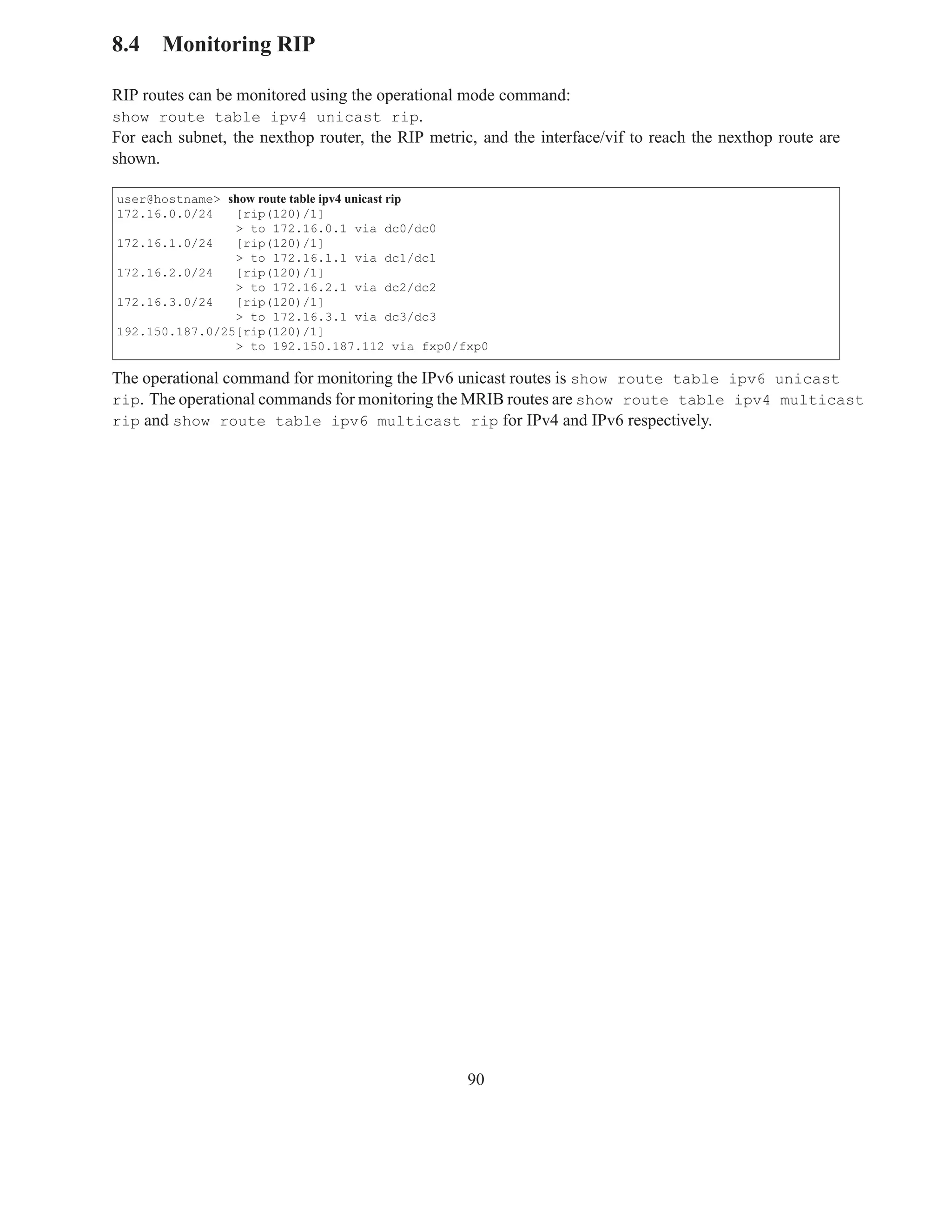 8.4 Monitoring RIP

RIP routes can be monitored using the operational mode command:
show route table ipv4 unicast rip.
For each subnet, the nexthop router, the RIP metric, and the interface/vif to reach the nexthop route are
shown.

user@hostname> show route table ipv4 unicast rip
172.16.0.0/24   [rip(120)/1]
                > to 172.16.0.1 via dc0/dc0
172.16.1.0/24   [rip(120)/1]
                > to 172.16.1.1 via dc1/dc1
172.16.2.0/24   [rip(120)/1]
                > to 172.16.2.1 via dc2/dc2
172.16.3.0/24   [rip(120)/1]
                > to 172.16.3.1 via dc3/dc3
192.150.187.0/25[rip(120)/1]
                > to 192.150.187.112 via fxp0/fxp0

The operational command for monitoring the IPv6 unicast routes is show route table ipv6 unicast
rip. The operational commands for monitoring the MRIB routes are show route table ipv4 multicast
rip and show route table ipv6 multicast rip for IPv4 and IPv6 respectively.




                                                   90
 