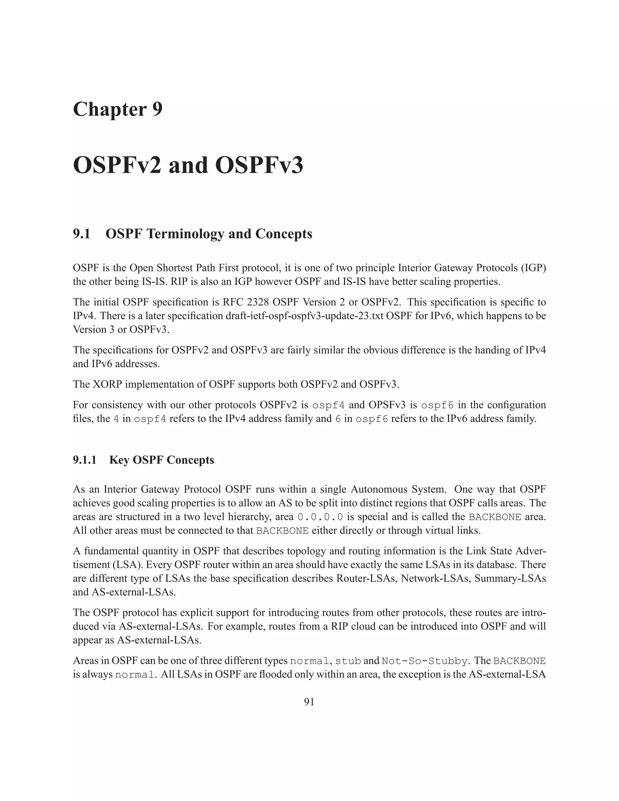 Chapter 9

OSPFv2 and OSPFv3

9.1 OSPF Terminology and Concepts

OSPF is the Open Shortest Path First protocol, it is one of two principle Interior Gateway Protocols (IGP)
the other being IS-IS. RIP is also an IGP however OSPF and IS-IS have better scaling properties.
The initial OSPF speciﬁcation is RFC 2328 OSPF Version 2 or OSPFv2. This speciﬁcation is speciﬁc to
IPv4. There is a later speciﬁcation draft-ietf-ospf-ospfv3-update-23.txt OSPF for IPv6, which happens to be
Version 3 or OSPFv3.
The speciﬁcations for OSPFv2 and OSPFv3 are fairly similar the obvious difference is the handing of IPv4
and IPv6 addresses.
The XORP implementation of OSPF supports both OSPFv2 and OSPFv3.
For consistency with our other protocols OSPFv2 is ospf4 and OPSFv3 is ospf6 in the conﬁguration
ﬁles, the 4 in ospf4 refers to the IPv4 address family and 6 in ospf6 refers to the IPv6 address family.


9.1.1   Key OSPF Concepts

As an Interior Gateway Protocol OSPF runs within a single Autonomous System. One way that OSPF
achieves good scaling properties is to allow an AS to be split into distinct regions that OSPF calls areas. The
areas are structured in a two level hierarchy, area 0.0.0.0 is special and is called the BACKBONE area.
All other areas must be connected to that BACKBONE either directly or through virtual links.
A fundamental quantity in OSPF that describes topology and routing information is the Link State Adver-
tisement (LSA). Every OSPF router within an area should have exactly the same LSAs in its database. There
are different type of LSAs the base speciﬁcation describes Router-LSAs, Network-LSAs, Summary-LSAs
and AS-external-LSAs.
The OSPF protocol has explicit support for introducing routes from other protocols, these routes are intro-
duced via AS-external-LSAs. For example, routes from a RIP cloud can be introduced into OSPF and will
appear as AS-external-LSAs.
Areas in OSPF can be one of three different types normal, stub and Not-So-Stubby. The BACKBONE
is always normal. All LSAs in OSPF are ﬂooded only within an area, the exception is the AS-external-LSA

                                                      91
 