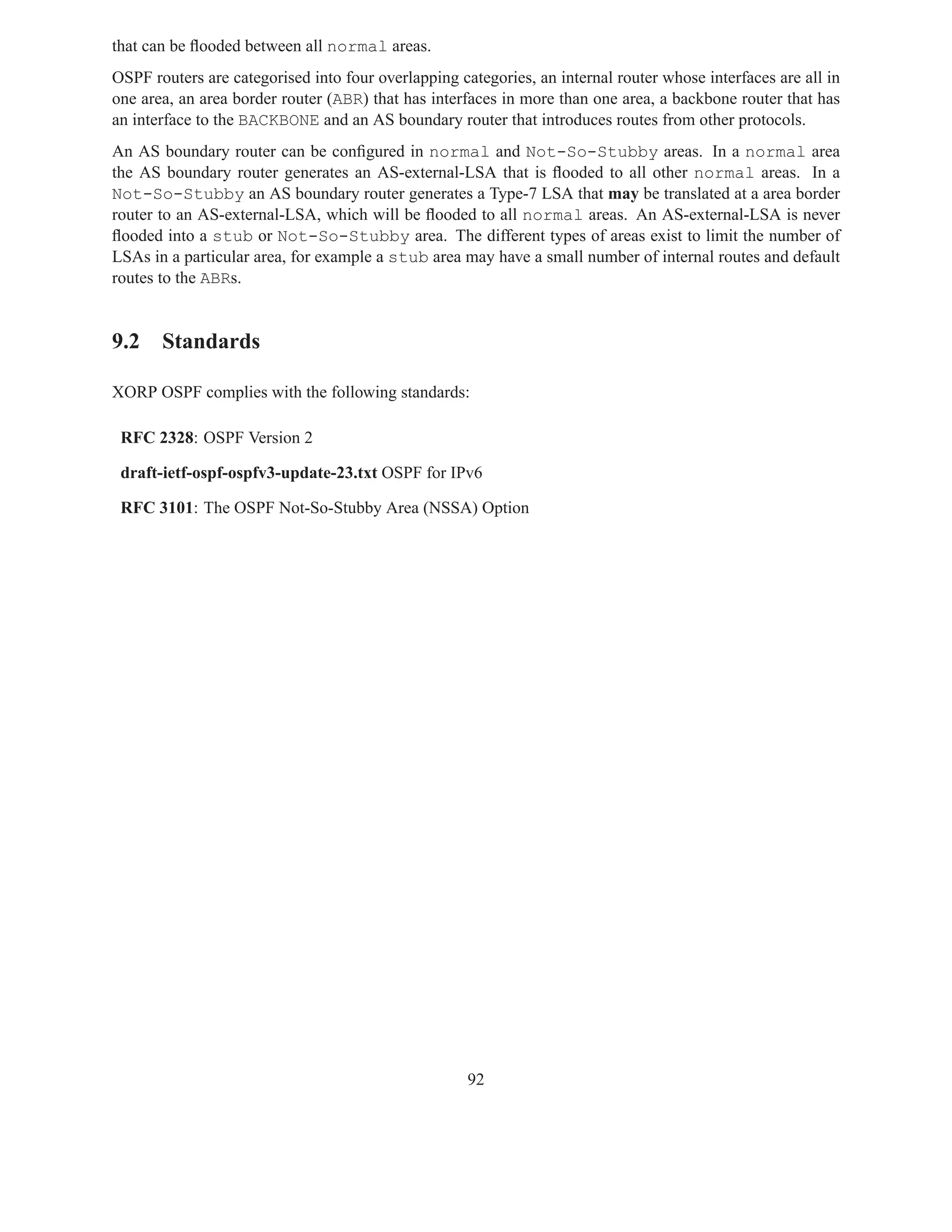 that can be ﬂooded between all normal areas.
OSPF routers are categorised into four overlapping categories, an internal router whose interfaces are all in
one area, an area border router (ABR) that has interfaces in more than one area, a backbone router that has
an interface to the BACKBONE and an AS boundary router that introduces routes from other protocols.
An AS boundary router can be conﬁgured in normal and Not-So-Stubby areas. In a normal area
the AS boundary router generates an AS-external-LSA that is ﬂooded to all other normal areas. In a
Not-So-Stubby an AS boundary router generates a Type-7 LSA that may be translated at a area border
router to an AS-external-LSA, which will be ﬂooded to all normal areas. An AS-external-LSA is never
ﬂooded into a stub or Not-So-Stubby area. The different types of areas exist to limit the number of
LSAs in a particular area, for example a stub area may have a small number of internal routes and default
routes to the ABRs.


9.2 Standards

XORP OSPF complies with the following standards:

 RFC 2328: OSPF Version 2

 draft-ietf-ospf-ospfv3-update-23.txt OSPF for IPv6

 RFC 3101: The OSPF Not-So-Stubby Area (NSSA) Option




                                                     92
 