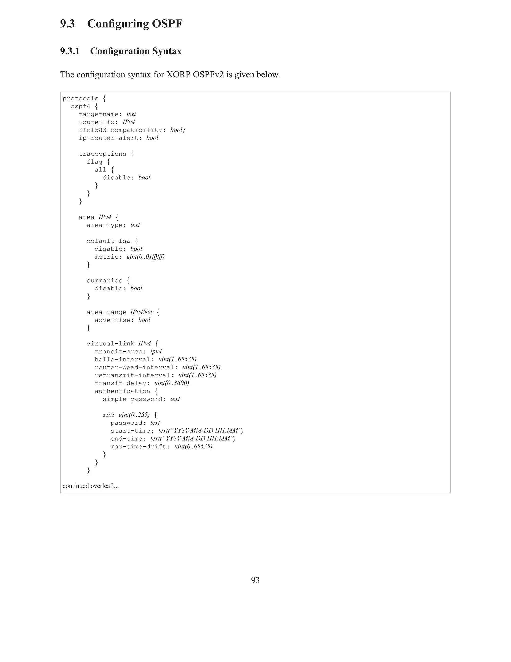 9.3 Conﬁguring OSPF

9.3.1     Conﬁguration Syntax

The conﬁguration syntax for XORP OSPFv2 is given below.

protocols {
  ospf4 {
    targetname: text
    router-id: IPv4
    rfc1583-compatibility: bool;
    ip-router-alert: bool

      traceoptions {
        flag {
          all {
            disable: bool
          }
        }
      }

      area IPv4 {
        area-type: text

         default-lsa {
           disable: bool
           metric: uint(0..0xffffff)
         }

         summaries {
           disable: bool
         }

         area-range IPv4Net {
           advertise: bool
         }

         virtual-link IPv4 {
           transit-area: ipv4
           hello-interval: uint(1..65535)
           router-dead-interval: uint(1..65535)
           retransmit-interval: uint(1..65535)
           transit-delay: uint(0..3600)
           authentication {
             simple-password: text

                 md5 uint(0..255) {
                   password: text
                   start-time: text(“YYYY-MM-DD.HH:MM”)
                   end-time: text(“YYYY-MM-DD.HH:MM”)
                   max-time-drift: uint(0..65535)
                 }
             }
         }

continued overleaf....




                                                          93
 
