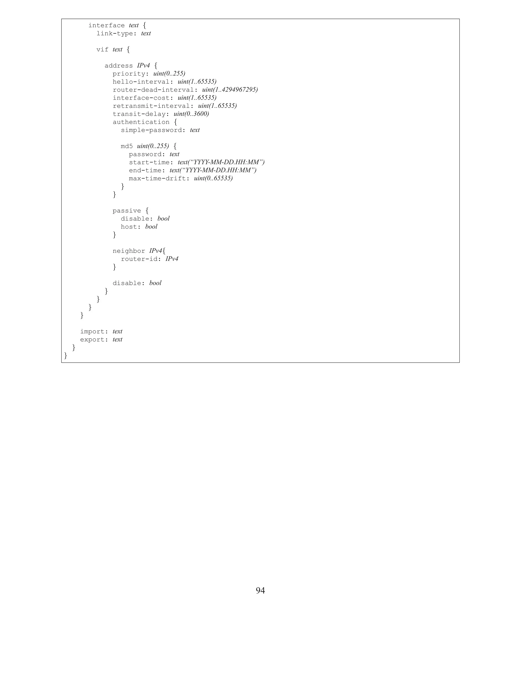 interface text {
              link-type: text

                vif text {

                    address IPv4 {
                      priority: uint(0..255)
                      hello-interval: uint(1..65535)
                      router-dead-interval: uint(1..4294967295)
                      interface-cost: uint(1..65535)
                      retransmit-interval: uint(1..65535)
                      transit-delay: uint(0..3600)
                      authentication {
                        simple-password: text

                            md5 uint(0..255) {
                              password: text
                              start-time: text(“YYYY-MM-DD.HH:MM”)
                              end-time: text(“YYYY-MM-DD.HH:MM”)
                              max-time-drift: uint(0..65535)
                            }
                        }

                        passive {
                          disable: bool
                          host: bool
                        }

                        neighbor IPv4{
                          router-id: IPv4
                        }

                        disable: bool
                    }
                }
            }
        }

        import: text
        export: text
    }
}




                                                               94
 