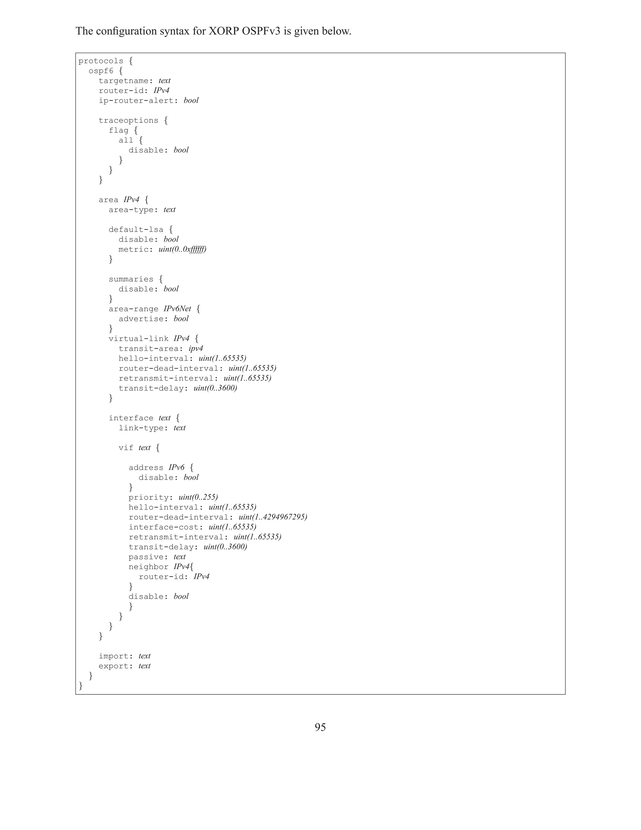 The conﬁguration syntax for XORP OSPFv3 is given below.

protocols {
  ospf6 {
    targetname: text
    router-id: IPv4
    ip-router-alert: bool

        traceoptions {
          flag {
            all {
              disable: bool
            }
          }
        }

        area IPv4 {
          area-type: text

            default-lsa {
              disable: bool
              metric: uint(0..0xffffff)
            }

            summaries {
              disable: bool
            }
            area-range IPv6Net {
              advertise: bool
            }
            virtual-link IPv4 {
              transit-area: ipv4
              hello-interval: uint(1..65535)
              router-dead-interval: uint(1..65535)
              retransmit-interval: uint(1..65535)
              transit-delay: uint(0..3600)
            }

            interface text {
              link-type: text

                vif text {

                    address IPv6 {
                      disable: bool
                    }
                    priority: uint(0..255)
                    hello-interval: uint(1..65535)
                    router-dead-interval: uint(1..4294967295)
                    interface-cost: uint(1..65535)
                    retransmit-interval: uint(1..65535)
                    transit-delay: uint(0..3600)
                    passive: text
                    neighbor IPv4{
                      router-id: IPv4
                    }
                    disable: bool
                    }
                }
            }
        }

        import: text
        export: text
    }
}




                                                                95
 