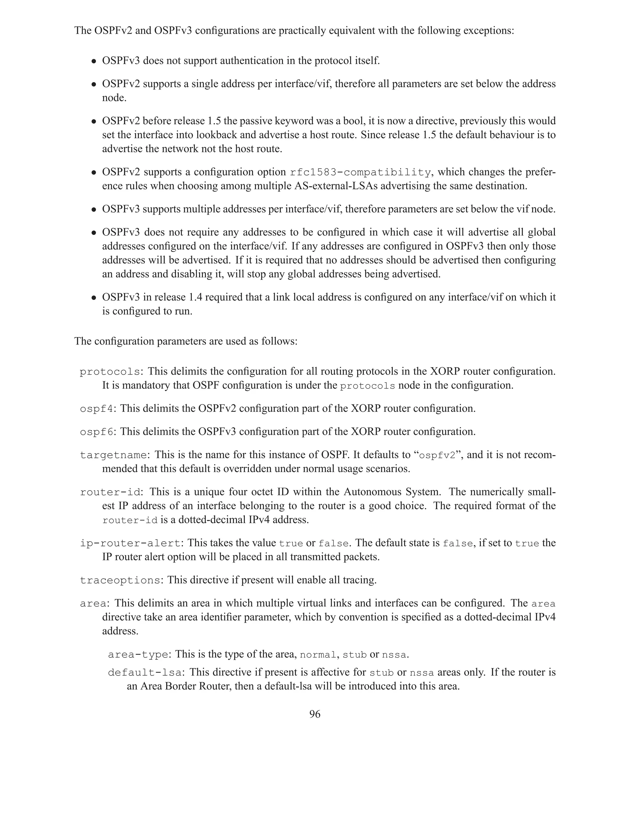 The OSPFv2 and OSPFv3 conﬁgurations are practically equivalent with the following exceptions:

   • OSPFv3 does not support authentication in the protocol itself.

   • OSPFv2 supports a single address per interface/vif, therefore all parameters are set below the address
     node.

   • OSPFv2 before release 1.5 the passive keyword was a bool, it is now a directive, previously this would
     set the interface into lookback and advertise a host route. Since release 1.5 the default behaviour is to
     advertise the network not the host route.

   • OSPFv2 supports a conﬁguration option rfc1583-compatibility, which changes the prefer-
     ence rules when choosing among multiple AS-external-LSAs advertising the same destination.

   • OSPFv3 supports multiple addresses per interface/vif, therefore parameters are set below the vif node.

   • OSPFv3 does not require any addresses to be conﬁgured in which case it will advertise all global
     addresses conﬁgured on the interface/vif. If any addresses are conﬁgured in OSPFv3 then only those
     addresses will be advertised. If it is required that no addresses should be advertised then conﬁguring
     an address and disabling it, will stop any global addresses being advertised.

   • OSPFv3 in release 1.4 required that a link local address is conﬁgured on any interface/vif on which it
     is conﬁgured to run.

The conﬁguration parameters are used as follows:

 protocols: This delimits the conﬁguration for all routing protocols in the XORP router conﬁguration.
    It is mandatory that OSPF conﬁguration is under the protocols node in the conﬁguration.

 ospf4: This delimits the OSPFv2 conﬁguration part of the XORP router conﬁguration.

 ospf6: This delimits the OSPFv3 conﬁguration part of the XORP router conﬁguration.

 targetname: This is the name for this instance of OSPF. It defaults to “ospfv2”, and it is not recom-
    mended that this default is overridden under normal usage scenarios.

 router-id: This is a unique four octet ID within the Autonomous System. The numerically small-
    est IP address of an interface belonging to the router is a good choice. The required format of the
    router-id is a dotted-decimal IPv4 address.

 ip-router-alert: This takes the value true or false. The default state is false, if set to true the
    IP router alert option will be placed in all transmitted packets.

 traceoptions: This directive if present will enable all tracing.

 area: This delimits an area in which multiple virtual links and interfaces can be conﬁgured. The area
    directive take an area identiﬁer parameter, which by convention is speciﬁed as a dotted-decimal IPv4
    address.

       area-type: This is the type of the area, normal, stub or nssa.
       default-lsa: This directive if present is affective for stub or nssa areas only. If the router is
          an Area Border Router, then a default-lsa will be introduced into this area.

                                                     96
 
