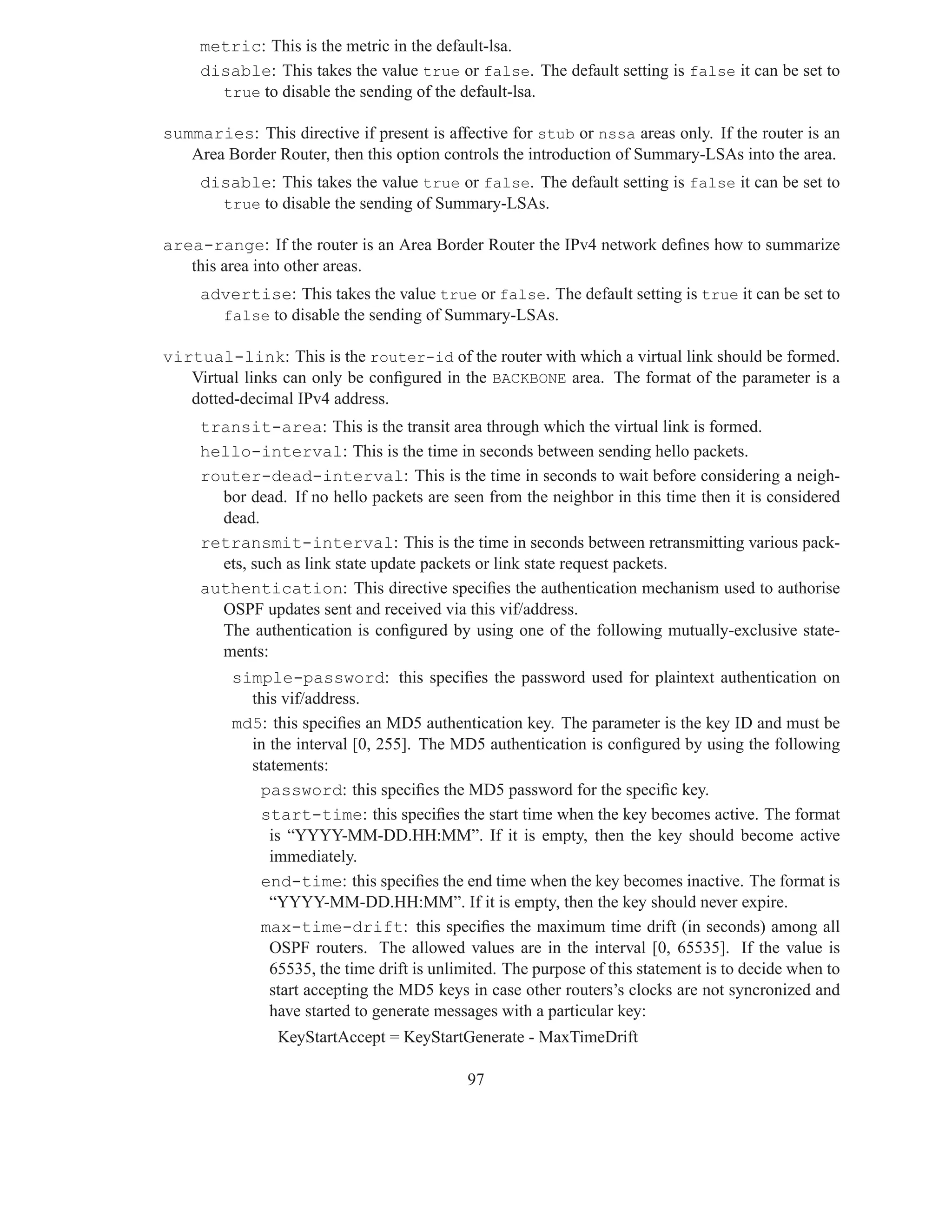 metric: This is the metric in the default-lsa.
     disable: This takes the value true or false. The default setting is false it can be set to
       true to disable the sending of the default-lsa.

summaries: This directive if present is affective for stub or nssa areas only. If the router is an
   Area Border Router, then this option controls the introduction of Summary-LSAs into the area.
     disable: This takes the value true or false. The default setting is false it can be set to
       true to disable the sending of Summary-LSAs.

area-range: If the router is an Area Border Router the IPv4 network deﬁnes how to summarize
   this area into other areas.
     advertise: This takes the value true or false. The default setting is true it can be set to
       false to disable the sending of Summary-LSAs.

virtual-link: This is the router-id of the router with which a virtual link should be formed.
   Virtual links can only be conﬁgured in the BACKBONE area. The format of the parameter is a
   dotted-decimal IPv4 address.
     transit-area: This is the transit area through which the virtual link is formed.
     hello-interval: This is the time in seconds between sending hello packets.
     router-dead-interval: This is the time in seconds to wait before considering a neigh-
       bor dead. If no hello packets are seen from the neighbor in this time then it is considered
       dead.
     retransmit-interval: This is the time in seconds between retransmitting various pack-
       ets, such as link state update packets or link state request packets.
     authentication: This directive speciﬁes the authentication mechanism used to authorise
       OSPF updates sent and received via this vif/address.
       The authentication is conﬁgured by using one of the following mutually-exclusive state-
       ments:
         simple-password: this speciﬁes the password used for plaintext authentication on
           this vif/address.
         md5: this speciﬁes an MD5 authentication key. The parameter is the key ID and must be
           in the interval [0, 255]. The MD5 authentication is conﬁgured by using the following
           statements:
            password: this speciﬁes the MD5 password for the speciﬁc key.
            start-time: this speciﬁes the start time when the key becomes active. The format
              is “YYYY-MM-DD.HH:MM”. If it is empty, then the key should become active
              immediately.
            end-time: this speciﬁes the end time when the key becomes inactive. The format is
              “YYYY-MM-DD.HH:MM”. If it is empty, then the key should never expire.
            max-time-drift: this speciﬁes the maximum time drift (in seconds) among all
              OSPF routers. The allowed values are in the interval [0, 65535]. If the value is
              65535, the time drift is unlimited. The purpose of this statement is to decide when to
              start accepting the MD5 keys in case other routers’s clocks are not syncronized and
              have started to generate messages with a particular key:
                KeyStartAccept = KeyStartGenerate - MaxTimeDrift

                                            97
 