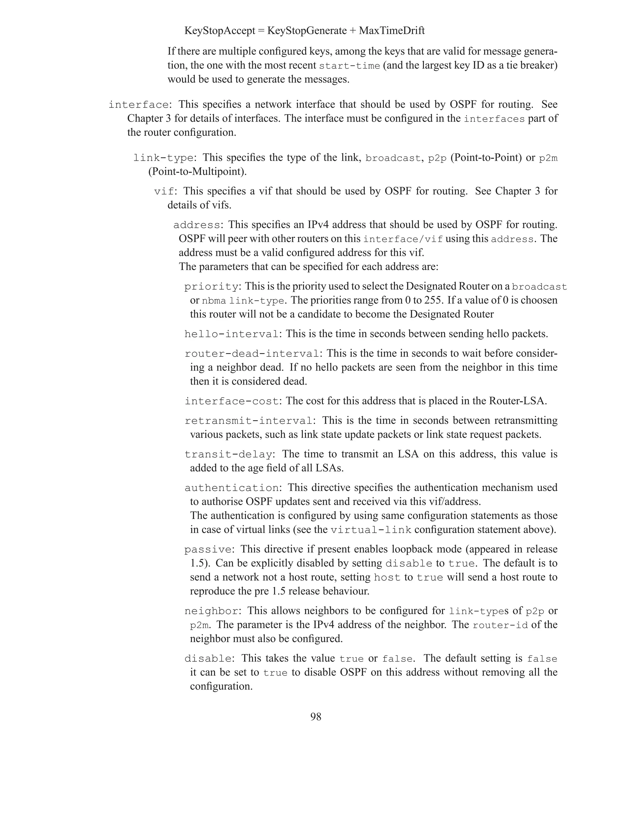 KeyStopAccept = KeyStopGenerate + MaxTimeDrift
            If there are multiple conﬁgured keys, among the keys that are valid for message genera-
            tion, the one with the most recent start-time (and the largest key ID as a tie breaker)
            would be used to generate the messages.

interface: This speciﬁes a network interface that should be used by OSPF for routing. See
   Chapter 3 for details of interfaces. The interface must be conﬁgured in the interfaces part of
   the router conﬁguration.

     link-type: This speciﬁes the type of the link, broadcast, p2p (Point-to-Point) or p2m
       (Point-to-Multipoint).
         vif: This speciﬁes a vif that should be used by OSPF for routing. See Chapter 3 for
           details of vifs.
              address: This speciﬁes an IPv4 address that should be used by OSPF for routing.
               OSPF will peer with other routers on this interface/vif using this address. The
               address must be a valid conﬁgured address for this vif.
               The parameters that can be speciﬁed for each address are:
                priority: This is the priority used to select the Designated Router on a broadcast
                 or nbma link-type. The priorities range from 0 to 255. If a value of 0 is choosen
                 this router will not be a candidate to become the Designated Router
                hello-interval: This is the time in seconds between sending hello packets.
                router-dead-interval: This is the time in seconds to wait before consider-
                 ing a neighbor dead. If no hello packets are seen from the neighbor in this time
                 then it is considered dead.
                interface-cost: The cost for this address that is placed in the Router-LSA.
                retransmit-interval: This is the time in seconds between retransmitting
                 various packets, such as link state update packets or link state request packets.
                transit-delay: The time to transmit an LSA on this address, this value is
                 added to the age ﬁeld of all LSAs.
                authentication: This directive speciﬁes the authentication mechanism used
                 to authorise OSPF updates sent and received via this vif/address.
                 The authentication is conﬁgured by using same conﬁguration statements as those
                 in case of virtual links (see the virtual-link conﬁguration statement above).
                passive: This directive if present enables loopback mode (appeared in release
                 1.5). Can be explicitly disabled by setting disable to true. The default is to
                 send a network not a host route, setting host to true will send a host route to
                 reproduce the pre 1.5 release behaviour.
                neighbor: This allows neighbors to be conﬁgured for link-types of p2p or
                 p2m. The parameter is the IPv4 address of the neighbor. The router-id of the
                 neighbor must also be conﬁgured.
                disable: This takes the value true or false. The default setting is false
                 it can be set to true to disable OSPF on this address without removing all the
                 conﬁguration.

                                           98
 